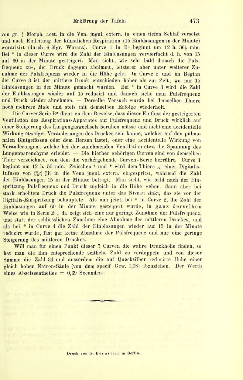 von gr. \ Morph, acet. in die Ven. jugul. extern, in einen tiefen Schlaf versetzt und nach Einleitung der künstlichen Respiration (15 Einblasungen in der Minute) worarisirt (durch 6 Mgr. Worara). Curve 1 in B' beginnt um 12 h. 36^ min. Bei * in dieser Curve wird die Zahl der Einblasungen vervierfacht d. h. von 15 auf 60 in der Minute gesteigert. Man sieht, wie sehr bald danach die Puls- frequenz zu-, der Druck dagegen abnimmt, letzterer aber unter weiterer Zu- nahme der Pulsfrequenz wieder in die Höhe geht. In Curve 2 und im Beginn der Curve 3 ist der mittlere Druck entschieden höher als zur Zeit, wo nur 15 Einblasungen in der Minute gemacht wurden. Bei * in Curve 3 wird die Zahl der Einblasungen wieder auf 15 reducirt und danach sieht man Pulsfrequenz und Druck wieder abnehmen. — Derselbe Versuch wurde bei demselben Thiere noch mehrere Male und stets mit demselben Erfolge wiederholt. Die CurvenSerie B^ dient zu dem Beweise, dass dieser Einfluss der gesteigerten Ventilation des Respirations-Apparates auf Pulsfrequenz und Druck wirklich auf einer Steigerung des Luugengaswechsels beruhen müsse und nicht eine accidentclle Wirkung etwaiger Veränderungen des Druckes sein könne, welcher auf den pulmo- nalen Blutgefässen oder dem Herzen lastet, oder eine accidentelle Wirkung von Veränderungen, welche bei der zunehmenden Ventilation etwa die Spannung des Lungenparenchyms erleidet. — Die hierher gehörigen Curven sind von demselben Thier verzeichnet, von dem die vorhergehende Curven-Serie herrührt. Curve 1 beginnt um 12 h. 50 min. Zwischen * und * wird dem Thiere .^i einer Digitalis- Infuses von (g/J) gii in die Vena jugul. extern, eingespritzt, während die Zahl der Einblasungen 15 in der Minute beträgt. Man sieht, wie bald nach der Ein- spritzung Pulsfrequenz und Druck zugleich in die Höhe gehen, dann aber bei stark erhöhtem Druck die Pulsfrequenz unter das Niveau sinkt, das sie vor der Digitalis-Einspritzung behauptete. Als nun jetzt, bei * in Curve 2, die Z;ili] der Einblasungen auf 60 in der Minute gesteigert wurde, in ganz derselben Weise wie in Serie B', da zeigt sich eine nur geringe Zunahme der Pulsfrequenz, und statt der schliesslichen Zunahme eine Abnahme des mittleren Druckes, und als bei * in Curve 4 die Zahl der Einblasungen wieder auf 15 in der Minute reducirt wurde, fast gar keine Abnahme der Pulsfrequenz und nur eine geringe Steigerung des mittleren Druckes. Will man für einen Punkt dieser 7 Curven die wahre Druckhöhe finden, so hat man die ihm entsprechende seitliche Zahl zu verdoppeln und von dieser Summe die Zahl 34 und ausserdem die auf Quecksilber reducirte Höhe einer gleich hohen Natron-Säule (von dem specif Cew. 1,08) ;\bzuziehen. Der Werth eines Abscissentheiles = 0,69 Secundcn. Druck von G. Bernsteia in Berlin.