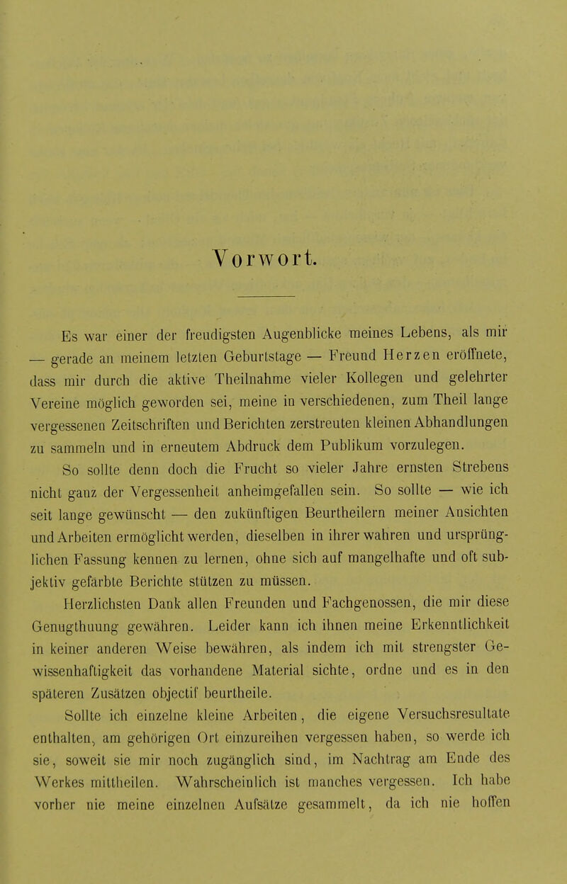 Vorwort. Es war einer der freudigsten Augenblicke meines Lebens, als mir — gerade an meinem letzten Geburtstage — Freund Herzen eröffnete, dass mir durch die aktive Theilnahme vieler Kollegen und gelehrter Vereine möglich geworden sei, meine iu verschiedenen, zum Theil lange vergessenen Zeitschriften und Berichten zerstreuten kleinen Abhandlungen zu sammeln und in erneutem Abdruck dem Publikum vorzulegen. So sollte denn doch die Frucht so vieler Jahre ernsten Strebens nicht ganz der Vergessenheit anheimgefallen sein. So sollte — wie ich seit lange gewünscht — den zukünftigen Beurtheilern meiner Ansichten und Arbeiten ermöglicht werden, dieselben in ihrer wahren und ursprüng- lichen Fassung kennen zu lernen, ohne sich auf mangelhafte und oft sub- jektiv gefärbte Berichte stützen zu müssen. Herzlichsten Dank allen Freunden und Fachgenossen, die mir diese Genugthuung gewähren. Leider kann ich ihnen meine Erkenntlichkeit in keiner anderen Weise bewähren, als indem ich mit strengster Ge- wissenhaftigkeit das vorhandene Material sichte, ordne und es in den späteren Zusätzen objectif beurtheile. Sollte ich einzelne kleine Arbeiten, die eigene Versuchsresultate enthalten, am gehörigen Ort einzureihen vergessen haben, so werde ich sie, soweit sie mir noch zugänglich sind, im Nachtrag am Ende des Werkes mittheilen. Wahrscheinlich ist manches vergessen. Ich habe vorher nie meine einzelnen Aufsätze gesammelt, da ich nie hoffen