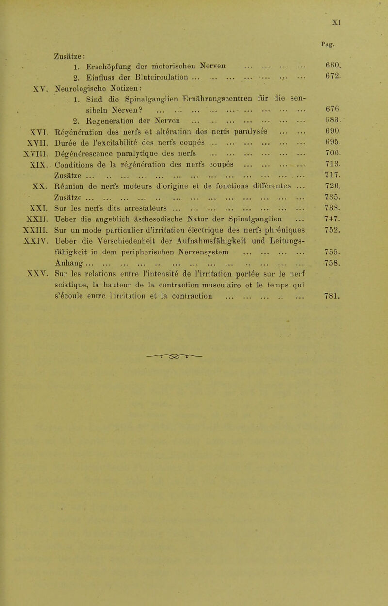 Prtff. Zusätze: 1. Erschöpfung der motorischen Nerven 660. 2. Einfluss der Blutcirculation ... 672. XY. Neurologische Notizen: . 1. Sind die Spinaiganglien Ernährungscentren für die sen- sibeln Nerven? • 676. 2. Regeneration der Nerven G83. XVI. Regeneration des nerfs et alteratioii des nerfs paralyses 690. XYII. Duree de l'excitabilitc des nerfs coupes 695. XVIU. Deg6nerescence paralytique des nerfs 706. XIX. Conditions de la regeneration des nei-fs coupes 713. Zusätze ... 717. X_X. Röunion de nerfs moteurs d'origine et de fonctions differentcs ... 726. Zusätze 735. XXI. Sur les nerfs dits arrestateurs 73*^. XXII. Ueber die augeblich ästhesodische Natur der Spinalganglien ... 747. XXIII. Sur un mode particulier d'irritation electrique des nerfs phreniques 752. XXIV. üeber die Verschiedenheit der Aufnahmsfähigkeit und Leitungs- fähigkeit in dem peripherischen Nervensystem 755. Anhang 758. XXV. Sur les relations entre l'intensite de l'irritation portee sur le neif sciatique, la hauteur de la contraction musculaire et le temps qui s'ecoule entre Tirritation et la contraction 781.