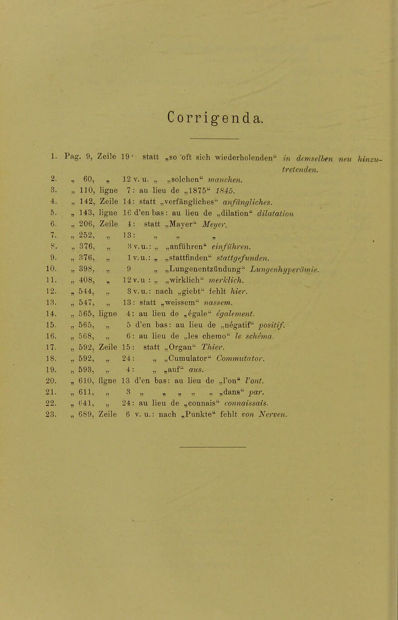 Corrigenda. 1. Pag. 9, Zeile 19- statt „so oft sich wiederholenden in demselben neu hinzu- tretenden. 0 11 60, 71 12 V. u. „ „solchen manchen. 0. 11 110, ligne 1 . au iieu de „ibio lo4o. 4. 11 142 a 141, Zeile 14: statt „verfängliches anfängliches. 0. n 1 llö, ligne 16d'enbas: au Heu de „dilation dilatation c D. 11 ±. biaiL „iviaiyer jyieye). rj l. 1) 252, 11 • 11 11 n c> 11 376, 11 Hv. u. :„ „anführen einführen. 9. 1) 376, 11 lv.u.:„ „stattfinden stattgefunden. 10. 1) 398, 11 9 „ „Lungenentzündung Lungenhyperämie 11. 1) 408, n 12v.u : „ „wirklich merklich. 12. « 544, 11 3v. u.: nach „giebt fehlt hier. 13. 11 547, 11 13: statt „weissem nassem.. 14. 11 565, ligne 4: au lieu de „egale dgalement. 15. 11 565, 11 5 d'en bas: au lieu de „negatif iwsitif. 16. 11 568, 11 6: au lieu de „les chemo le Schema. 17. 11 592, Zeile 15: statt „Organ Thier. 18. 11 592, 11 24: „ „Cumulator Commutator. 19. 11 593, 11 4: „ „auf aus. 20. n 610, ligne 13 d'en bas: au lieu de „Ton Vont. 21. 11 611, 11 3 „ „ „ „ „ „dans par. 22. n (141, II 24: au lieu de „connais connaissais. 23. 689, Zeile 6 V. u.: nach „Punkte fehlt von Nerven.