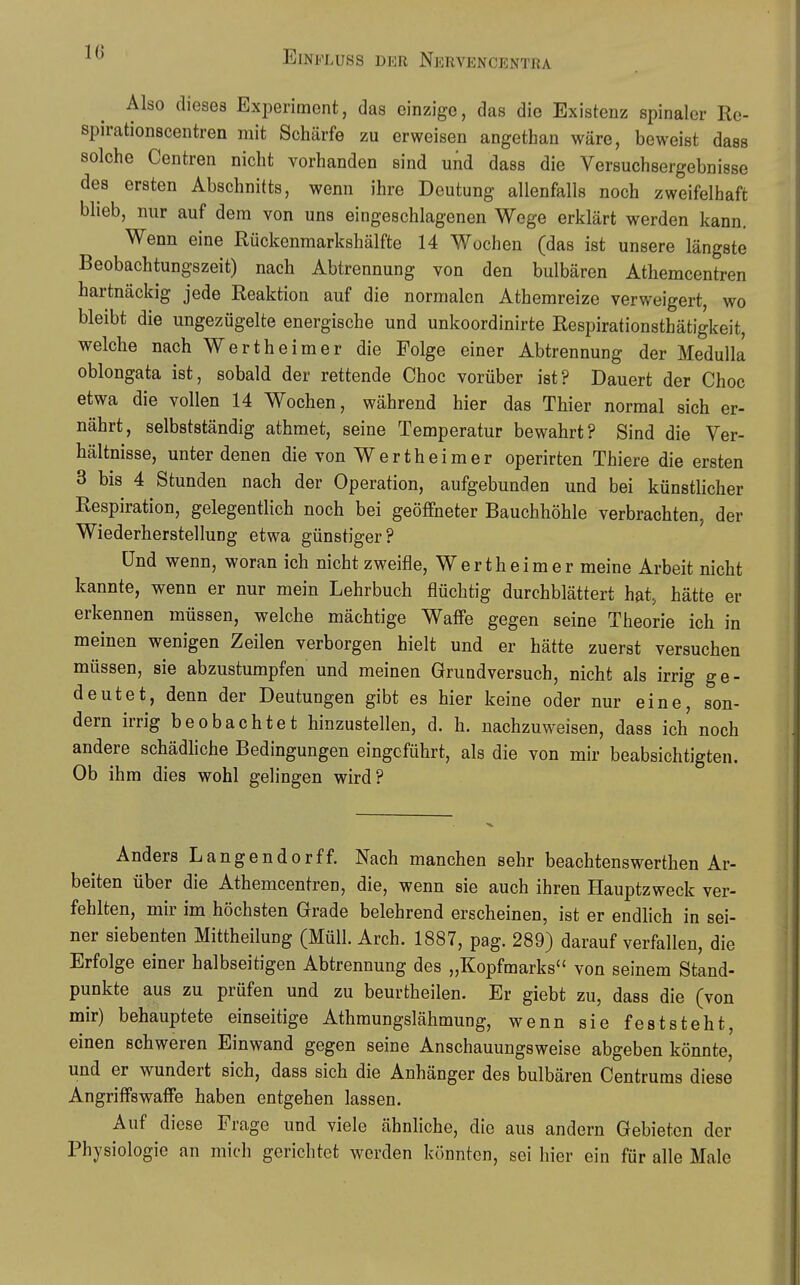 10 Also dieses Experiment, das einzige, das die Existenz spinaler Re- spirationscentren mit Schärfe zu erweisen angethan wäre, beweist dass solche Centren nicht vorhanden sind und dass die Versuchsergebnisse des ersten Abschnitts, wenn ihre Deutung allenfalls noch zweifelhaft blieb, nur auf dem von uns eingeschlagenen Wege erklärt werden kann. Wenn eine Rückenmarkshälfte 14 Wochen (das ist unsere längste Beobachtungszeit) nach Abtrennung von den bulbären Athemcentren hartnäckig jede Reaktion auf die normalen Athemreize verweigert, wo bleibt die ungezügelte energische und unkoordinirte Respirationsthätigkeit, welche nach Wertheimer die Folge einer Abtrennung der Medulla oblongata ist, sobald der rettende Choc vorüber ist? Dauert der Choc etwa die vollen 14 Wochen, während hier das Thier normal sich er- nährt, selbstständig athmet, seine Temperatur bewahrt? Sind die Ver- hältnisse, unter denen die von Wertheimer operirten Thiere die ersten 3 bis 4 Stunden nach der Operation, aufgebunden und bei künsthcher Respiration, gelegentlich noch bei geöffneter Bauchhöhle verbrachten, der Wiederherstellung etwa günstiger? Und wenn, woran ich nicht zweifle, Wertheimer meine Arbeit nicht kannte, wenn er nur mein Lehrbuch flüchtig durchblättert hat, hätte er erkennen müssen, welche mächtige Waffe gegen seine Theorie ich in meinen wenigen Zeilen verborgen hielt und er hätte zuerst versuchen müssen, sie abzustumpfen und meinen Grundversuch, nicht als irrig ge- deutet, denn der Deutungen gibt es hier keine oder nur eine, son- dern irrig beobachtet hinzustellen, d. h. nachzuweisen, dass ich noch andere schädhche Bedingungen eingeführt, als die von mir beabsichtigten. Ob ihm dies wohl gelingen wird? Anders Langendorf f. Nach manchen sehr beachtenswerthen Ar- beiten über die Athemcentren, die, wenn sie auch ihren Hauptzweck ver- fehlten, mir im höchsten Grade belehrend erscheinen, ist er endhch in sei- ner siebenten Mittheilung (Müll. Arch. 1887, pag. 289) darauf verfallen, die Erfolge einer halbseitigen Abtrennung des „Kopfmarks von seinem Stand- punkte aus zu prüfen und zu beurtheilen. Er giebt zu, dass die (von mir) behauptete einseitige Athmungslähmung, wenn sie feststeht, einen schweren Einwand gegen seine Anschauungsweise abgeben könnte, und er wundert sich, dass sich die Anhänger des bulbären Centruras diese Angriffswaffe haben entgehen lassen. Auf diese Frage und viele ähnhche, die aus andern Gebieten der Physiologie an mich gerichtet werden könnten, sei hier ein für alle Male