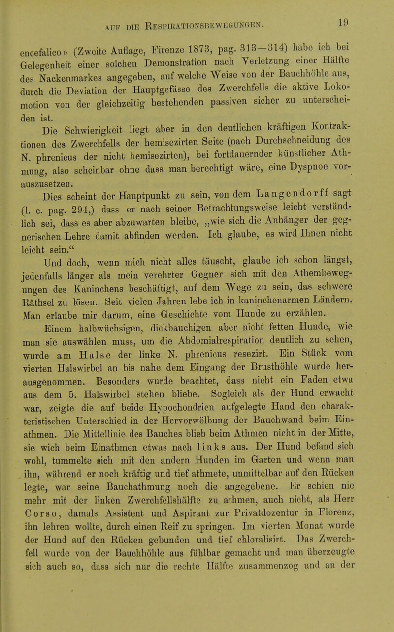 encefalico« (Zweite Auflage, Firenzc 1873, pag. 313-314) habe ich bei Gelegenheit einer solchen Demonstration nach Verletzung einer Hälfte des Nackenmarkes angegeben, auf welche Weise von der Bauchhiihle aus, durch die Deviation der Hauptgefässe des Zwerchfells die aktive Loko- motion von der gleichzeitig bestehenden passiven sicher zu unterschei- den ist. Die Schwierigkeit liegt aber in den deutlichen kräftigen Kontrak- tionen des Zwerchfells der hemisezirten Seite (nach Durchschneidung des N. phrenicus der nicht hemisezirten), bei fortdauernder künstlicher Ath- mung, also scheinbar ohne dass man berechtigt wäre, eine Dyspnoe vor- auszusetzen. Dies scheint der Hauptpunkt zu sein, von dem Langender ff sagt (1. c. pag. 294,) dass er nach seiner Betrachtungsweise leicht verständ- lich sei, dass es aber abzuwarten bleibe, „wie sich die Anhänger der geg- nerischen Lehre damit abfinden werden. Ich glaube, es wird Ihnen nicht leicht sein. Und doch, wenn mich nicht alles täuscht, glaube ich schon längst, jedenfalls länger als mein verehrter Gegner sich mit den Athembeweg- ungen des Kaninchens beschäftigt, auf dem Wege zu sein, das schwere Räthsel zu lösen. Seit vielen Jahren lebe ich in kaninchenarmen Ländern. Man erlaube mir darum, eine Geschichte vom Hunde zu erzählen. Einem halbwüchsigen, dickbauchigen aber nicht fetten Hunde, wie man sie auswählen muss, um die Abdomialrespiration deutlich zu sehen, wurde am Halse der linke N. phrenicus resezirt. Ein Stück vom vierten Halswirbel an bis nahe dem Eingang der Brusthöhle wurde her- ausgenommen. Besonders wurde beachtet, dass nicht ein Faden etwa aus dem 5. Halswirbel stehen bliebe. Sogleich als der Hund erwacht war, zeigte die auf beide Hypochondrien aufgelegte Hand den charak- teristischen Unterschied in der Hervorwölbung der Bauchwand beim Ein- athmen. Die Mittellinie des Bauches blieb beim Athmen nicht in der Mitte, sie wich beim Einathmen etwas nach links aus. Der Hund befand sich wohl, tummelte sich mit den andern Hunden im Garten und wenn man ihn, während er noch kräftig und tief athmete, unmittelbar auf den Rücken legte, war seine Bauchathmung noch die angegebene. Er schien nie mehr mit der linken Zwerchfellshälfte zu athmen, auch nicht, als Herr Corso, damals Assistent und Aspirant zur Privatdozentur in Florenz, ihn lehren wollte, durch einen Reif zu springen. Im vierten Monat wurde der Hund auf den Rücken gebunden und tief chlorahsirt. Das Zwerch- fell wurde von der Bauchhöhle aus fühlbar gemacht und man überzeugte sich auch so, dass sich nur die rechte Hälfte zusammenzog und an der
