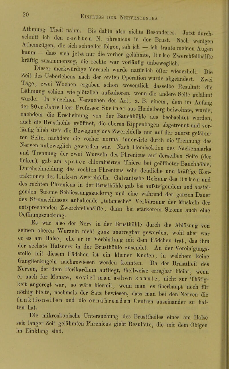 Athmung Theil nahm. Bis dahin also nichts Besonderes. Jetzt durchs schnitt ich den rechten N. phrenicus in der Brust. Nach wenigen Athemzügen, die sich schneller folgen, sah ich - ich traute meinen Augen kaum - dass sich jetzt nur die vorher gelähmte, linke Zwerchfellhälfte kräftig zusammenzog, die rechte war vorläufig unbeweglich. Dieser merkwürdige Versuch wurde natürlich öfter wiederholt. Die Zeit des Ueberlebens nach der ersten Operation wurde abgeändert. Zwei Tage, zwei Wochen ergaben schon wesentlich dasselbe Resultat: die Lähmung schien wie plötzlich aufzuhören, wenn die andere Seite gelähmt wurde. In einzelnen Versuchen der Art, z. B. einem, dem im Anfang der 80er Jahre Herr Professor Steiner aus Heidelberg beiwohnte, wurde nachdem die Erscheinung von der Bauchhöhle aus beobachtet worden' auch die Brusthöhle geöffnet, die oberen Rippenbogen abgetrennt und vor- läufig blieb stets die Bewegung des Zwerchfells nur auf der zuerst gelähm- ten Seite, nachdem die vorher normal innervirte durch die Trennung des Nerven unbeweglich geworden war. Nach Hemisektion des Nackenmarks und Trennung der zwei Wurzeln des Phrenicus auf derselben Seite (der linken), gab am später chloralisirten Thiere bei geöffneter Bauchhöhle, Durchschneidung des rechten Phrenicus sehr deutliche und kräftige Kon- traktionen des 1 i n k e n Zwerchfells. Galvanische Reizung des 1 i n k e n und des rechten Phrenicus in der Brusthöhle gab bei aufsteigendem und abstei- genden Strome Schliessungszuckung und eine während der ganzen Dauer des Stromschlusses anhaltende „tetanische« Verkürzung der Muskeln der entsprechenden Zwerchfellshälfte, dann bei stärkerem Strome auch eine Oeffnungszuckung. Es war also der Nerv in der Brusthöhle durch die Ablösung von seinen oberen Wurzeln nicht ganz unerregbar geworden, wohl aber war er es am Halse, ehe er in Verbindung mit dem Fädchen trat, das ihm der sechste Halsnerv in der Brusthöhle zusendet. An der Vereinigungs- stelle mit diesem Fädchen ist ein kleiner Knoten, in welchem keine Ganglienkugeln nachgewiesen werden konnten. Da der Brusttheil des Nerven, der dem Perikardium aufliegt, theilweise erregbar bleibt, wenn er auch für Monate, soviel man sehen konnte, nicht zur Thätig- keit angeregt war, so wäre hiermit, wenn man es überhaupt noch für nöthig hielte, nochmals der Satz bewiesen, dass man bei den Nerven die funktionellen und die ernährenden Centren auseinander zu hal- ten hat. Die mikroskopische Untersuchung des Brusttheiles eines am Halse seit langer Zeit gelähmten Phrenicus giebt Resultate, die mit dem Obigen im Einklang sind.