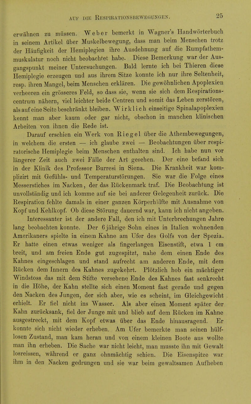 erwähnen zu müssen. Weber bemerkt in Wagner's Handwörterbuch in seinem Artikel über Muskelbewegung, dass man beim Menschen trotz der Häufigkeit der Hemiplegien ihre Ausdehnung auf die Rumpfathem- muskulatur noch nicht beobachtet habe. Diese Bemerkung war der Aus- gangspunkt meiner Untersuchungen. Bald lernte ich bei Thieren diese Hemiplegie erzeugen und aus ihrem Sitze konnte ich nur ihre Seltenheit, resp. ihren Mangel, beim Menschen erklären. Die gewöhnlichen Apoplexien verheeren ein grösseres Feld, so dass sie, wenn sie sich dem Respirations- centrura nähern, viel leichter beide Centren und somit das Leben zerstören, als aufeine Seite beschränkt bleiben. Wirklich einseitige Spinalapoplexien kennt man aber kaum oder gar nicht, obschon in manchen klinischen Arbeiten von ihnen die Rede ist. Darauf erschien ein Werk von Riegel über die Athembewegungen, in welchem die ersten — ich glaube zwei — Beobachtungen über respi- ratorische Hemiplegie beim Menschen enthalten sind. Ich habe nun vor längerer Zeit auch zwei Fälle der Art gesehen. Der eine befand sich in der Klinik des Professor Burresi in Siena. Die Krankheit war kom- plizirt mit Gefühls- und Temperaturstörungen. Sie war die Folge eines Messerstiches im Nacken, der das Rückenmark traf. Die Beobachtung ist unvollständig und ich komme auf sie bei anderer Gelegenheit zurück. Die Respiration fehlte damals in einer ganzen Körperhälfte mit Ausnahme von Kopf und Kehlkopf. Ob diese Störung dauernd war, kann ich nicht angeben. Interessanter ist der andere Fall, den ich mit Unterbrechungen Jahre lang beobachten konnte. Der 6 jährige Sohn eines in Italien wohnenden Amerikaners spielte in einem Kahne am Ufer des Golfs von der Spezia. Er hatte einen etwas weniger als fingerlangen Eisenstift, etwa 1 cm breit, und am freien Ende gut zugespitzt, nahe dem einen Ende des Kahnes eingeschlagen und stand aufrecht am anderen Ende, mit dem Rücken dem Innern des Kahnes zugekehrt. Plötzlich hob ein mächtiger Windstoss das mit dem Stifte versehene Ende des Kahnes fast senkrecht in die Höhe, der Kahn stellte sich einen Moment fast gerade und gegen den Nacken des Jungen, der sich aber, wie es scheint, im Gleichgewicht erhielt. Er fiel nicht ins Wasser. Als aber einen Moment später der Kahn zurücksank, fiel der Junge mit und blieb auf dem Rücken im Kahne ausgestreckt, mit dem Kopf etwas über das Ende hinausragend. Er konnte sich nicht wieder erheben. Am Ufer bemerkte man seinen hülf- losen Zustand, man kam heran und von einem kleinen Boote aus wollte man ihn erheben. Die Sache war nicht leicht, man musste ihn mit Gewalt losreissen, während er ganz ohnmächtig schien. Die Eisenspitze war ihm in den Nacken gedrungen und sie war beim gewaltsamen Aufheben