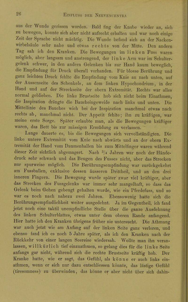 aus der Wunde gerissen worden. Bald fing der Knabe wieder an, sich zu bewegen, konnte sich aber nicht aufrecht erhalten und war noch einige Zeit der Sprache nicht mächtig. Die Wunde befand sich an der Nacken- wirbelsäule sehr nahe und etwas rechts von der Mitte. Den andern Tag sah ich den Kranken. Die Bewegungen im linken Fuss waren möglich, aber langsam und anstrengend, der linke Arm war im Schulter- gelenk schwer, in den andern Gelenken bis zur Hand kaum beweglich, die Empfindung für Druck überall vorhanden. Für blosse Berührung und ganz leichten Druck fehlte die Empfindung vom Knie an nach unten, auf der Aussenseite des Schenkels, an dem linken Ilypochondrium, in der Hand und auf der Streckseite der obern Extremität. Rechts war alles normal geblieben. Die linke Brustseite hob sich nicht beim Einathmen, die Inspiration drängte die Baucheingeweide nach links und unten. Die Mittellinie des Bauches wich bei der Inspiration manchmal etwas nach rechts ab, manchmal nicht. Der Appetit fehlte; ihn zu kräftigen, war meine erste Sorge. Später erlaubte man, als die Bewegungen kräftiger waren, das Bett bis zur massigen Ermüdung zu verlassen. Lange dauerte es, bis die Bewegungen sich vervollständigten. Die linke untere Extremität vom Knie nach abwärts und an der obern Ex- tremität der Hand vom Daumenballen bis zum Mittelfinger waren während dieser Zeit sichtlich abgemagert. Nach 2/4 Jahren war noch der Hände- druck sehr schwach und das Beugen des Fusses nicht, aber das Strecken nur spurweise möglich. Die Berührungsempfindung war zurückgekehrt am Fussballen, exklusive dessen äusseren Drittheil, und an den drei inneren Fingern. Die Bewegung wurde später zwar viel kräftiger, aber das Strecken des Fussgelenks war immer sehr mangelhaft, so dass das Gelenk beim Gehen gebeugt gehalten wurde, wie ein Pferdefuss, und so war es noch nach nahezu zwei Jahren. Ebensowenig hatte sich die Berührungsempfindlichkeit weiter ausgedehnt. Ja im Gegentheil, ich fand jetzt noch eine taktil unempfindliche Stelle über die ganze Ausdehnung des linken Schulterblattes, etwas unter dem oberen Rande anfangend. Hier hatte ich den Kranken übrigens früher nie untersucht. Die Athmung war auch jetzt wie am Anfang auf der linken Seite ganz verloren, und ebenso fand ich es noch 5 Jahre später, als ich den Kranken nach der Rückkehr von einer langen Seereise wiedersah. Wollte man ihn veran- lassen, willkürlich tief einzuathraen, so gelang dies für die linke Seite anfangs gar nicht, während sich die rechte Brustscite kräftig hob. Der Kranke hatte, wie er sagt, das Gefühl, als könne er auch links ein- athmen, wenn er sich nur dazu entschhessen könnte, das lästige Gefühl (tiresomness) zu überwinden, das könne er aber nicht über sich dahin-