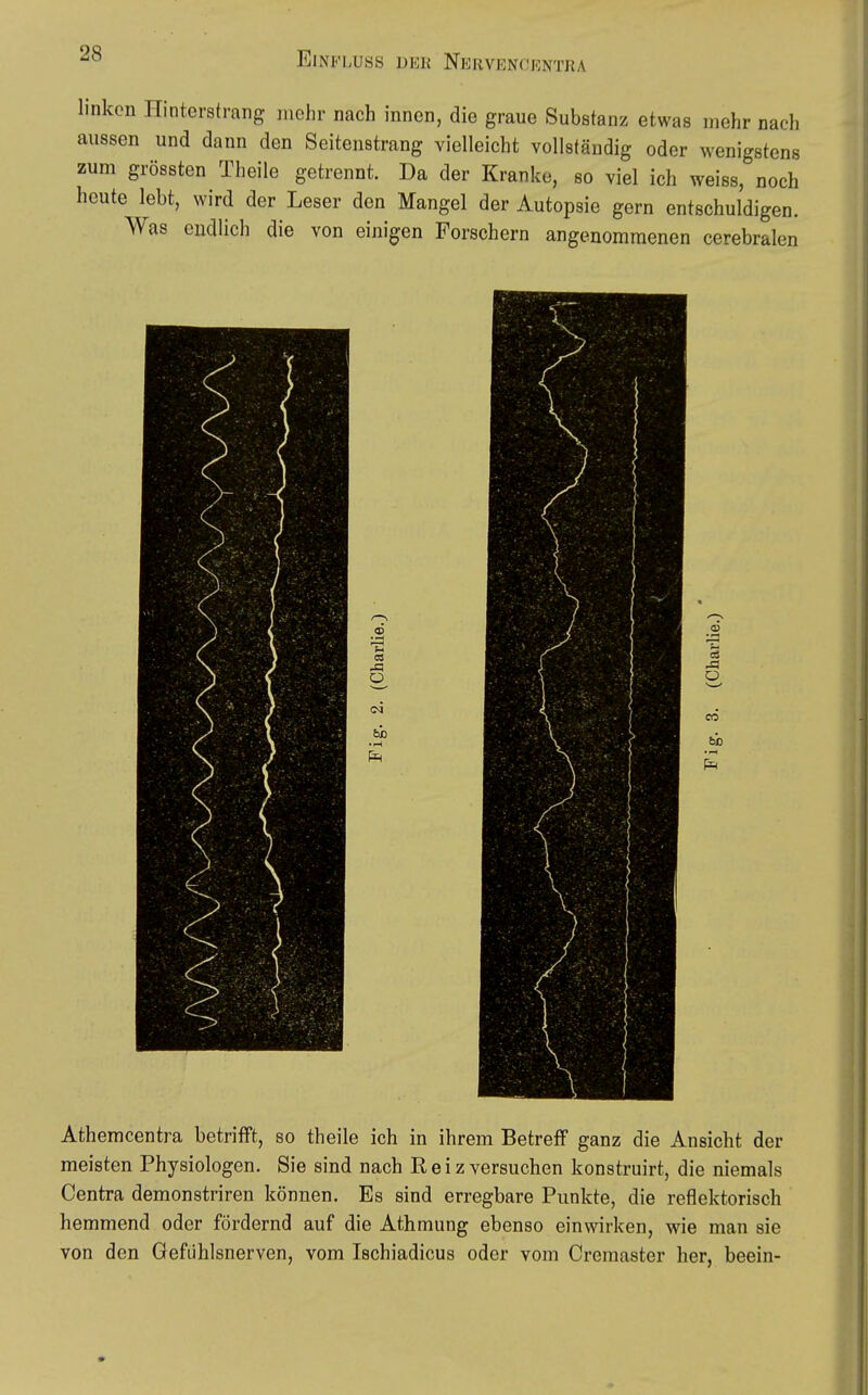 linken Hinterstrang mehr nach innen, die graue Substanz etwas mehr nach aussen und dann den Seitenstrang vielleicht vollständig oder wenigstens zum grössten Theile getrennt. Da der Kranke, so viel ich weiss, noch heute lebt, wird der Leser den Mangel der Autopsie gern entschuldigen. Was cudlich die von einigen Forschern angenommenen cerebralen 03 ■,=i 03 o o3 ü CO Athemcentra betrifft, so theile ich in ihrem Betreff ganz die Ansicht der meisten Physiologen. Sie sind nach R e i z versuchen konstruirt, die niemals Centra demonstriren können. Es sind erregbare Punkte, die reflektorisch hemmend oder fördernd auf die Athmung ebenso einwirken, wie man sie von den Gefühlsnerven, vom Ischiadicus oder vom Cremaster her, beein-