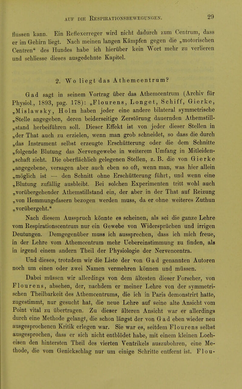 Aussen kann. Ein Reflexerreger wird nicht dadurch zum Centrum, dass er im Gehirn liegt. Nach meinen langen Kämpfen gegen die „motorischen Centren des Hundes habe ich hierüber kein Wort mehr zu verlieren und schliesse dieses ausgedehnte Kapitel. 2. Wo liegt das Athemcentrum? Gad sagt in seinem Vortrag über das Atheracentrum (Archiv für Physiol., 1893, pag. 178): „Flourens, Longet, Schiff, Gierke, „Mislawsky, Holm haben jeder eine andere bilateral symmetrische „Stelle angegeben, deren beiderseitige Zerstörung dauernden Athemstill- „stand herbeiführen soll. Dieser Effekt ist von jeder dieser Stellen in „der That auch zu erzielen, wenn man grob schneidet, so dass die durch „das Instrument selbst erzeugte Erschütterung oder die dem Schnitte „folgende Blutung das Nervengewebe in weiterem Umfang in Mitleiden- „schaft zieht. Die oberflächlich gelegenen Stellen, z. B. die von Gierke „angegebene, versagen aber auch eben so oft, wenn man, was hier allein „möglich ist — den Schnitt ohne Erschütterung führt, und wenn eine „Blutung zufällig ausbleibt. Bei solchen Experimenten tritt wohl auch „vorübergehender Athemstillstand ein, der aber in der That auf Reizung „von Hemmungsfasern bezogen werden muss, da er ohne weiteres Zuthun „vorübergeht. Nach diesem Ausspruch könnte es scheinen, als sei die ganze Lehre vom Respirationscentrum nur ein Gewebe von Widersprüchen und irrigen Deutungen. Demgegenüber muss ich aussprechen, dass ich mich freue, in der Lehre vom Athemcentrum mehr Uebereinstimmung zu finden, als in irgend einem andern Theil der Physiologie der Nervencentra. Und dieses, trotzdem wir die Liste der von Gad genannten Autoren noch um einen oder zwei Namen vermehren können und müssen. Dabei müssen wir allerdings von dem ältesten dieser Forscher, von Flourens, absehen, der, nachdem er meiner Lehre von der symmetri- schen Theilbarkeit des Athemcentrums, die ich in Paris demonstrirt hatte, zugestimmt, nur gesucht hat, die neue Lehre auf seine alte Ansicht vom Point vital zu übertragen. Zu dieser älteren Ansicht war er allerdings durch eine Methode gelangt, die schon längst der von Gad eben wieder neu ausgesprochenen Kritik erlegen war. Sie war es, seitdem Flourens selbst ausgesprochen, dass er sich nicht entblödet habe, mit einem kleinen Loch- eisen den hintersten Theil des vierten Ventrikels auszubohren, eine Me- thode, die vom Genickschlag nur um einige Schritte entfernt ist. Flou-