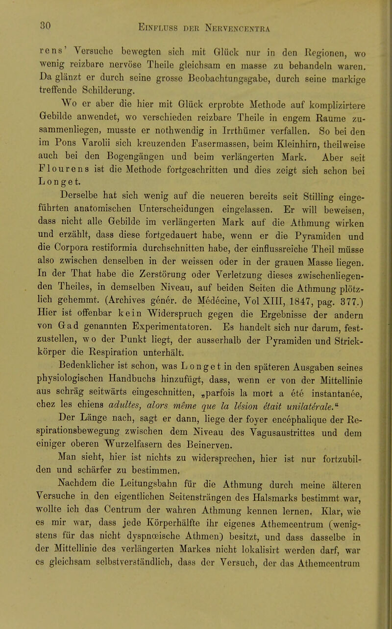 rens' Versuche bewegten sich mit Glück nur in den Regionen, wo wenig reizbare nervöse Theile gleichsam en masse zu behandeln waren. Da glänzt er durch seine grosse Beobachtungsgabe, durch seine markige treffende Schilderung. Wo er aber die hier mit Glück erprobte Methode auf komplizirtere Gebilde anwendet, wo verschieden reizbare Theile in engem Räume zu- sammenliegen, musste er nothwendig in Irrthümer verfallen. So bei den im Pons Varohi sich kreuzenden Fasermassen, beim Kleinhirn, theilweise auch bei den Bogengängen und beim verlängerten Mark. Aber seit Pleuren3 ist die Methode fortgeschritten und dies zeigt sich schon bei L 0 n g e t. Derselbe hat sich wenig auf die neueren bereits seit Stilling einge- führten anatomischen Unterscheidungen eingelassen. Er will beweisen, dass nicht alle Gebilde im verlängerten Mark auf die Athmung wirken und erzählt, dass diese fortgedauert habe, wenn er die Pyramiden und die Corpora restiformia durchschnitten habe, der einflussreiche Theil müsse also zwischen denselben in der weissen oder in der grauen Masse liegen. In der That habe die Zerstörung oder Verletzung dieses zwischenliegen- den Theiles, in demselben Niveau, auf beiden Seiten die Athmung plötz- hch gehemmt. (Archives gener. de Medecine, Vol XIII, 1847, pag. 377.) Hier ist offenbar kein Widerspruch gegen die Ergebnisse der andern von Gad genannten Experimentatoren. Es handelt sich nur darum, fest- zustellen, wo der Punkt liegt, der ausserhalb der Pyramiden und Strick- körper die Respiration unterhält. Bedenkhcher ist schon, was Lenget in den späteren Ausgaben seines physiologischen Handbuchs hinzufügt, dass, wenn er von der Mittellinie aus schräg seitwärts eingeschnitten, „parfois la mort a ete instantanee, chez les chiens adultes, alors meme que la lesion etait unilaUrale.- Der Länge nach, sagt er dann, liege der foyer encephalique der Re- spirationsbewegung zwischen dem Niveau des Vagusaustrittes und dem einiger oberen Wurzelfasern des Beinerven. Man sieht, hier ist nichts zu widersprechen, hier ist nur fortzubil- den und schärfer zu bestimmen. Nachdem die Leitungsbahn für die Athmung durch meine älteren Versuche in den eigentlichen Seitensträngen des Halsmarks bestimmt war, wollte ich das Centrum der wahren Athmung kennen lernen. Klar, wie es mir war, dass jede Körperhälfte ihr eigenes Athemcentrum (wenig- stens für das nicht dyspnoeische Athmen) besitzt, und dass dasselbe in der Mittellinie des verlängerten Markes nicht lokalisirt werden darf, war es gleichsam selbstverständlich, dass der Versuch, der das Athemcentrum