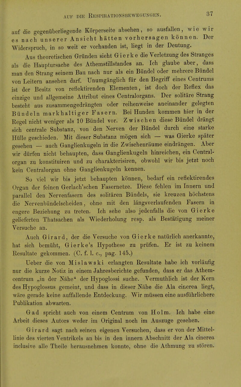 auf die gegenüberliegende Körperseite absehen, so ausfallen, wie wir es nach unserer Ansicht hätten vorhersagen können. Der Widerspruch, in so weit er vorhanden ist, liegt in der Deutung. Aus theoretischen Gründen sieht Gierke die Verletzung des Stranges als die Hauptursache des Athemstillstandes an. Ich glaube aber, dass man den Strang seinem Bau nach nur als ein Bündel oder mehrere Bündel von Leitern ansehen darf. Unumgänglich für den Begriff eines Centrums ist der Besitz von reflektirenden Elementen, ist doch der Reflex das einzige und allgemeine Attribut eines Centraiorgans. Der solitäre Strang besteht aus zusammengedrängten oder reihenweise aneinander gelegten Bündeln markhaltiger Fasern. Bei Hunden kommen hier in der Regel nicht weniger als 10 Bündel vor. Zwischen diese Bündel drängt sich centrale Substanz, von den Nerven der Bündel durch eine starke Hülle geschieden. Mit dieser Substanz mögen sich — was Gierke später gesehen — auch Ganglienkugeln in die Zwischenräume eindrängen. Aber wir dürfen nicht behaupten, dass Ganglienkugeln hinreichen, ein Central- oro-an zu konstituiren und zu charakterisiren, obwohl wir bis jetzt noch kein Centraiorgan ohne Ganglienkugeln kennen. So viel wir bis jetzt behaupten können, bedarf ein reflektirendes Organ der feinen Gerlach'schen Pasernetze. Diese fehlen im Innern und parallel den Nervenfasern des soUtären Bündels, sie kreuzen höchstens die Nervenbündelscheiden, ohne mit den längsverlaufenden Fasern in engere Beziehung zu treten. Ich sehe also jedenfalls die von Gierke gelieferten Thatsachen als Wiederholung resp. als Bestätigung meiner Versuche an. Auch Girard, der die Versuche von Gierke natürhch anerkannte, hat sich bemüht, Gierke's Hypothese zu prüfen. Er ist zu keinem Resultate gekommen. (C. f. 1. c, pag. 145.) Ueber die von Mislawski erlangten Resultate habe ich vorläufig nur die kurze Notiz in einem Jahresberichte gefunden, dass er das Athem- centrum „in der Nähe der Hypoglossi suche. Vermuthlich ist der Kern des Hypoglossus gemeint, und dass in dieser Nähe die Ala cinerea liegt, wäre gerade keine auffallende Entdeckung. Wir müssen eine ausführlichere Pubhkation abwarten. Gad spricht auch von einem Centrum von Holm. Ich habe eine Arbeit dieses Autors weder im Original noch im Auszuge gesehen. Girard sagt nach seinen eigenen Versuchen, dass er von der Mittel- linie des vierten Ventrikels an bis in den Innern Abschnitt der Ala cinerea inclusive alle Theile herausnehmen konnte, ohne die Athmung zu stören.