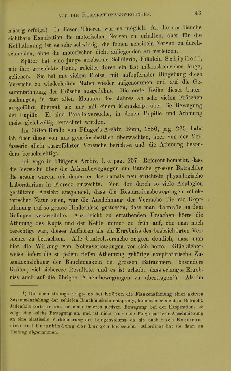 massig erfolgt.) In diesen Thieren war es möglich, für die am Bauche sichtbare Exspiration die motorischen Nerven zu erhalten, aber für die Kehlathmung ist es sehr schwierig, die feinen sensibeln Nerven zu durch- schneiden, ohne die motorischen dicht anliegenden zu verletzen. Später hat eine junge strebsame Schülerin, Fräulein Schipiloff, mir ihre geschickte Hand, geleitet durch ein fast mikroskopisches Auge, geliehen. Sie hat mit vielem Fleiss, mit aufopfernder Hingebung diese Versuche zu wiederholten Malen wieder aufgenommen und auf die Ge- sammtathmung der Frösche ausgedehnt. Die erste Reihe dieser Unter- suchungen, in fast allen Monaten des Jahres an sehr vielen Fröschen ausgeführt, übergab sie mir mit einem Manuskript über die Bewegung der Pupille. Es sind Parallelversuche, in denen Pupille und Athmung meist gleichzeitig betrachtet wurden. Im 38ten Bande von Pflüger's Archiv, B-onn, 1886, pag. 223, habe ich über diese von uns gemeinschaftlich überwachten, aber von der Ver- fasserin allein ausgeführten Versuche berichtet und die Athmung beson- ders berücksichtigt. Ich sage in Pflüger's Archiv, 1. c. pag. 257: Referent bemerkt, dass die Versuche über die Athembewegungen am Bauche grosser Batrachier die ersten waren, mit denen er das damals neu errichtete physiologische Laboratorium in Florenz einweihte. Von der durch so viele Analogien gestützten Ansicht ausgehend, dass die Respirationsbewegungen reflek- torischer Natur seien, war die Ausdehnung der Versuche für die Kopf- ^ athmung auf so grosse Hindernisse gestossen, dass man damals an dem Gelingen verzweifelte. Aus leicht zu errathenden Ursachen hörte die Athmung des Kopfs und der Kehle immer zu früh auf, ehe man noch berechtigt war, dieses Aufhören als ein Ergebniss des beabsichtigten Ver- suches zu betrachten. Alle ControUversuche zeigten deutlich, dass man hier die Wirkung von Nebenverletzungen vor sich hatte. Glücklicher- weise liefert die zu jedem tiefen Athemzug gehörige exspiratorische Zu- sammenziehung der Bauchmuskeln bei grossen Batrachiern, besonders Kröten, viel sicherere Resultate, und es ist erlaubt, dass erlangte Ergeb- niss auch auf die übrigen Athembewegungen zu übertragen^). Als im ^) Die noch streitige Frage, ob bei Kröten die Flankenathraung einer aktiven Zusainmenziehung der schiefen Bauchmuskeln entspringt, kommt hier nicht in Betracht. Jedenfalls entspricht sie einer inneren aktiven Bewegung bei der Exspiration, sie zeigt eine solche Bewegung an, und ist nicht nur eine Folge passiver Änschmiegung an eine elastische Verkleinerung des Lungenvolums, da sie auch nach Exstirpa- tion und Unterbindung der Lungen fortbesteht. Allerdings hat sie dann an Umfang abgenommen.
