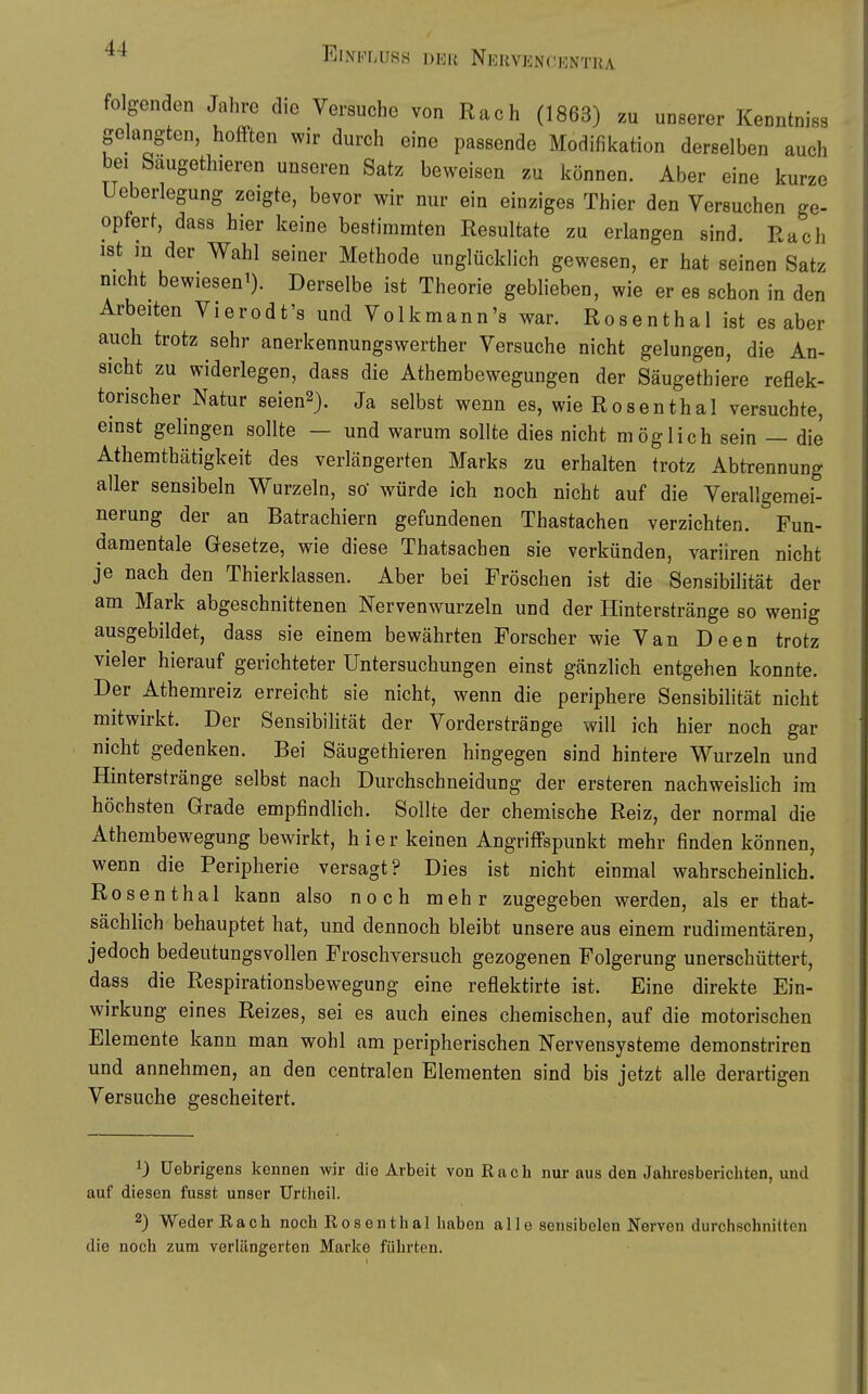 EiNi.'r,nss der Nekven(!|']ntra folgenden Jahre die Versuche von Räch (1863) zu unserer Kenntniss gelangten, hofften wir durch eine passende Modifikation derselben auch bei Saugethieren unseren Satz beweisen zu können. Aber eine kurze Ueberlegung zeigte, bevor wir nur ein einziges Thier den Versuchen ge- opfert, dass hier keine bestimmten Resultate zu erlangen sind. Räch ist in der Wahl seiner Methode unglücklich gewesen, er hat seinen Satz nicht bewiesen^). Derselbe ist Theorie geblieben, wie er es schon in den Arbeiten Vierodt's und Volkmann's war. Rosenthal ist es aber auch trotz sehr anerkennungswerther Versuche nicht gelungen, die An- sicht zu widerlegen, dass die Athembewegungen der Säugethiere reflek- torischer Natur seien2). Ja selbst wenn es, wie Rosenthal versuchte, einst gelingen sollte — und warum sollte dies nicht möglich sein — die Athemthätigkeit des verlängerten Marks zu erhalten trotz Abtrennung aller sensibeln Wurzeln, so würde ich noch nicht auf die Verallgemei- nerung der an Batrachiern gefundenen Thastachen verzichten. Fun- damentale Gesetze, wie diese Thatsachen sie verkünden, variiren nicht je nach den Thierklassen. Aber bei Fröschen ist die Sensibilität der am Mark abgeschnittenen Nervenwurzeln und der Hinterstränge so wenig ausgebildet, dass sie einem bewährten Forscher wie Van Deen trotz vieler hierauf gerichteter Untersuchungen einst gänzlich entgehen konnte. Der Athemreiz erreicht sie nicht, wenn die periphere Sensibilität nicht mitwirkt. Der Sensibilität der Vorderstränge will ich hier noch gar nicht gedenken. Bei Säugethieren hingegen sind hintere Wurzeln und Hinterstränge selbst nach Durchschneidung der ersteren nachweishch im höchsten Grade empfindlich. Sollte der chemische Reiz, der normal die Athembewegung bewirkt, hier keinen Angriffspunkt mehr finden können, wenn die Peripherie versagt? Dies ist nicht einmal wahrscheinlich. Rosenthal kann also noch mehr zugegeben werden, als er that- sächhch behauptet hat, und dennoch bleibt unsere aus einem rudimentären, jedoch bedeutungsvollen Froschversuch gezogenen Folgerung unerschüttert, dass die Respirationsbewegung eine reflektirte ist. Eine direkte Ein- wirkung eines Reizes, sei es auch eines chemischen, auf die motorischen Elemente kann man wohl am peripherischen Nervensysteme demonstriren und annehmen, an den centralen Elementen sind bis jetzt alle derartigen Versuche gescheitert. 0 üebrigens kennen wir die Arbeit von Räch nur aus den Jahresberichten, und auf diesen fusst unser Urtheil. 2) Weder Räch noch Rosen thal haben alle sensibelen Nerven durchschniltcn die noch zum verlängerten Marke führten.