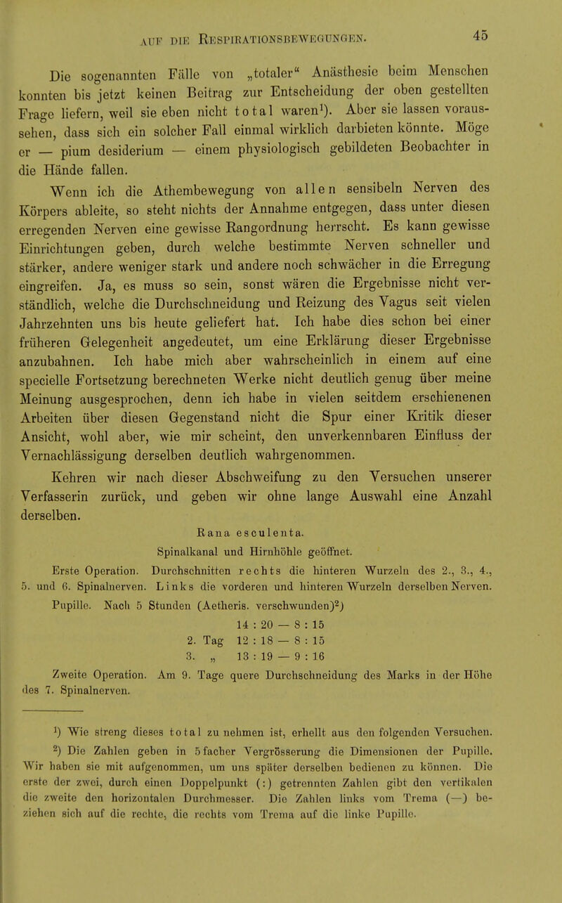 Die sogenannten Fälle von „totaler Anästhesie beim Menschen konnten bis jetzt keinen Beitrag zur Entscheidung der oben gestellten Frage liefern, weil sie eben nicht total waren^). Aber sie lassen voraus- sehen, dass sich ein solcher Fall einmal wirklich darbieten könnte. Möge er — pium desiderium — einem physiologisch gebildeten Beobachter in die Hände fallen. Wenn ich die Athembewegung von allen sensibeln Nerven des Körpers ableite, so steht nichts der Annahme entgegen, dass unter diesen erregenden Nerven eine gewisse Rangordnung herrscht. Es kann gewisse Einrichtungen geben, durch welche bestimmte Nerven schneller und stärker, andere weniger stark und andere noch schwächer in die Erregung eingreifen. Ja, es muss so sein, sonst wären die Ergebnisse nicht ver- ständlich, welche die Durchschneidung und Reizung des Vagus seit vielen Jahrzehnten uns bis heute geliefert hat. Ich habe dies schon bei einer früheren Gelegenheit angedeutet, um eine Erklärung dieser Ergebnisse anzubahnen. Ich habe mich aber wahrscheinlich in einem auf eine specielle Fortsetzung berechneten Werke nicht deutlich genug über meine Meinung ausgesprochen, denn ich habe in vielen seitdem erschienenen Arbeiten über diesen Gegenstand nicht die Spur einer Kritik dieser Ansicht, wohl aber, wie mir scheint, den unverkennbaren Einfluss der Vernachlässigung derselben deutlich wahrgenommen. Kehren wir nach dieser Abschweifung zu den Versuchen unserer Verfasserin zurück, und geben wir ohne lange Auswahl eine Anzahl derselben. Rana esculenta. Spinalkanal und Hirnhöhle geöffnet. Erste Operation. Durchschnitten rechts die hinteren Wurzeln des 2., 3., 4., 5. und 6. Spinalnerven. Links die vorderen und hinteren Wurzeln derselben Nerven. Pupille. Nach 5 Stunden (Aetheris. verschw^unden)2j 14 : 20 — 8 : 15 2. Tag 12 : 18 — 8 : 15 3. „ 13 : 19 — 9 : 16 Zweite Operation. Am 9. Tage quere Durchschneidung des Marks in der Höhe des 7. Spinalnerven. 1) Wie streng dieses total zunehmen ist, erhellt aus den folgenden Versuchen. 2) Die Zahlen geben in Sfacber Vergrosserung die Dimensionen der Pupille. Wir haben sie mit aufgenommen, um uns später derselben bedienen zu können. Die erste der zwei, durch einen Doppelpunkt (:) getrennten Zahlen gibt den vertikalen die zweite den horizontalen Durchmesser. Die Zahlen links vom Trema (—) be- ziehen sich auf die rechte, die rechts vom Trema auf die linke Pupille.