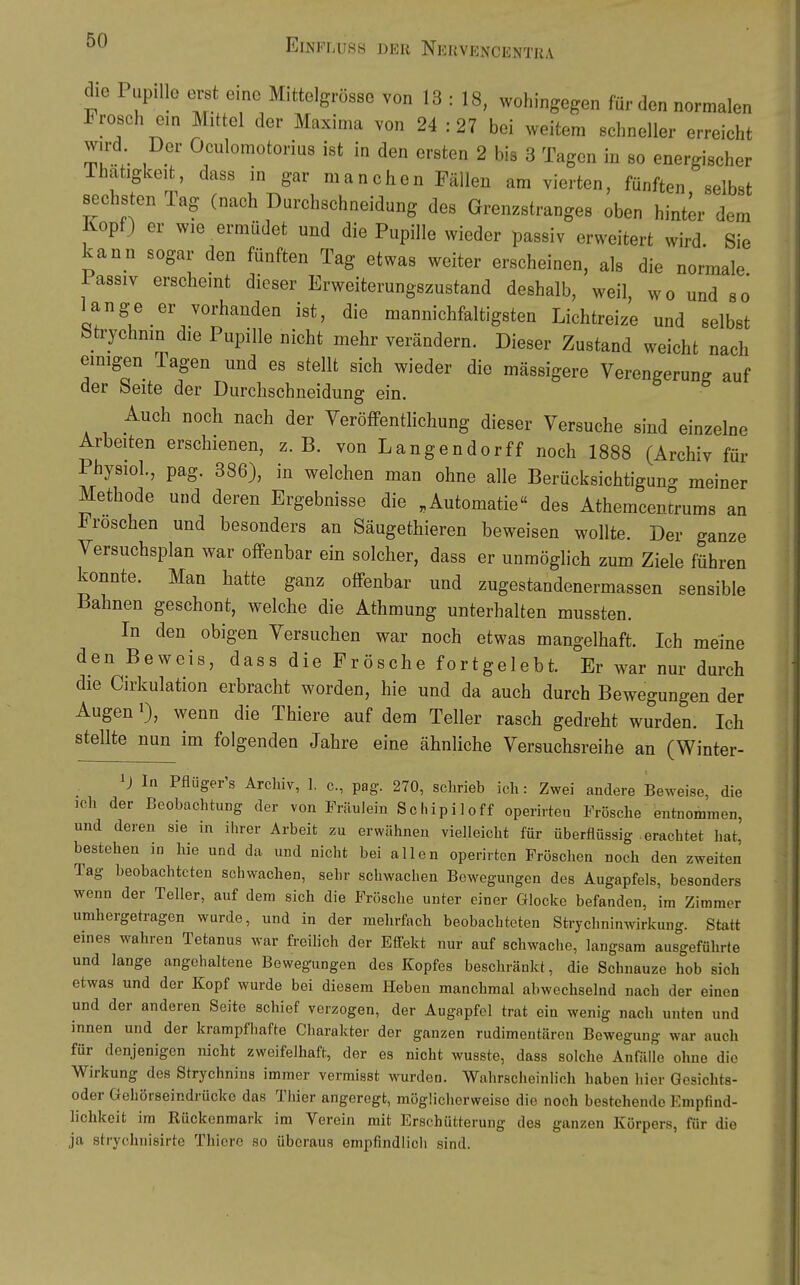 die Pupille erst eine Mittelgrösse von 13 : 18, wohingegen für den normalen Frosch ein Mittel der Maxima von 24 : 27 bei weitem schneller erreicht wird. Der Oculomotorius ist in den ersten 2 bis 3 Tagen in so energischer Ihatigkeit, dass in gar manchen Fällen am vierten, fünften selbst sechsten Tag (nach Darchschneidung des Gren^stranges oben hinter dem Kopf) er wie ermüdet und die Pupille wieder passiv erweitert wird. Sie kann sogar den fünften Tag etwas weiter erscheinen, als die normale iassiv erscheint dieser Erweiterungszustand deshalb, weil, wo und so lange er vorhanden ist, die mannichfaltigsten Lichtreize und selbst bti-ychnin die Pupille nicht mehr verändern. Dieser Zustand weicht nach einigen Tagen und es stellt sich wieder die mässigere Verengerung auf der beite der Durchschneidung ein. Auch noch nach der Yeröffentlichung dieser Versuche sind einzelne Arbeiten erschienen, z.B. von Langender ff noch 1888 (Archiv für Physiol., pag. 386), in welchen man ohne alle Berücksichtiguno- meiner Methode und deren Ergebnisse die .Automatie« des Atheracencrums an Fröschen und besonders an Säugethieren beweisen wollte. Der ganze Versuchsplan war offenbar ein solcher, dass er unmöglich zum Ziele führen konnte. Man hatte ganz offenbar und zugestandenermassen sensible Bahnen geschont, welche die Athmung unterhalten mussten. In den obigen Versuchen war noch etwas mangelhaft. Ich meine den Beweis, dass die Frösche fortgelebt. Er war nur durch die Cirkulation erbracht worden, hie und da auch durch Bewegungen der Augen 1), wenn die Thiere auf dem Teller rasch gedreht wurden. Ich stellte nun im folgenden Jahre eine ähnliche Versuchsreihe an (Winter- In Pflüger's Archiv, 1. c, pag. 270, schrieb ich: Zwei andere Beweise, die ich der Beobachtung der von Fräulein Schipiloff operirten Frösche entnommen, und deren sie in ihrer Arbeit zu erwähnen vielleicht für überflüssig erachtet hat, bestehen in hie und da und nicht bei allen operirten Fröschen noch den zweiten Tag beobachteten schwachen, sehr schwachen Bewegungen des Augapfels, besonders wenn der Teller, auf dem sich die Frösche unter einer Glocke befanden, im Zimmer umhergetragen wurde, und in der mehrfach beobachteten Strychninwirkung. Statt eines wahren Tetanus war freilich der Effekt nur auf schwache, langsam ausgeführte und lange angehaltene Bewegungen des Kopfes beschränkt, die Schnauze hob sich etwas und der Kopf wurde bei diesem Heben manchmal abwechselnd nach der einen und der anderen Seite schief vorzogen, der Augapfel trat ein wenig nach unten und innen und der krampfhafte Charakter der ganzen rudimentären Bewegung war auch für denjenigen nicht zweifelhaft, der es nicht wusste, dass solche Anfälle ohne die Wirkung des Strychnins immer vermisst wurden. Wahrscheinlich haben hier Gesichts- oder Gehörseindrücko das Thier angeregt, möglicherweise die noch bestehende Empfind- lichkeit im Rückenmark im Verein mit Erschütterung des ganzen Körpers, für die ja strychnisirte Thiero so überaus empfindlich sind.