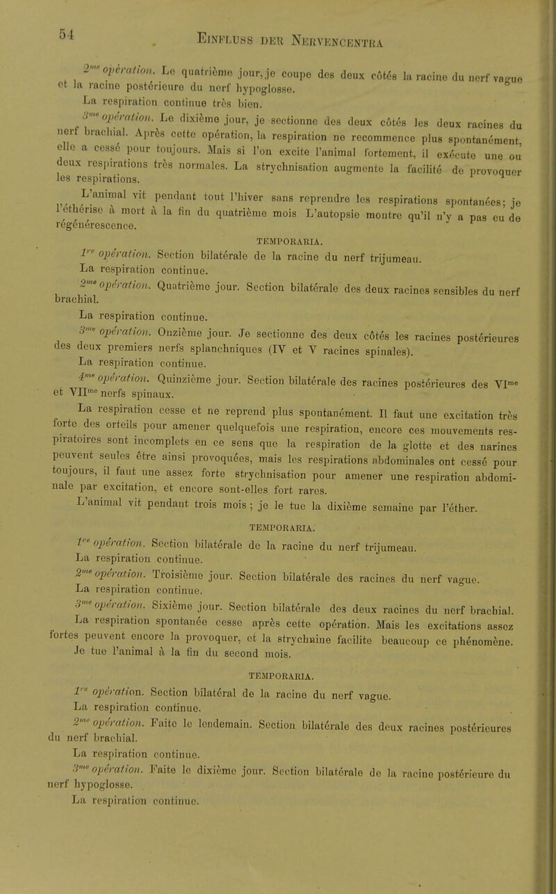 2-Operation. Le quatriönie jour,je coupe des deux cöt^e la racine du nerf va^uo et la racine postörieure du nerf hypoglosse. La respiraHon continue tros bien. •^'Operation. Le dixi^me jour, je sectionne des deux cötes les deux racines du nerf brachial. Apr^is cettc Operation, la respiration ne rccommence plus spontanement eile a cessö pour toujours. Mais si Ton excite l'animal lortement, il exocuto une ou deux respn-ations trös normales. La strychnisation augmente la facilite de provoouer les respirations. L'animal vit pendant tout I'hiver sans reprendre les respirations spontan^es- je l etherise k mort t\ la fin du quatriöme mois L'autopsie montre qu'il n'v a pas eu de regeuerescence. TEMPORARIA. 1 Operation. Sectiou bilaterale de la racine du nerf trijumeau. La respiration continue. 2>-'Operation. Quatri^mo jour. Section bilaterale des deux racines sensibles du nerf brachial. La respiration continue. 5- Operation. Ouzicme jour. Je sectionne des deux cotes les racines posterieures des deux premiers nerfs splanchniques (IV et V racines spinales). La respiration continue. 4''Operation. Quinzieme jour.' Section bilaterale des racines posterieures des VI™« et VIP nerfs spinaux. La respiration cesse et ne repreud plus spontanement. II faut une excitation trcs forte des orteils pour araener quelquefois une respiration, encore ces mouvements res- piraton-es sont incomplets eu ce sens qne la respiration de la glotte et des narines peuvent seules etre ainsi provoquees, mais les respirations abdominales ont cesse pour toujours, il faut une assez forte sti'ychnisation pour amener une respiration abdomi- nale par excitation, et encore sont-elles fort rares. L'animal vit pendant trois mois ; je le tue la dixieme somaine par l'ether. TEMPORARIA. V' Operation. Section bilaterale de la racine du nerf trijumeau. La respiration contiuue. 2> Operation. Troisi^me jour. Section bilaterale des racines du nerf vague. La respiration continue. 3'^ Operation. Sixieme jour. Section bilaterale des deux racines du nerf brachial. La respiration spontan^e cesse aprfes cette Operation. Mais les excitations assez fortes peuvent encore la provoquer, et la strychniue facilite beaucoup ce phenomene. Je tue l'animal a la fin du second mois. TEMPORARIA. 1' Operation. Section bilateral de la racine du nerf vague. La respiration continue. 2«'Operation. Faitc le lendemain. Sectiou bilaterale des deux racines posterieures du nerf brachial. La respiration continue. 3' Operation. Faite le dixieme jour. Section bilaterale de la racine postörieure du nerf hypoglosse. La respiration continue.