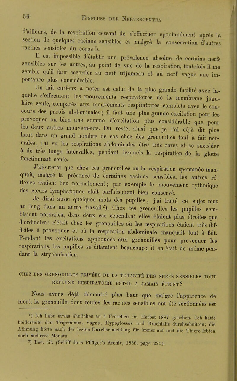 d'ailleurs, de la reapiration cessant de s'effectuer spontanement apres la sechon de quelques racinea sensibles et malgre la conservation d'autres racines sensiblea du corps i). II est impossible d'etablir une prevalence absolue de certains nerfs sensibles sur les autrea, au point de vue de la respiration, toutefois il me semble qu'il faut accorder au nerf trijumeau et au nerf vague une im- portance plus considerable. Un fait curienx ä noter est celui de la plus grande facilite avec la- quelle s'eflfectuent les mouvements respiratoires de la membrane jugu- laire seule, compares aux mouvements respiratoires complets avec le con- coura des parois abdominales; il faut une plus grande excitation pour les provoquer ou bien une somme d'excitation plus considerable que pour les deux autrea mouvements. Du reste, ainsi que je l'ai deja dit plus haut, dans un grand nombre de cas chez des grenouilles tout a fait nor- males, j'ai vu lea respirationa abdominales etre tres rares et se succeder a de tres longa intervallea, pendant lesquela la respiration de la glotte fonctionnait seule. ^ J'ajouterai que chez ces grenouilles oü la reapiration apontanee man- quait, malgre la presence de certaines racines sensibles, les autres re- flexes avaient lieu normalement; par exemple le mouvement rythmique des coeurs lymphatiques etait parfaitement bien conserve. Je dirai aussi quelques mots des pupilles ; j'ai traite ce sujet tout au long dans un autre travail2). Chez ces grenouilles lea pupilles sem- blaient normales, dans deux cas cependant elles etaient plus etroites que d'ordinaire: c'etait chez les grenouilles oü les respirationa etaient trea dif- ficiles a provoquer et oü la respiration abdominale manquait tout ä fait. Pendant les excitations appliquees aux grenouilles pour provoquer les respirations, les pupilles se dilataient beaucoup; il en etait de meme pen- dant la atrychnisation. CHEZ LES GRENOUILLES PRIVEES DE LA TOTALITE DES NERFS SENSIBLES TOUT REFLEXE RESPIRATOIRE EST-IL A JAMAIS ETEINT ? Nous avons deja demontre plus haut que malgre l'apparence de mort, la grenouille dont toutes les racines sensibles ont ete sectionnees est 1) Ich habo etwas ähnliches an 4 Fröschen im Herbst 1887 gesehen. Ich hatte beiderseits den Trigeminus, Vagus, Hypoglossua und Brachialis durchschnitten; die Athmung hörte nach der lezten Durchschneidung für immer auf und die Tliiero lebten noch mehrere Monate. 2) Loc. cit. (Schiff dans Pflüger's Archiv, 1886, page 220).