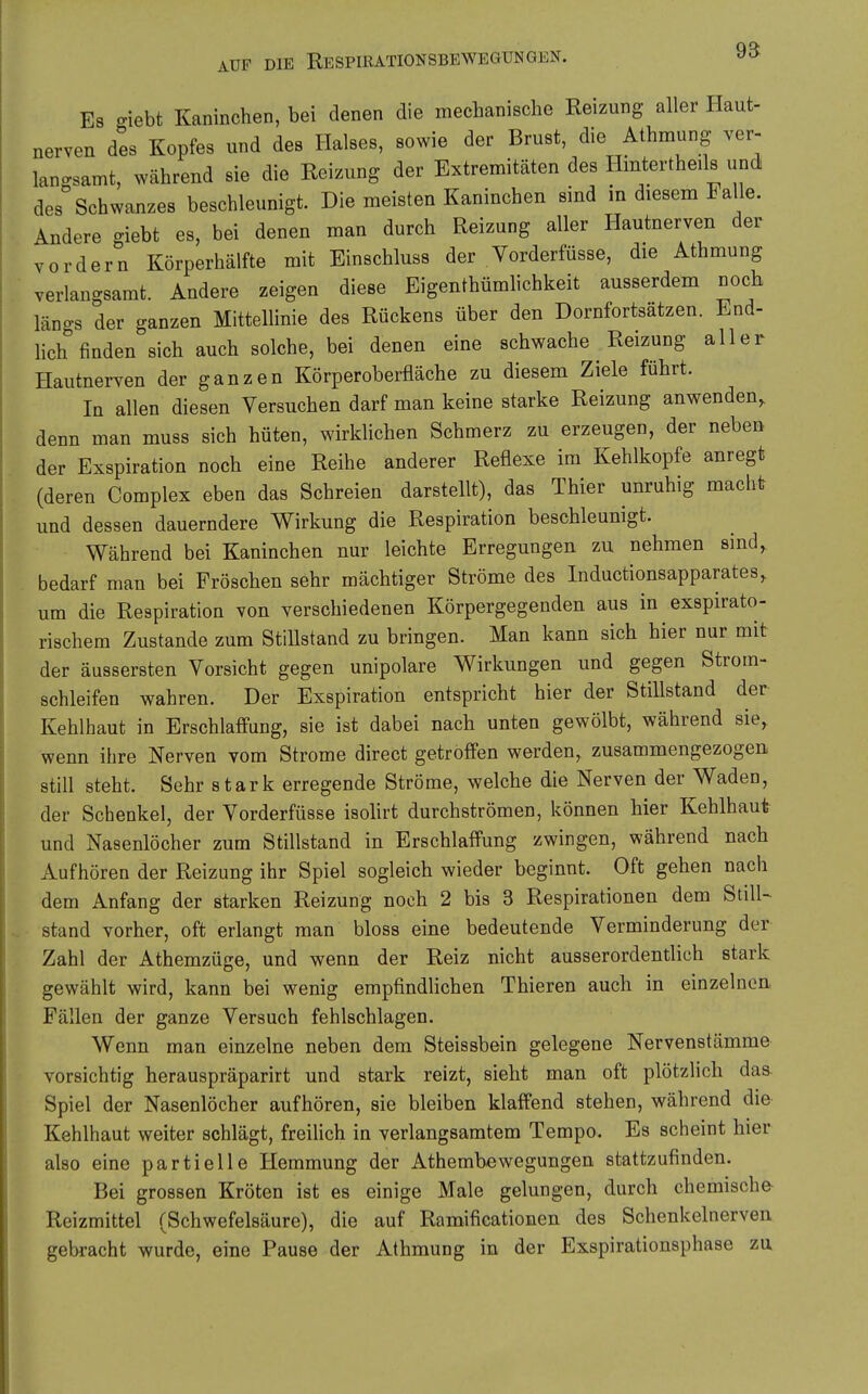 95 Es o-iebt Kaninchen, bei denen die mechanische Reizung aller Haut- nerven des Kopfes und des Halses, sowie der Brust, die Athmung ver- langsamt, während sie die Reizung der Extremitäten des Hintertheils und des Schwanzes beschleunigt. Die meisten Kaninchen sind m diesem Falle. Andere giebt es, bei denen man durch Reizung aller Hautnerven der vordem Körperhälfte mit Einschluss der Vorderfüsse, die Athmung verlan-samt. Andere zeigen diese Eigenthümlichkeit ausserdem noch längs der ganzen MittelHnie des Rückens über den Dornfortsätzen. End- hch finden sich auch solche, bei denen eine schwache Reizung aller Hautnerven der ganzen Körperoberfläche zu diesem Ziele führt. In allen diesen Versuchen darf man keine starke Reizung anwenden, denn man muss sich hüten, wirklichen Schmerz zu erzeugen, der neben der Exspiration noch eine Reihe anderer Reflexe im Kehlkopfe anregt (deren Complex eben das Schreien darstellt), das Thier unruhig macht und dessen dauerndere Wirkung die Respiration beschleunigt. Während bei Kaninchen nur leichte Erregungen zu nehmen sind, bedarf man bei Fröschen sehr mächtiger Ströme des Inductionsapparates, um die Respiration von verschiedenen Körpergegenden aus in exspirato- rischem Zustande zum Stillstand zu bringen. Man kann sich hier nur mit der äussersten Vorsicht gegen unipolare Wirkungen und gegen Strom- schleifen wahren. Der Exspiration entspricht hier der Stillstand der Kehlhaut in Erschlaffung, sie ist dabei nach unten gewölbt, während sie, wenn ihre Nerven vom Strome direct getroffen werden, zusammengezogen still steht. Sehr stark erregende Ströme, welche die Nerven der Waden, der Schenkel, der Vorderfüsse isolirt durchströmen, können hier Kehlhaufr und Nasenlöcher zum Stillstand in Erschlaffung zwingen, während nach Aufhören der Reizung ihr Spiel sogleich wieder beginnt. Oft gehen nach dem Anfang der starken Reizung noch 2 bis 3 Respirationen dem Still- stand vorher, oft erlangt man bloss eine bedeutende Verminderung der Zahl der Athemzüge, und wenn der Reiz nicht ausserordentlich stark gewählt wird, kann bei wenig empfindlichen Thieren auch in einzelnen Fällen der ganze Versuch fehlschlagen. Wenn man einzelne neben dem Steissbein gelegene Nervenstämme vorsichtig herauspräparirt und stark reizt, sieht man oft plötzlich das Spiel der Nasenlöcher aufhören, sie bleiben klaffend stehen, während die Kehlhaut weiter schlägt, freilich in verlangsamtem Tempo. Es scheint hier also eine partielle Hemmung der Athembewegungen stattzufinden. Bei grossen Kröten ist es einige Male gelungen, durch chemische Reizmittel (Schwefelsäure), die auf Ramificationen des Schenkelnerven gebracht wurde, eine Pause der Athmung in der Exspirationsphase zu