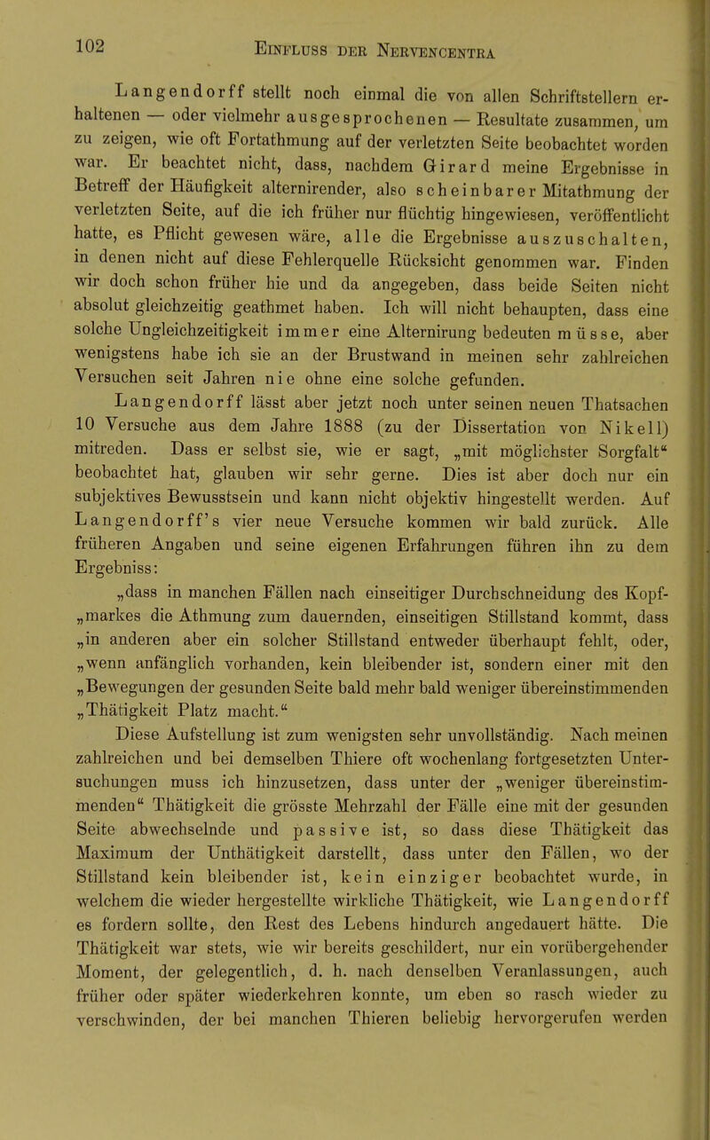 Langender ff stellt noch einmal die von allen Schriftstellern er- haltenen — oder vielmehr ausgesprochenen — Resultate zusammen, um zu zeigen, wie oft Fortathmung auf der verletzten Seite beobachtet worden war. Er beachtet nicht, dass, nachdem Girard meine Ergebnisse in Betreff der Häufigkeit alternirender, also scheinbarer Mitathmung der verletzten Seite, auf die ich früher nur flüchtig hingewiesen, veröffentlicht hatte, es Pflicht gewesen wäre, alle die Ergebnisse auszuschalten, in denen nicht auf diese Fehlerquelle Rücksicht genommen war. Finden wir doch schon früher hie und da angegeben, dass beide Seiten nicht absolut gleichzeitig geathmet haben. Ich will nicht behaupten, dass eine solche Ungleichzeitigkeit immer eine Alternirung bedeuten müsse, aber wenigstens habe ich sie an der Brustwand in meinen sehr zahlreichen Versuchen seit Jahren nie ohne eine solche gefunden. Langendorff lässt aber jetzt noch unter seinen neuen Thatsachen 10 Versuche aus dem Jahre 1888 (zu der Dissertation von Nikell) mitreden. Dass er selbst sie, wie er sagt, „mit möglichster Sorgfalt beobachtet hat, glauben wir sehr gerne. Dies ist aber doch nur ein subjektives Bewusstsein und kann nicht objektiv hingestellt werden. Auf Langendorff s vier neue Versuche kommen wir bald zurück. Alle früheren Angaben und seine eigenen Erfahrungen führen ihn zu dem Ergebniss: „dass in manchen Fällen nach einseitiger Durchschneidung des Kopf- „markes die Athmung zum dauernden, einseitigen Stillstand kommt, dass „in anderen aber ein solcher Stillstand entweder überhaupt fehlt, oder, „wenn anfänglich vorhanden, kein bleibender ist, sondern einer mit den „Bewegungen der gesunden Seite bald mehr bald weniger übereinstimmenden „Thätigkeit Platz macht. Diese Aufstellung ist zum wenigsten sehr unvollständig. Nach meinen zahlreichen und bei demselben Thiere oft wochenlang fortgesetzten Unter- suchungen muss ich hinzusetzen, dass unter der „weniger übereinstim- menden Thätigkeit die grösste Mehrzahl der Fälle eine mit der gesunden Seite abwechselnde und passive ist, so dass diese Thätigkeit das Maximum der Unthätigkeit darstellt, dass unter den Fällen, wo der Stillstand kein bleibender ist, kein einziger beobachtet wurde, in welchem die wieder hergestellte wirkliche Thätigkeit, wie Langendorff es fordern sollte, den Rest des Lebens hindurch angedauert hätte. Die Thätigkeit war stets, wie wir bereits geschildert, nur ein vorübergehender Moment, der gelegentlich, d. h. nach denselben Veranlassungen, auch früher oder später wiederkehren konnte, um eben so rasch wieder zu verschwinden, der bei manchen Thieren beliebig hervorgerufen werden