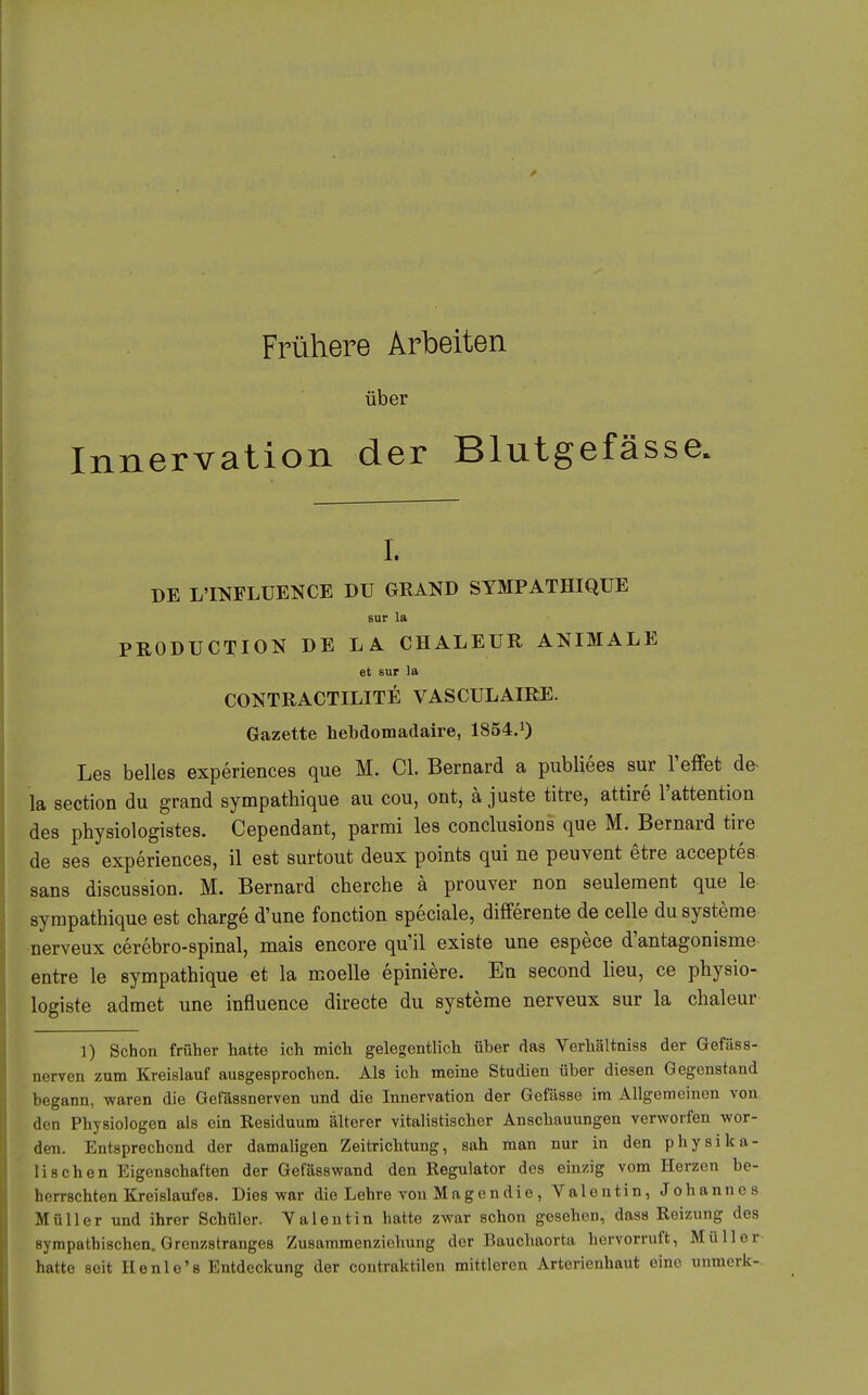 Frühere Arbeiten über Innervation der Blutgefässe. I. DE L'INFLUENCE DU GRAND SYMPATHIQUE Bur la PRODUCTION DE LA CHALEUR ANIMALE et 6ur la CONTRACTILITE VASCULAIRE. Gazette hebdomadaire, 1854.1) Les belies experiences que M. Cl. Bernard a publiees sur l'efFet de- la section du grand sympathique au cou, ont, ä juste titre, attire l'attention des physiologistes. Cependant, parmi les conclusions que M. Bernard tire de ses experiences, il est surtout deux points qui ne peuvent etre acceptes. Sans discussion. M. Bernard cherche ä prouver non seulement que le sympathique est charge d'une fonction speciale, difFerente de celle du Systeme nerveux cerebro-spinal, mais encore qu'il existe une espece d'antagonisme entre le sympathique et la moelle epiniere. En second lieu, ce physio- logiste admet une influence directe du Systeme nerveux sur la chaleur 1) Schon früher hatte ich micli gelegentlich über das Verhältniss der Gefäss- nerven zum Kreislauf ausgesprochen. Als ich meine Studien über diesen Gegenstand begann, waren die Gefässnerven und die Innervation der Gefässe im Allgemeinen von den Physiologen als ein Residuum älterer vitalistischer Anschauungen verworfen wor- den. Entsprechend der damaligen Zeitrichtung, sah man nur in den physika- lischen Eigenschaften der Gefässwand den Regulator des einzig vom Herzen be- herrschten Kreislaufes. Dies war die Lehre von Magendie , Valentin, Johannes Müller und ihrer Schüler. Valentin hatte zwar schon gesehen, dass Reizung des sympathischen. Grenzstranges Zusammenziohung der Bauchaorta hervorruft, Müller hatte seit Henle's Entdeckung der contraktilen mittleren Arterienhaut eine unmcrk-