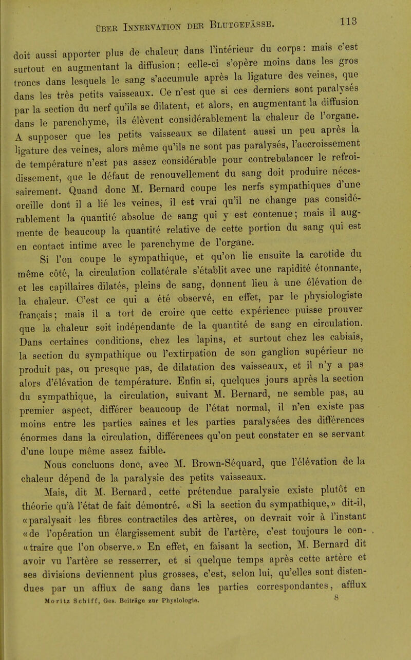 doit aussi apporter plus de chaleur dans Hnterieur du corps: maiB cest surtout en augmentant la diffusion; celle-ci s'opere moins dans les gros troncs dans lesquels le sang s'accumule apres la ligature des yemes que dans les tres petits vaisseaux. Ce n'est que si ces derniers sont paralyses par la section du nerf qu'ils se dilateiit, et alors, en augmentant la rhffusion dans le parenchyme, ils elevent considerablement la chaleur de 1 organe. A supposer que les petits vaisseaux se dilatent aussi un peu apres la licature des veines, alors meme qu'ils ne sont pas paralyses, l'accroissement de temperature n'est pas assez considerable pour contrebalancer le refroi- dissement, que le defaut de renouvellement du sang doit produire neces- sairement. Quand donc M. Bernard coupe les nerfs sympathiques d'une oreille dont il a lie les veines, il est vrai qu'il ne change pas conside- rablement la quantite absolue de sang qui y est contenue; mais il aug- mente de beaucoup la quantite relative de cette portion du sang qui est en contact intime avec le parenchyme de l'organe. Si l'on coupe le sympathique, et qu'on lie ensuite la carotide du meme cote, la circulation collaterale s'etablit avec une rapidite etonnante, et les capillaires dilates, pleins de sang, donnent Heu a une elevation de la chaleur. Cest ce qui a ete observe, en effet, par le physiologiste frangais; mais il a tort de croire que cette experience puisse prouver que la chaleur soit independante de la quantite de sang en circulation. Dans certaines conditions, chez les lapins, et surtout chez les cabiais, la section du sympathique ou l'extirpation de son ganglion superieur ne produit pas, ou presque pas, de dilatation des vaisseaux, et il n'y a pas alors d'elevation de temperature. Enfin si, quelques jours apres la section du sympathique, la circulation, suivant M. Bernard, ne semble pas, au premier aspect, differer beaucoup de l'etat normal, il n'en existe pas moins entre les parties saines et les parties paralysees des differences enormes dans la circulation, differences qu'on peut constater en se servant d'une loupe meme assez faible. Nous concluons donc, avec M. Brown-Sequard, que l'elevation de la chaleur depend de la paralysie des petits vaisseaux. Mais, dit M. Bernard, cette pretendue paralysie existe plutot en theorie qu'ä l'etat de fait demontre. «Si la section du sympathique,» dit-il, «paralysait les fibres contractiles des arteres, on devrait voir ä l'instant «de l'operation un elargissement subit de Tariere, c'est toujours le con- «traire que l'on observe.» En effet, en taisant la section, M. Bernard dit avoir vu l'artere se resserrer, et si quelque temps apres cette artere et ses divisions deviennent plus grosses, c'est, selon lui, qu'elles sont disten- dues par un afflux de sang dans les parties correspondantes, afflux Moritz Schiff, Geg. Beiträge zur Pliysiologie. ^