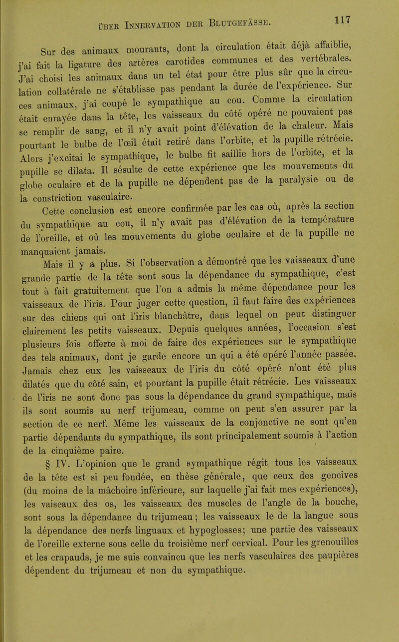 Sur des animaux niourants, dont la circulation etait dejä afPaiblie, i'ai fait la ligature des arteres carotides communes et des vertebrales. J'ai choisi les animaux dans un tel etat pour etre plus sür que la circu- lation coUaterale ne s'etablisse pas pendant la duree de l'expenence Sur ces animaux, j'ai coupe le sympathique au cou. Comme la circulation etait eurayee dans la tete, les vaisseaux du cote opere ne pouvaient pas se remplir de sang, et il n'y avait point d'elevation de la chaleur. Mais pourtant le bulbe de l'oeil etait retire dans l'orbite, et la pupiUe retrecie. Alors j'excitai le sympathique, le bulbe fit saillie hors de l'orbite, et la pupille se dilata. II sesulte de cette experience que les mouvements du globe oculaire et de la pupille ne dependent pas de la paralysie ou de la constriction vasculaire. Cette conclusion est encore confirmee par les cas oü, apres la section du sympathique au cou, il n'y avait pas d'elevation de la temperature de l'oreille, et oü les mouvements du globe oculaire et de la pupille ne manquaient jamais. Mais ü y a plus. Si l'observation a demontre que les vaisseaux d'une grande partie de la tete sont sous la dependance du sympathique, c'est tout ä fait gratuitement que l'on a admis la meme dependance pour les vaisseaux de l'iris. Pour juger cette question, il faut faire des experiences sur des chiens qui ont l'iris blanchätre, dans lequel on peut distinguer clairement les petits vaisseaux, Depuis quelques annees, l'occasion s'est plusieurs fois Offerte ä moi de faire des experiences sur le sympathique des tels animaux, dont je garde encore un qui a ete opere l'annee passee. Jamais chez eux les vaisseaux de l'iris du cöte opere n'ont ete plus dilates que du cote sain, et pourtant la pupille etait retrecie. Les vaisseaux de l'iris ne sont donc pas sous la dependance du grand sympathique, mais ils sont soumis au nerf trijumeau, comme on peut s'en assurer par la section de ce nerf. Meme les vaisseaux de la conjonctive ne sont qu'en partie dependants du sympathique, ils sont principalement soumis ä l'action de la cinquieme paire, § IV. L'opinion que le grand sympathique regit tous les vaisseaux de la tete est si peu fondee, en theae generale, que ceux des gencives (du moins de la mächoire inferieure, sur laquelle j'ai fait mes experiences), les vaiseaux des os, les vaisseaux des muscles de l'angle de la bouche, sont sous la dependance du trijumeau; les vaisseaux le de la langue sous la dependance des nerfs linguaux et hypoglosses; une partie des vaisseaux de l'oreille externe sous celle du troisieme nerf cervical. Pour les grenouilles et les crapauds, je me suis convaincu que les nerfs vasculaires des paupiores dependent du trijumeau et non du sympathique.