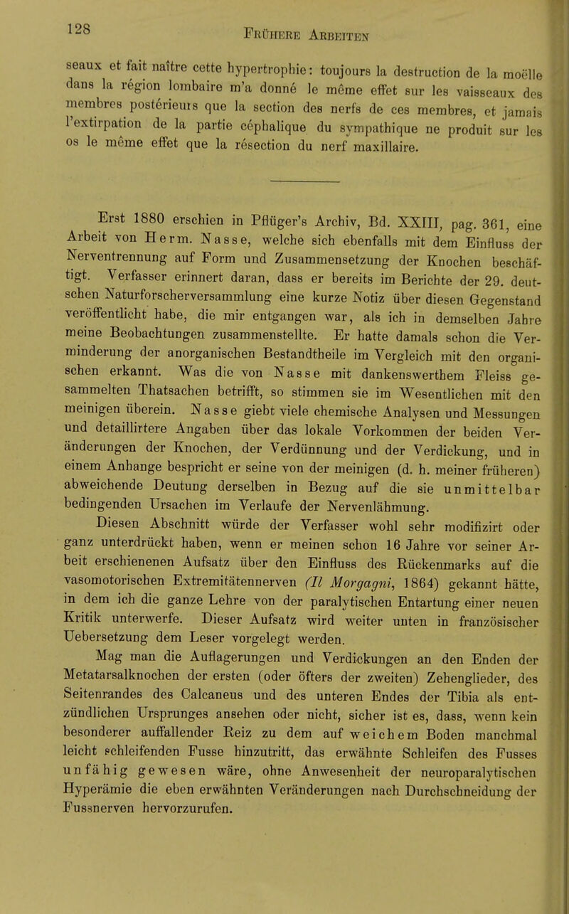 seaux et fait nattre cette hypertrophie: toujours la destruction de la moclle dans la region lombaire m'a donne le meme efFet sur les vaiBseaux des membres posterieuis que la section des nerfs de ces membres, ot jamais l'extirpation de la partie cephalique du sympathique ne produit sur les OS le meme efiPet que la resection du nerf maxillaire. Erst 1880 erschien in Pflüger's Archiv, Bd. XXIIT, pag. 361, eine Arbeit von Herrn. Nasse, welche sich ebenfalls mit dem Einfluss der Nerventrennung auf Form und Zusammensetzung der Knochen beschäf- tigt. Verfasser erinnert daran, dass er bereits im Berichte der 29. deut- schen Naturforscherversammlung eine kurze Notiz über diesen Gegenstand veröffentlicht habe, die mir entgangen war, als ich in demselben Jabre meine Beobachtungen zusammenstellte. Er hatte damals schon die Ver- minderung der anorganischen Bestandtheile im Vergleich mit den organi- schen erkannt. Was die von Nasse mit dankenswerthem Fleiss ge- sammelten Thatsachen betrifft, so stimmen sie im V\^esentlichen mit den meinigen überein. Nasse giebt viele chemische Analysen und Messungen und detailhrtere Angaben über das lokale Vorkommen der beiden Ver- änderungen der Knochen, der Verdünnung und der Verdickung, und in einem Anhange bespricht er seine von der meinigen (d. h. meiner früheren) abweichende Deutung derselben in Bezug auf die sie unmittelbar bedingenden Ursachen im Verlaufe der Nervenlähmung. Diesen Abschnitt würde der Verfasser wohl sehr modifizirt oder ganz unterdrückt haben, wenn er meinen schon 16 Jahre vor seiner Ar- beit erschienenen Aufsatz über den Einfluss des Rückenmarks auf die vasomotorischen Extremitätennerven (II Morgagni, 1864) gekannt hätte, in dem ich die ganze Lehre von der paralytischen Entartung einer neuen Kritik unterwerfe. Dieser Aufsatz wird weiter unten in französischer Uebersetzung dem Leser vorgelegt werden. Mag man die Auflagerungen und Verdickungen an den Enden der Metatarsalknochen der ersten (oder öfters der zweiten) Zehenglieder, des Seitenrandes des Calcaneus und des unteren Endes der Tibia als ent- zündlichen Ursprunges ansehen oder nicht, sicher ist es, dass, wenn kein besonderer auffallender Beiz zu dem auf weichem Boden manchmal leicht schleifenden Fusse hinzutritt, das erwähnte Schleifen des Fusses unfähig gewesen wäre, ohne Anwesenheit der neuroparalytischen Hyperämie die eben erwähnten Veränderungen nach Durchschneidung der Fussnerven hervorzurufen.