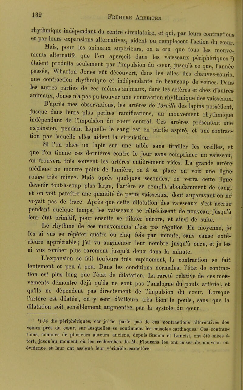 rhythmique independant du centre circulatoire, et qui, par leurs contractions et par leurs expansions alternatives, aident ou remplacent l'action du coeur. Mais, pour les animaux suporieurs, on a cru que tous les mouve- ments alternatifs que Ton apergoit dans les vaisseaux peripheriques i) etaient produits seulement par l'impulsion du coeur, jusqu'ä ce que, l'annee passee, Wharton Jones eüt decouvert, dans les ailes des chauves-souris, une contraction rhythmique et independante de beaucoup de veines. Dans les autres parties de ces memes animaux, dans les arteres et chez d'autres animaux, Jones n'a pas pu trouver une contraction rhythmique des vaisseaux. D'apres mes observations, les arteres de Voreille des lapins possedent, jusque dans leurs plus petites ramifications, un mouvement rhythmique independant de l'impulsion du coeur central. Ces arteres presentent une expansion, pendant laquelle le sang est en partie aspire, et une contrac- tion par laquelle elles aident la circulation. Si l'on place un lapin sur une table sans tirailler les oreilles, et que l'on tienne ces dernieres contre le jour sans comprimer un vaisseau, on trouvera tres souvent les arteres entierement vides. La grande artere mediane ne montre point de lumi^re, ou ä sa place on voit une ligne rouge tres mince. Mais apres quelques secondes, on verra cette ligne devenir tout-ä-coup plus large, l'artere se remplit abondamment de sang, et on voit paraitre une quantite de petits väisseaux, dont auparavant on ne voyait pas de trace. Apres que cette dilatation des vaisseaux s'est accrue pendant quelque temps, les vaisseaux se r^trecissent de nouveau, jusqu'ä leur etat primitif, pour ensuite se dilater encore, et ainsi de suite. Le rhythme de ces mouvements n'est pas regulier. En moyenne, je Tes ai vus se repeter quatre ou cinq fois par minute, sans cause exte- rieure appreciable; j'ai vu augmenter leur nombre jusqu'ä onze, et je les ai vus tomber plus rarement jusqu'ä deux dans la minute. L'expansion se fait toujours trbs rapidement, la contraction se fait lentement et peu ä peu. Dans les conditions normales, l'etat de contrac- tion est plus long que l'etat de dilatation. La rarete relative de ces moH- vements demontre dejä qu'ils ne sont pas l'analogue du pouls arteriel, et qu'ils ne dependent pas directement de l'impulsion du coeur. Lorsque l'artere est dilatee, on y sent d'ailleurs tres bien le pouls, sans que la dilatation seit .sensiblement augmentee par la Systole du coeur. i)Je dis pdriphöriques, car je ne parle pas de ces contractions alternatives des veines pres du coeur, sur lesquelles se continuent les muscles cardiaques. Ces contrac- tions, connues de plusieurs auteurs anciens, depuis Stenon et Lancisi, ont etö nides »■ tort,,jusqu'au moment oü les recherches de M. Floucens les ont mises de nouveau en (Svidence et leur ont assignö leur veritable caractere.