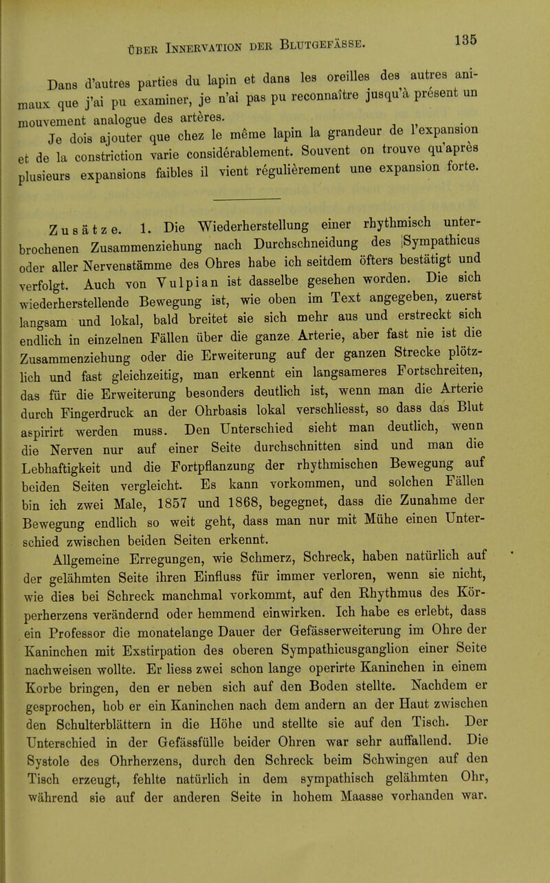 Dans d'autres parties du lapin et dans les oreiUes des autres ani- maux que j'ai pu examiner, je n'ai pas pu reconnaitre jusqu a present un mouvement analogue des arteres. , , „ Je dois aiouter que chez le meme lapin la grandeur de lexpansion et de la constriction varie considerableraent. Souvent on trouve qu'apres plusieurs expansions faibles 11 vient regulierement une expansion forte. Zusätze. 1. Die Wiederherstellung einer rhythmisch unter- brochenen Zusammenziehung nach Durchschneidung des ISympathicus oder aller Nervenstämme des Ohres habe ich seitdem öfters bestätigt und verfolgt. Auch von Vulpian ist dasselbe gesehen worden. Die sich wiederherstellende Bewegung ist, wie oben im Text angegeben, zuerst langsam und lokal, bald breitet sie sich mehr aus und erstreckt sich endlich in einzelnen Fällen über die ganze Arterie, aber fast nie ist die Zusammenziehung oder die Erweiterung auf der ganzen Strecke plötz- lich und fast gleichzeitig, man erkennt ein langsameres Fortschreiten, das für die Erweiterung besonders deutlich ist, wenn man die Arterie durch Fingerdruck an der Ohrbasis lokal verschliesst, so dass das Blut aspirirt werden muss. Den Unterschied sieht man deutlich, wenn die Nerven nur auf einer Seite durchschnitten sind und man die Lebhaftigkeit und die Fortpflanzung der rhythmischen Bewegung auf beiden Seiten vergleicht. Es kann vorkommen, und solchen Fällen bin ich zwei Male, 1857 und 1868, begegnet, dass die Zunahme der Bewegung endlich so weit geht, dass man nur mit Mühe einen Unter- schied zwischen beiden Seiten erkennt. Allgemeine Erregungen, wie Schmerz, Schreck, haben natürlich auf der gelähmten Seite ihren Einfluss für immer verloren, wenn sie nicht, wie dies bei Schreck manchmal vorkommt, auf den Rhythmus des Kör- perherzens verändernd oder hemmend einwirken. Ich habe es erlebt, dass ein Professor die monatelange Dauer der Gefässerweiterung im Ohre der Kaninchen mit Exstirpation des oberen Sympathicusganglion einer Seite nachweisen wollte. Er liess zwei schon lange operirte Kaninchen in einem Korbe bringen, den er neben sich auf den Boden stellte. Nachdem er gesprochen, hob er ein Kaninchen nach dem andern an der Haut zwischen den Schulterblättern in die Höhe und stellte sie auf den Tisch. Der Unterschied in der Gefässfülle beider Ohren war sehr auffallend. Die Systole des Ohrherzens, durch den Schreck beim Schwingen auf den Tisch erzeugt, fehlte natürlich in dem sympathisch gelähmten Ohr, während sie auf der anderen Seite in hohem Maasse vorhanden war.