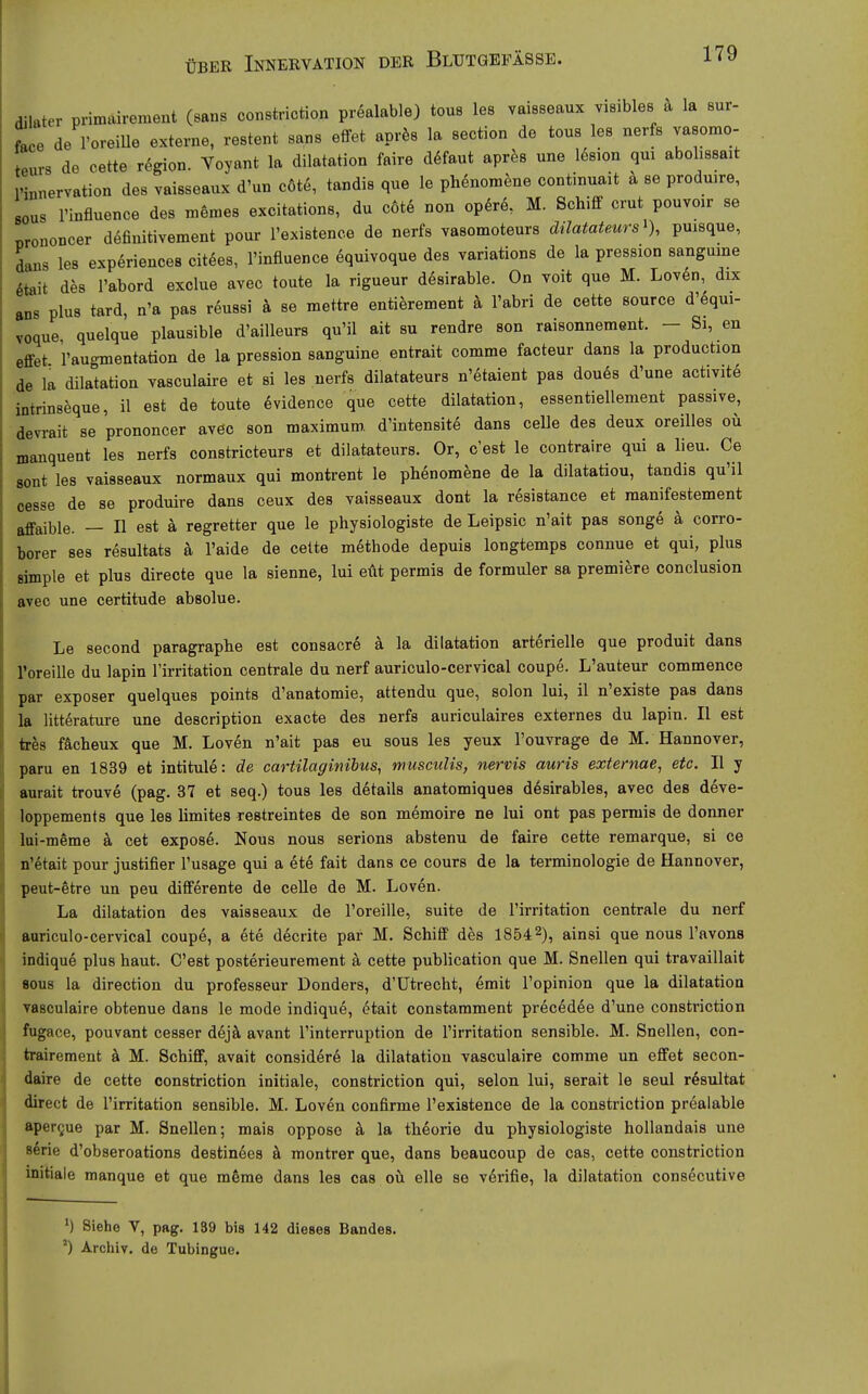 dilater primairement (sans constriction prealable) toue les vaisseaux visibles h la sur- fäce de l'oreiUe externe, restent sans effet aprfes la section de tous les nerfs vasomo- eurs de cette regio«. Voyant la dilatation faire d6faut aprfes une l^sion qui abolissait Pinnervation des vaisseaux d'un c6t6, tandis que le phenomene continuait ä se produare, BOUS rinfluence des memes excitations, du c6te non opdrö, M. Schifif crut pouvoir se Brononcer definitivement pour l'existence de nerfs vasomoteurs dilatateurs^), puisque, dans les experiences eitles, l'influence 6quivoque des variations de la pression sangume 6tait des l'abord exclue avec toute la rigueur ddsirable. On voit que M. Loven, dix ans plus tard, n'a pas reussi k se niettre entierement ä l'abri de cette source d'6qui- voque quelque plausible d'aiUeurs qu'il ait su rendre son raisonnement. - Si, en effet raugmentation de la pression sanguine entrait comme facteur dans la production de la dilatation yasculaire et si les nerfs dilatateurs n'etaient pas doues d'une activite intrinseque, il est de toute dvidence que cette dilatation, essentiellement passive, devrait se prononcer avec son maximum. d'intensite dans ceUe des deux oreiUes ou manquent les nerfs constricteurs et dilatateurs. Or, c'est le contraire qui a lieu. Ce sont les vaisseaux normaux qui montrent le phenomene de la dilatatiou, tandis qu'il cesse de se produire dans ceux des vaisseaux dont la resistance et raanifestement affaible. — II est ä regretter que le physiologiste de Leipsic n'ait pas songe ä corro- borer ses resultats ä l'aide de celte methode depuis longtemps connue et qui, plus simple et plus directe que la sienne, lui et\t permis de formuler sa premiere conclusion aveo une certitude absolue. Le second paragraphe est consacre ä la dilatation arterielle que produit dans roreille du lapin l'irritation centrale du nerf auriculo-cervical coupe. L'auteur commence par exposer quelques points d'anatomie, attendu que, solon lui, il n'existe pas dans la litterature une description exacte des nerfs auriculaires externes du lapin. II est ixha fächeux que M. Loven n'ait pas eu sous les yeux l'ouvrage de M. Hannover, paru en 1839 et intitule: de cartilaginibus, musculis, nervis aiiris extemae, etc. II y aurait trouve (pag. 37 et seq.) tous les d^tails anatomiques desirables, avec des deve- loppements que les limites restreintes de son memoire ne lui ont pas permis de donner lui-möme k cet exposö. Nous nous serions abstenu de faire cette remarque, si ce n'dtait pour justifier l'usage qui a ete fait dans ce cours de la terminologie de Hannover, peut-etre un peu differente de ceUe de M. Loven. La dilatation des vaisseaux de l'oreille, suite de l'irritation centrale du nerf anriculo-cervical coupe, a ete decrite par M. Schiff des 18542), ^insi que nous l'avons indique plus haut. C'est posterieurement ä cette publication que M. Snellen qui travaillait flous la direction du professeur Donders, d'ütrecht, emit l'opinion que la dilatation vasculaire obtenue dans le mode indique, etait constamment precedee d'une constriction fagace, pouvant cesser ddjä. avant l'interruption de l'irritation sensible. M. Snellen, con- trairement ä M. Schiff, avait considere la dilatation vasculaire comme un effet secon- daire de cette constriction initiale, constriction qui, selon lui, serait le seul rösultat direct de l'irritation sensible. M. Loven confirme l'existence de la constriction prealable aper^ue par M. Snellen; mais opposo k la theorie du physiologiste hollandais une 86rie d'obseroations destinees k montrer que, dans beauooup de cas, cette constriction initiale manque et que mfeme dans les cas oü eile so verifie, la dilatation consecutive Siehe V, pag. 139 bis 142 dieses Bandes. Archiv, de Tubingue.