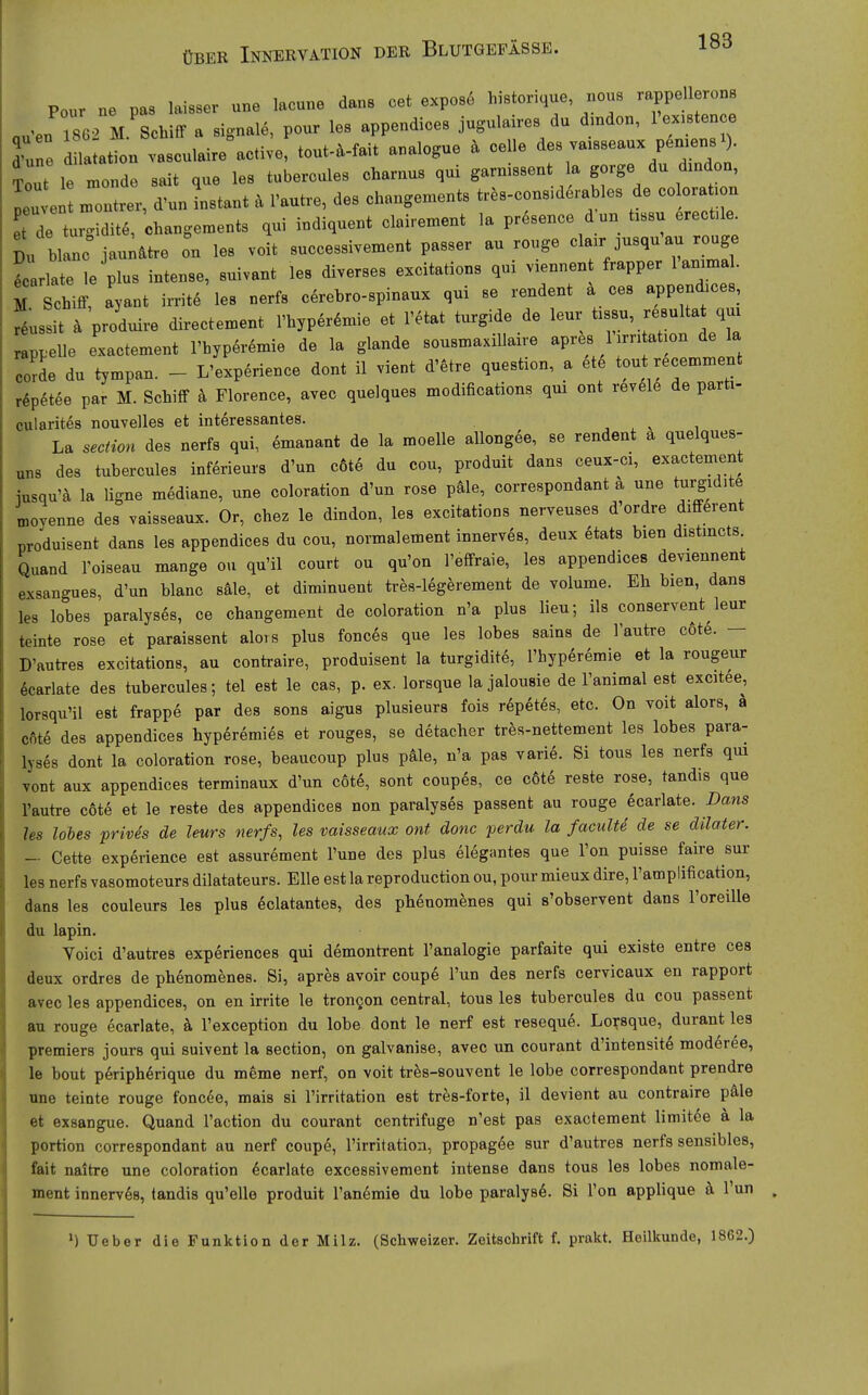 Pour ne pas laisser une lacune dans cet expose historique, nous rappellerons au'en 1^62 M Schiff a signale, pour les appendices jugulaires du dmdon, l'ex.ten e d-une d la ation vasculaire active, tout-ä-fait analogue ä celle des va.sseaux pen^ens^ Tout le monde sait que les tubercules charnus qui garnissent la gorge du dmdon, peu e — d'un instant ä l'autre, des changements tr.s-considerablos de colorat.on t de turgiditö, ohangements qui indiquent clairen^ent la pr^sence dun t.su erect,l. Du blanc jau^&tre on les voit successivement passer au rouge J-^^- ^^l S^^rlate le plus intense, suivant les diverses excitations qui v.ennen frapper lammal. M Schiff, ayant irrite les nerfs cerebro-spinaux qui se rendent ä ces append.ces, Is it ä produire directen^ent l'hyper^mie et l'etat turgide de leur tassu, r6sulta qm rappelle exactement l'hyperemie de la glande sousmaxillaire apres Urr: at.on de la corde du tympan. - L'experience dont il vient d'etre question, a ete tout recemment r^petee par M. Schiff ä Florence, avec quelques modifications qui ont revele de parti- oularites nouvelles et interessantes. , , ^ , La section des nerfs qui, ömanant de la moelle allongee, se rendent a quelques- uns des tubercules inferieurs d'un c6te du cou, produit dans ceux-ci, exactement jusqu'ä la ligne mediane, une coloration d'un rose päle, correspondant a une turgidite moyenne des vaisseaux. Or, chez le dindon, les excitations nerveuses d ordre different produisent dans les appendices du cou, normalement innerves, deux 6tats bien distmcts Quand roiseau mange ou qu'il court ou qu'on l'effraie, les appendices deviennent exsangues, d'un blanc säle, et dimiuuent tres-legerement de volume. Eh bien, dans les lobes paralyses, ce changement de coloration n'a plus lieu; ils conservent leur teinte rose et paraissent alors plus fonces que les lobes sains de lautre c6te. - D'autres excitations, au contraire, produisent la turgidite, l'hyperemie et la rougeur 6carlate des tubercules; tel est le cas, p. ex. lorsque la Jalousie de Fanimal est excitee, lorsqu'il est frappe par des sons aigus plusieurs fois repetes, etc. On voit alors, ä cfite des appendices hyperemies et rouges, se detacher tres-nettement les lobes para- lyses dont la coloration rose, beaucoup plus päle, n'a pas varie. Si tous les nerfs qui vont aux appendices terminaux d'un c6t6, sont coupes, ce c6te reste rose, tandis que l'autre cote et le reste des appendices non paralyses passent au rouge ecarlate. Dans les lobes prMs de leurs nerfs, les vaisseaux ont donc perdu la faculU de se dllater. - Cette experience est assurement l'une des plus elegantes que l'on puisse faire sur les nerfs vasomoteurs dilatateurs. Elle est la reproduction ou, pour mieux dire, rampüfication, dans les couleurs les plus eclatantes, des phenomenes qui s'observent dans l'oreiUe du lapin. Voici d'autres experiences qui demontrent l'analogie parfaite qui existe entre ces deux ordres de phenomenes. Si, apres avoir coupe Tun des nerfs cervicaux en rapport avec les appendices, on en irrite le trongon central, tous les tubercules du cou passent au rouge ecarlate, k l'exception du lobe dont le nerf est resequö. Lorsque, durant les Premiers jours qui suivent la section, on galvanise, avec un courant d'intensite moderee, le bout periphörique du meme nerf, on voit tres-souvent le lobe correspondant prendre une teinte rouge foncöe, mais si l'irritation est tres-forte, il devient au contraire pale et exsangue. Quand l'action du courant centrifuge n'est pas exactement limitee ä la portion correspondant au nerf coupe, l'irritation, propagee sur d'autres nerfs sensibles, fait naitre une coloration Ecarlate excessivement intense dans tous les lobes nomale- ment innerves, tandis qu'elle produit l'anemie du lobe paralys6. Si l'on applique ä. Tun MUeber die Funktion der Milz. (Schweizer. Zeitschrift f. prakt. Heilkunde, 1862.)