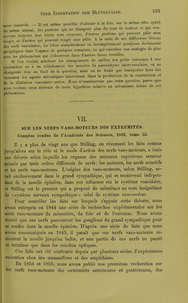 roent innervös. - II est mörae possible d'obtenir h la fois, sur le möme c6te op6re du möme animal, des portions qui ne ohangent plus du tout de couleur et qm con- servent touiours leur teinte rose moyenne, d'autres portions qui peuvent pälir sans rou<^ir, et d'autres qui peuvent rougir sans pälir. A la suite de ces difif^rentes lesions des°nerfs vasculaires, les lobes complfetement ou incompletement paralyses deviennent atropbiques dans l'espace de quelques semaines, ce qui constitue une analogie de plus avec les phenomenes qui s'observent dans d'autres tissus erectiles. Si l'on Youlait attribuer les changements de calibre des petits vaisseaux ä une contraction ou ä un reKichement des muscles du parenchyme intervasculaire, on ne changerait rien au fond de la question, mais on ne ferait que transporter hors des Taisseaux les agents mecaniques intervenant dans la production de la constriction et de la dilatation vasculaire active. Nous n'examinerons pas cette question, parce que nous voulons nous abstenir de toute liypothese relative au mecanisme intime de ces phenomenes. YII. SUR LES NERFS VASO-MOTEURS DES EXTREMITES. Comptes rendus de l'Academie des Sciences, 1862, tome 55. II y a plus de yingt ans que Stilling, en resumant les faits connus jusqu'alors sur le role et le mode d'action des nerfs vaso-moteurs, a emis une theorie selon laquelle les organes des animaux superieurs seraient animes par trois ordres differents de nerfs: les moteurs, les nerfs sensitifs et les nerfs vaso-moteurs. L'origine des vaso-moteurs, selon Stilling, se- rait exclusivement dans le grand sympathique, qui se montrerait indepen- dant de la moelle epiniere, dans son influence sur le Systeme vasculaire, et Stilling est le premier qui a propose de substituer au nom insignifiant de «Systeme nerveux sympathique» celui de Systeme vaso-moteur. Pour controler les faits sur lesquels s'appuie cette theorie, nous avons entrepris en 1844 une serie de recherches experimentales sur les nerfs vaso-moteurs du mesentere, du foie et de l'estomac. Nous avons trouve que ces nerfs parcourent les ganglions du grand sympathique pour se rendre dans la moelle epiniere. D'apres une serie de faits que nous avons communiquee en 1845, il parait que ces nerfs vaso-moteurs re- montent la moelle jusqu'au bulbe, et une partie de ces nerfs ne parait se terminer que dans les couches optiques. Ces faits ont ete confirmes depuis par plusieurs series d'experiences executees chez des mammiferes et des amphibiens. En 1854 et 1855, nous avons publie nos premieres recherches sur les nerfs vaso-moteurs des extremites anterieures et posterieures, des