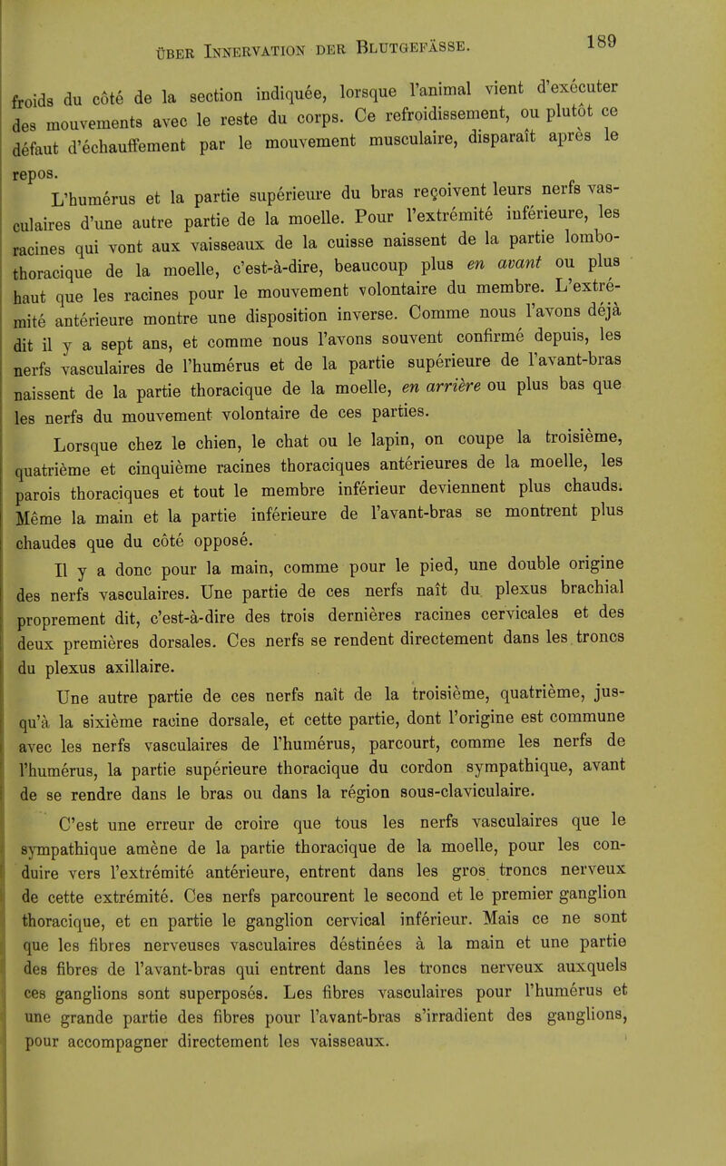 froids du cöte de la section indiquee, lorsque Tanimal vient d'executer des mouvements avec le reste du corps. Ce refroidissement, ou plutot ce defaut d'echauffement par le mouvement musculaire, disparatt apres le repos. L'humerus et la partie superieure du bras regoivent leurs nerfs vas- culaires d'une autre partie de la moelle. Pour l'extremite iuferieure, les racines qui vont aux vaisseaux de la cuisse naissent de la partie lombo- thoracique de la moelle, c'est-ä-dire, beaucoup plus en avant ou plus haut que les racines pour le mouvement volontaire du membre. L'extre- mite anterieure montre une disposition inverse. Comme nous l'avons dejä dit il y a sept ans, et comme nous l'avons souvent confirme depuis, les nerfs vasculaires de l'humerus et de la partie superieure de l'avant-bras naissent de la partie thoracique de la moelle, en arriere ou plus bas que les nerfs du mouvement volontaire de ces parties. Lorsque chez le chien, le chat ou le lapin, on coupe la troisieme, quatrieme et cinquieme racines thoraciques anterieures de la moelle, les parois thoraciques et tout le membre inferieur deviennent plus chauds. Meme la main et la partie inferieure de l'avant-bras se montrent plus chaudes que du cöte oppose. II y a donc pour la main, comme pour le pied, une double origine des nerfs vasculaires. Une partie de ces nerfs nait du plexus brachial proprement dit, c'est-ä-dire des trois dernieres racines cervicales et des deux premieres dorsales. Ces nerfs se rendent directement dans les troncs du plexus axillaire. Une autre partie de ces nerfs nait de la troisieme, quatrieme, jus- qu'ä la sixieme racine dorsale, et cette partie, dont l'origine est commune avec les nerfs vasculaires de l'humerus, parcourt, comme les nerfs de l'humerus, la partie superieure thoracique du cordon sympathique, avant de se rendre dans le bras ou dans la region sous-claviculaire. C'est une erreur de croire que tous les nerfs vasculaires que le sympathique amene de la partie thoracique de la moelle, pour les con- duire vers l'extremite anterieure, entrent dans les gros troncs nerveux de cette extremite. Ces nerfs parcourent le second et le premier ganglion thoracique, et en partie le ganglion cervical inferieur. Mais ce ne sont que les fibres nerveuses vasculaires destinees ä la main et une partie des fibres de l'avant-bras qui entrent dans les troncs nerveux auxquels ces ganglions sont superposes. Les fibres vasculaires pour l'humerus et une grande partie des fibres pour l'avant-bras s'irradient des ganglions, pour accompagner directement les vaisseaux. '