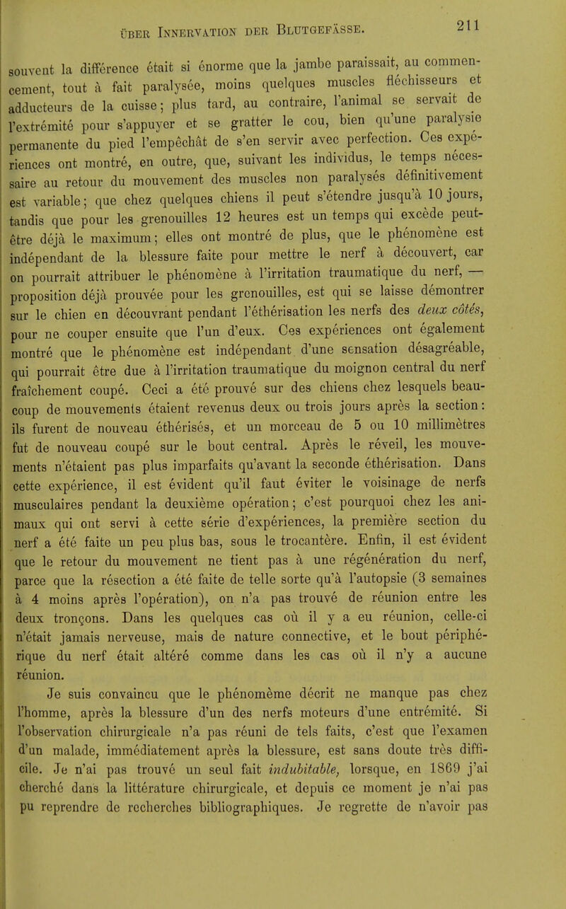 souveQt la difference etait si enorme que la jambe paraissait, au commen- cement, tout a fait paralysee, moins quelques muscles flechisseurs et adducteurs de la cuisse; plus tard, au contraire, l'animal se servaifc de l'extremite pour s'appuyer et se gratter le cou, bien qu'une paralysie permanente du pied I'empechät de s'en servir avec perfection. Oes expe- riences ont montre, en outre, que, suivant les individus, le temps neces- saire au retour du mouvement des muscles non paralyses definitivement est variable; que chez quelques chiens il peut s'etendre jusqu'ä 10 jours, tandis que pour les grenouilles 12 heures est un temps qui excede peut- ^tre dejä le maximum; elles ont montre de plus, que le phenomene est independant de la blessure faite pour mettre le nerf ä decouvert, car on pourrait attribuer le phenomene a l'irritation traumatique du nerf, — proposition deja prouvee pour les grenouilles, est qui se laisse demontrer sur le chien en decouvrant pendant l'etherisation les nerfs des deux cotes, pour ne couper ensuite que Tun d'eux. Oes experiences ont egalement montre que le phenomene est independant d'une Sensation desagreable, qui pourrait etre due ä l'irritation traumatique du moignon central du nerf fraichement coupe. Ceci a ete prouve sur des chiens chez lesquels beau- coup de mouvemenls etaient revenus deux ou trois jours apres la section: ils furent de nouveau etherises, et un morceau de 5 ou 10 milHmetres fut de nouveau coupe sur le bout central. Apres le reveil, les mouve- ments n'etaient pas plus imparfaits qu'avant la seconde etherisation. Dans cette experience, il est evident qu'il faut eviter le voisinage de nerfs musculaires pendant la deuxieme Operation; c'est pourquoi chez les ani- maux qui ont servi ä cette serie d'experiences, la premiere section du nerf a ete faite un peu plus bas, sous le trocantere. Enfin, il est evident que le retour du mouvement ne tient pas ä une regeneration du nerf, parce que la resection a ete faite de teile sorte qu'ä l'autopsie (3 semaines ä 4 moins apres l'operation), on n'a pas trouve de reunion entre les deux trongons. Dans les quelques cas ou il y a eu reunion, celle-ci n'etait jamais nerveuse, mais de nature connective, et le bout periphe- rique du nerf etait altere comme dans les cas oü il n'y a aucune reunion. Je suis convaincu que le phenomerae decrit ne manque pas chez l'homme, apres la blessure d'un des nerfs moteurs d'une entremite. Si l'observation chirurgicale n'a pas reuni de tels faits, c'est que Texaraen d'un malade, immediatement apres la blessure, est sans doute tres diffi- cile. Je n'ai pas trouve un seul fait indubitable, lorsque, en 1869 j'ai cherche dans la litterature chirurgicale, et depuis ce moment je n'ai pas pu reprendre de rccherches bibhographiques. Je regrette de n'avoir pas