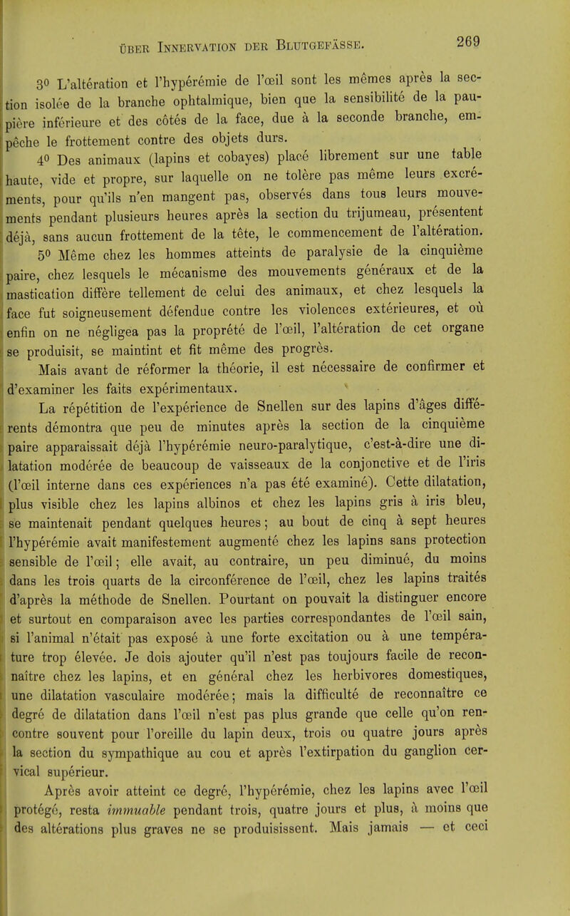 30 L'alteration et l'hyperemie de l'oeil sont les memes apres la sec- tion isolee de la branche ophtalmique, bien que la sensibilite de la pau- pi^re inferieiire et des cotes de la face, due ä la seconde branche, em- p^che le frottement contre des objets durs. 40 Des animaux (lapins et cobayes) place librement sur une table haute, vide et propre, sur laquelle on ne tolere pas meme leurs excre- ments, pour qu'ils n'en mangent pas, observes dans tous leurs mouve- ments pendant plusieurs heures apres la section du trijumeau, presentent deja, Sans aucun frottement de la tete, le commencement de l'alteration. 50 Meme chez les hommes atteints de paralysie de la cinquieme paire, chez lesquels le mecanisme des mouvements generaux et de la mastication dilFere tellement de celui des animaux, et chez lesquels la face fut soigneusement defendue contre les violences exterieures, et oü enfin on ne negligea pas la proprete de l'oeil, l'alteration de cet organe se produisit, se maintint et fit meme des progres. Mais avant de reformer la theorie, il est necessaire de confirmer et d'examiner les faits experimentaux. La repetition de l'experience de Snellen sur des lapins d'äges diffe- rents demontra que peu de minutes apres la section de la cinquieme paire apparaissait dejä l'hyperemie neuro-paralytique, c'est-ä-dire une di- latation moderee de beaucoup de vaisseaux de la conjonctive et de l'iris (l'oeil interne dans ces experiences n'a pas ete examine). Cette dilatation, plus visible chez les lapins albinos et chez les lapins gris ä iris bleu, se maintenait pendant quelques heures; au bout de cinq ä sept heures ' l'hyperemie avait manifestement augmente chez les lapins sans protection sensible de rcsil; eile avait, au contraire, un peu diminue, du moins dans les trois quarts de la circonference de l'oeil, chez les lapins traites d'apres la methode de Snellen. Pourtant on pouvait la distinguer encore et surtout en comparaison avec les parties correspondantes de l'oeil sain, si l'animal n'etait pas expose ä une forte excitation ou a une tempera- ture trop elevee. Je dois ajouter qu'il n'est pas toujours facile de recon- naitre chez les lapins, et en general chez les herbivores domestiques, une dilatation vasculaire moderee; mais la difficulte de reconnaitre ce degre de dilatation dans l'ceil n'est pas plus grande que celle qu'on ren- contre souvent pour l'oreille du lapin deux, trois ou quatre jours apres la section du sympathique au cou et apres l'extirpation du ganglion cer- vical superieur. Apres avoir atteint ce degre, l'hyperemie, chez les lapins avec l'oeil protego, resta immuahle pendant trois, quatre jours et plus, a moins que des alterations plus graves ne se produisissent. Mais jamais — et ceci