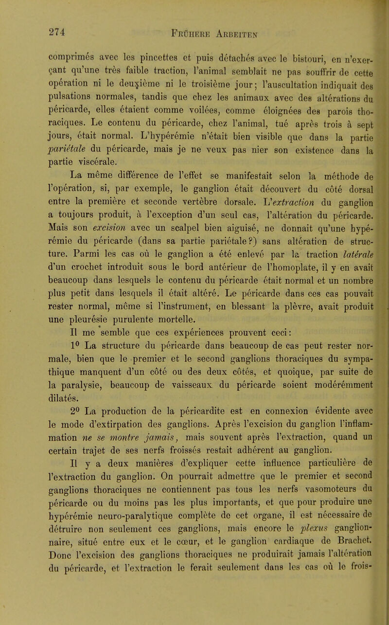 comprimes avec les pincettes et puis detaches avec le bistouri, en n'exer- gant qu'une tres faible traction, l'animal Bemblait ne pas souffrir de cette Operation ni le deu:j|:ieme ni le troisieme jour; l'auscultation indiquait des pulsations normales, tandis que chez les animaux avec des alterations du pericarde, elles etaient comme voilees, comme eloignees des parois tho- raciques. Le contenu du pericarde, chez l'animal, tue apres trois ä sept jours, etait normal. L'hyperemie n'etait bien visible que dans la partie pariäale du pericarde, mais je ne veux pas nier son existence dans la partie viscerale. La meme difFerence de l'effet se manifestait selon la methode de l'operation^ si, par exemple, le ganglion etait decouvert du cote dorsal entre la premiere et seconde vertebre dorsale, l^extraction du ganglion a toujours produit, ä l'exception d'un seul cas, l'alteration du pericarde. Mais son excision avec un scalpel bien aiguise, ne donnait qu'une hype- remie du pericarde (dans sa partie parietale?) sans alteration de struc- ture. Parmi les cas oü le ganglion a ete enleve par la traction laterale d'un crochet introduit sous le bord anterieur de l'homoplate, il y en avait beaucoup dans lesquels le contenu du pericarde etait normal et un nombre plus petit dans lesquels il etait altere. Le pericarde dans ces cas pouvait rester normal, mcme si l'instrument, en blessant la plevre, avait produit une pleuresie purulente mortelle. « II me semble que ces experiences prouvent ceci : 1^ La structure du pericarde dans beaucoup de cas peut rester nor- male, bien que le premier et le second ganglions thoraciques du sympa- thique manquent d'un cote ou des deux cötes, et quoique, par suite de la paralysie, beaucoup de vaisseaux du pericarde soient moderemment dilates. 2^ La production de la pericardite est en connexion evidente avec le mode d'extirpation des ganglions. Apres l'excision du ganglion l'inflam- mation ne se montre jamais, mais souvent apres l'extraction, quand un certain trajet de ses nerfs froisses restait adherent au ganglion. II y a deux manieres d'expliquer cette influence particuliere de l'extraction du ganglion. On pourrait admettre que le premier et second ganglions thoraciques ne contiennent pas tous les nerfs vasomoteurs du pericarde ou du moins pas les plus importants, et que pour produire une hyperemie neuro-paralytique complete de cet organe, il est necessaire de detruire non seulement ces ganglions, mais encore le plexns ganglion- naire, situe entre eux et le coeur, et le ganglion cardiaque de Brächet. Donc l'excision des ganglions thoraciques ne produirait jamais ralteration du pericarde, et l'extraction le ferait seulement dans les cas oü le frois-