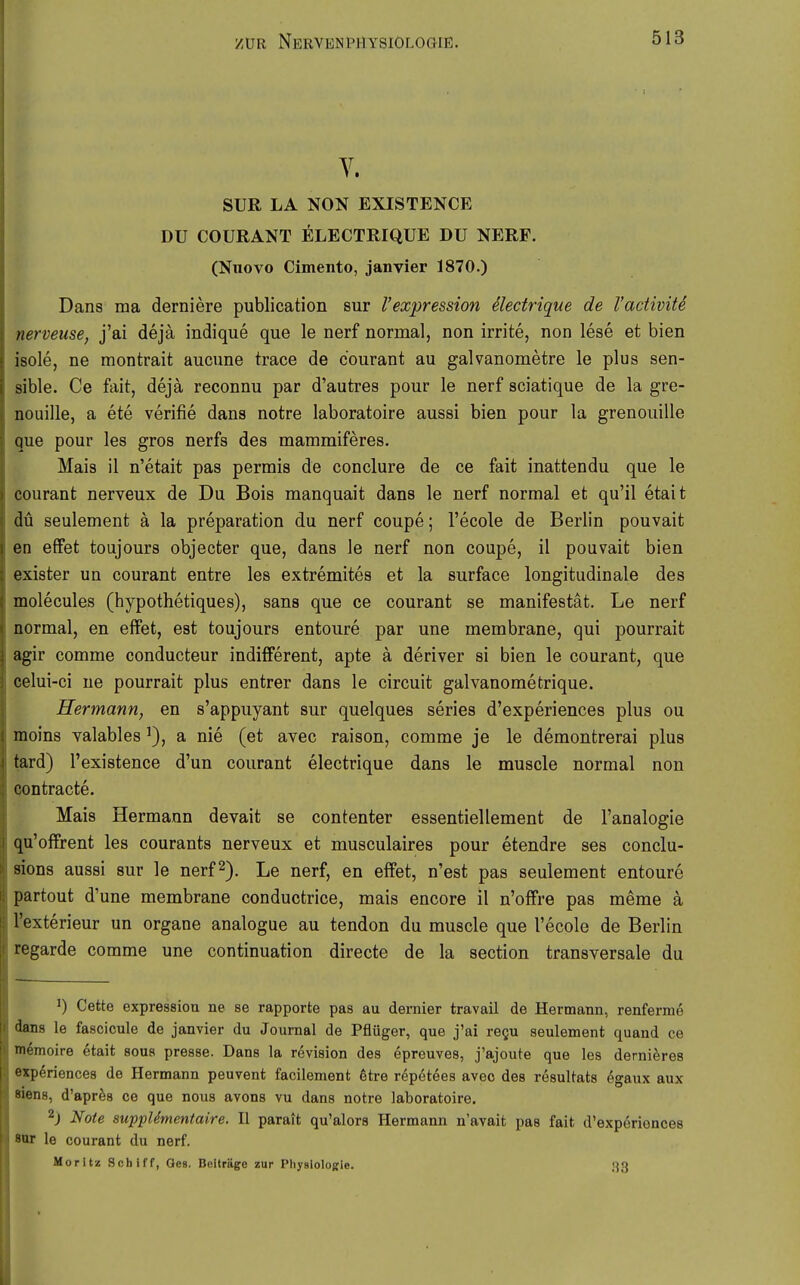 Y. SUR LA NON EXISTENCE DU COURANT ELECTRIQÜE DU NERF. (Nuovo Cimento, janvier 1870.) Dans iria derniere publication sur l'expression electrique de l'acüviU nerveuse, j'ai dejä indique que le nerf normal, non irrite, non lese et bien isole, ne montrait aucune trace de courant au galvanometre le plus sen- sible. Ce fait, deja reconnu par d'autres pour le nerf sciatique de la gre- nouille, a ete verifie dans notre laboratoire aussi bien pour la grenouille que pour les gros nerfs des mammiferes. Mais il n'etait pas permis de conclure de ce fait inattendu que le courant nerveux de Du Bois manquait dans le nerf normal et qu'il etait du seulement ä la preparation du nerf coupe; l'ecole de Berlin pouvait an effet toujours objecter que, dans le nerf non coupe, il pouvait bien exister un courant entre les extremites et la surface longitudinale des molecules (hypothetiques), sans que ce courant se manifestät. Le nerf normal, en effet, est toujours entoure par une membrane, qui pourrait agir comme conducteur indifferent, apte ä deriver si bien le courant, que celui-ci ue pourrait plus entrer dans le circuit galvanometrique. Hermann, en s'appuyant sur quelques series d'experiences plus ou moins valables ^), a nie (et avec raison, comme je le demontrerai plus tard) l'existence d'un courant electrique dans le muscle normal non Qontracte. Mais Hermann devait se contenter essentiellement de l'analogie qu'offrent les courants nerveux et musculaires pour etendre ses conclu- sions aussi sur le nerf 2), Le nerf, en effet, n'est pas seulement entoure partout d'une membrane conductrice, mais encore il n'offre pas meme ä l'exterieur un organe analogue au tendon du muscle que l'ecole de Berlin regarde comme une continuation directe de la section transversale du ^) Cette expressiou ne se rapporte pas au demier travail de Hermann, renferme dans le fascicule de janvier du Journal de Pflüger, que j'ai regu seulement quand ce mömoire etait sous presse. Dans la revision des epreuves, j'ajoute que les dernieres expöriences de Hermann peuvent facilement 6tre repötees avec des resultats egaux aux Blens, d'apr^s ce que nous avons vu dans notre laboratoire. 2j Note supplSmentaire. II parait qu'alors Hermann n'avait pas fait d'experiences BOT le courant du nerf. Moritz Schiff, Oes. Beiträge zur Pliysiologrie. 33