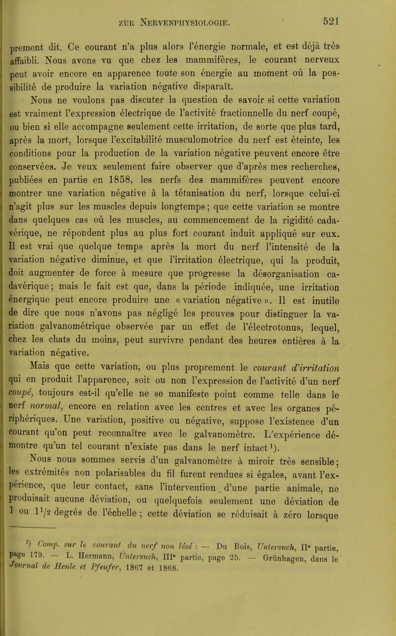 prement dit. Ce courant n'a plus alors l'energie normale, et est dejä tres affaibli. Nous avons vu que chez les mammiferes, le courant nerveux peut avoir encore en apparence toute son energie au moment oü la pos- sibilite de produire la Variation negative disparait. Nous ne voulons pas discuter la question de savoir si cette Variation est vraiment l'expression electrique de l'activite fractionnelle du nerf coupe, DU bien si eile accompagne seulement cette irritation, de sorte que plus tard, apres la mort, lorsque l'excitabilite musculomotrice du nerf est eteinte, les conditions pour la production de la Variation negative peuvent encore etre conservees. Je veux seulement faire observer que d'apres mes recherches, publiees en partie en 1858, les nerfs des mammiferes peuvent encore montrer une Variation negative ä la tetanisation du nerf, lorsque celui-ci n'agit plus sur les muscles depuis longtemps; que cette Variation se montre dans quelques cas oü les muscles, au commencement de la rigidite cada- verique, ne repondent plus au plus fort courant induit applique sur eux. 11 est vrai que quelque temps apres la mort du nerf l'intensite de la Variation negative diminue, et que l'irritation electrique, qui la produit, doit augmenter de force ä mesure que progresse la desorganisation ca- daverique; mais le fait est que, dans la periode indiquee, une irritation energique peut encore produire une «Variation negative». II est inutile de dire que nous n'avons pas neglige les preuves pour distinguer la Va- riation galvanometrique observee par un effet de l'electrotonus, lequel, chez les chats du moins, peut survivre pendant des heures entieres ä la Variation negative. Mais que cette Variation, ou plus proprement le courant dHrritation qui en produit l'apparence, soit ou non l'expression de l'activite d'un nerf coupe, toujours est-il qu'elle ne se manifeste point comme teile dans le nerf normal, encore en relation avec les centres et avec les organes pe- ripheriques. Une Variation, positive ou negative, suppose l'existence d'un courant qu'on peut reconnaitre avec le galvanometre. L'experience de- montre qu'un tel courant n'existe pas dans le nerf intact i). Nous nous sommes servis d'un galvanometre ä miroir tres sensible; les extremites non polarisables du fil furent rendues si egales, avant l'ex- perience, que leur contact, sans l'intervention , d'une partie animale, ne produisait aucune deviation, ou quelquefois seulement une deviation de 1 ou 11/2 degres de l'echelle ; cette deviation se reduisait ä zero lorsque 1) Comp, sur le courant du nerf non Use : — Du Bois, Untersuch, II« partie, page 179. - L. Hermann, Untersuch, III« partie, page 25. - Grünhagen, dans le Journal de Henle et Pfeufer, 1867 et 1868.