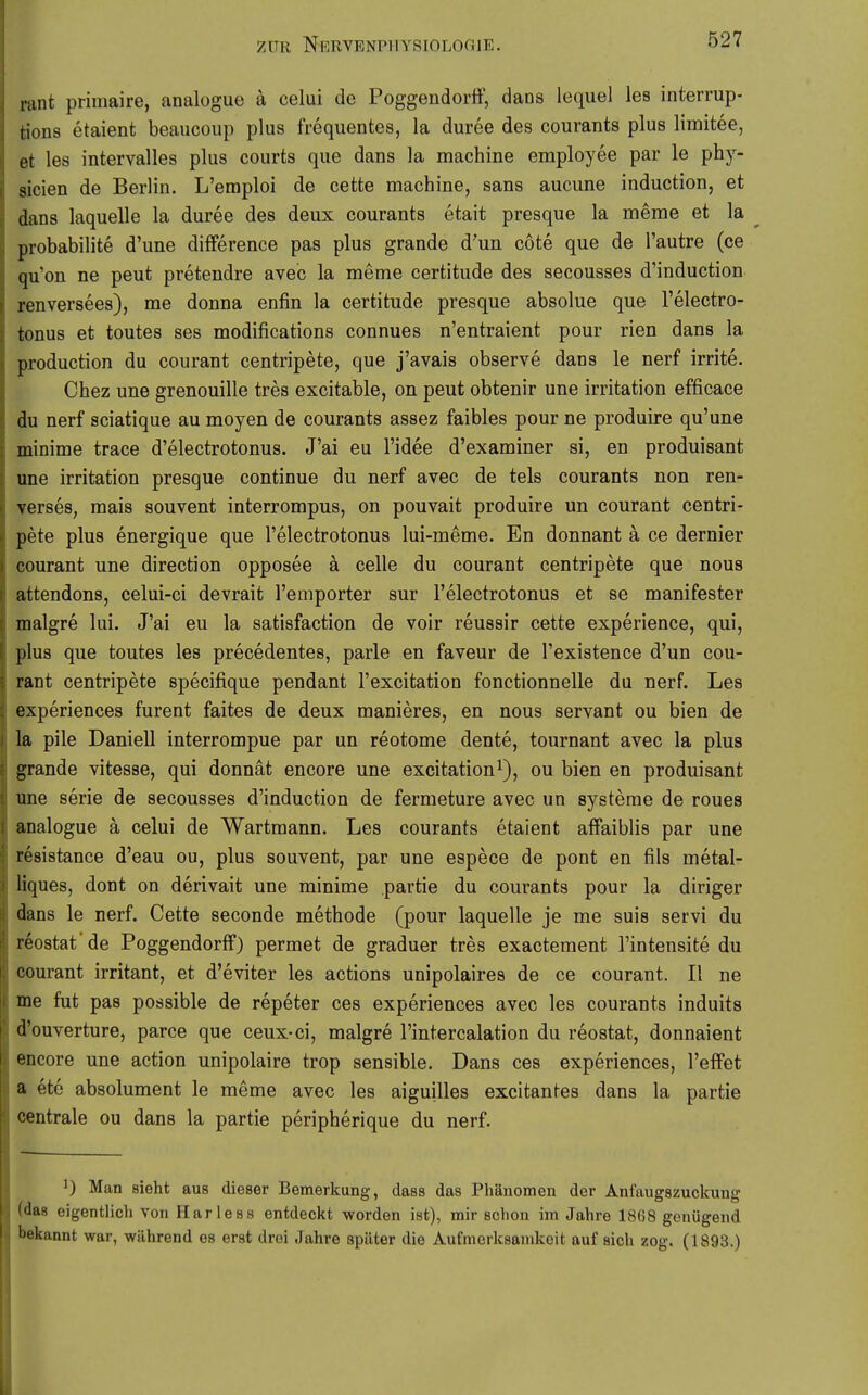 lant primaire, analogue ä celui de Poggendorff, dans lequel les interrup- rions etaient beaucoup plus frequentes, la duree des courants plus limitee, et les intervalles plus courts que dans la machine employee par le phy- sicien de Berlin. L'emploi de cette machine, sans aucune induction, et dans laquelle la duree des deux courants etait presque la meme et la ^ probabilite d'une difference pas plus grande d'un cote que de l'autre (ce qu'on ne peut pretendre avec la meme certitude des secousses d'induction renversees), me donna enfin la certitude presque absolue que l'electro- tonus et toutes ses modifications connues n'entraient pour rien dans la production du courant centripete, que j'avais observe dans le nerf irrite. Chez une grenouille tres excitable, on peut obtenir une Irritation efficace du nerf sciatique au moyen de courants assez faibles pour ne produire qu'une minime trace d'electrotonus. J'ai eu l'idee d'examiner si, en produisant une Irritation presque continue du nerf avec de tels courants non ren- verses, raais souvent interrompus, on pouvait produire un courant centri- pete plus energique que l'electrotonus lui-meme. En donnant a ce dernier courant une direction opposee ä celle du courant centripete que nous attendons, celui-ci devrait l'emporter sur l'electrotonus et se manifester malgre lui. J'ai eu la satisfaction de voir reussir cette experience, qui, plus que toutes les precedentes, parle en faveur de l'existence d'un cou- rant centripete specifique pendant l'excitation fonctionnelle du nerf. Les experiences furent faites de deux manieres, en nous servant ou bien de la pile Daniell interrompue par un reotome dente, tournant avec la plus grande vitesse, qui donnät encore une excitation^), ou bien en produisant une Serie de secousses d'induction de fermeture avec un Systeme de roues analogue ä celui de Wartmann. Les courants etaient affaiblis par une resistance d'eau ou, plus souvent, par une espece de pont en fils metal- liques, dont on derivait une minime partie du courants pour la diriger dans le nerf. Cette seconde methode (pour laquelle je me suis servi du reostat'de Poggendorff) permet de graduer tres exactement l'intensite du courant irritant, et d'eviter les actions unipolaires de ce courant. II ne me fut pas possible de repeter ces experiences avec les courants Indults d'ouverture, parce que ceux-ci, malgre l'intercalation du reostat, donnaient encore une action unipolaire trop sensible. Dans ces experiences, l'effet a etc absolument le meme avec les aiguilles excitantes dans la partie centrale ou dans la partie peripherique du nerf. ^) Man sieht aus dieser Bemerkung-, daas das Phänomen der Anfaugszuckung (das eigentlicli von Harless entdeckt worden ist), mir schon im Jahre 1868 genügend bekannt war, während es erst drei Jahre später die Aufmerksamkeit auf sich zog. (1893.)