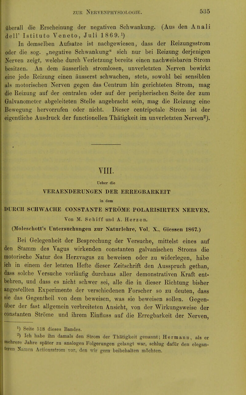 überall die Erscheinung der negativen Schwankung. (Aus den Anali deir Istituto Veneto, Juli 1 869.1) In demselben Aufsatze ist nachgewiesen, dass der Reizungsstrom oder die sog. „negative Schwankung sich nur bei Reizung derjenigen Nerven zeigt, welche durch Verletzung bereits einen nachweisbaren Strom besitzen. An dem äusserlich stromlosen, unverletzten Nerven bewirkt eine jede Reizung einen äusserst schwachen, stets, sowohl bei sensiblen als motorischen Nerven gegen das Centrum hin gerichteten Strom, mag die Reizung auf der centralen oder auf der peripherischen Seite der zum Galvanometer abgeleiteten Stelle angebracht sein, mag die Reizung eine Bewegung hervorrufen oder nicht. Dieser centripetale Strom ist der eigentliche Ausdruck der functionellen Thätigkeit im unverletzten Nerven^). YIII. üeber die VERAENDERUNGEN DER ERREGBARKEIT in dem DURCH SCHWACHE CONSTANTE STRÖME POLARISIRTEN NERVEN. Von M. Schiff und A. Herzen. (Molesohott's Untersuchungen zur Naturlehre, Vol. X., Glessen 1867.) Bei Gelegenheit der Besprechung der Versuche, mittelst eines auf den Stamm des Vagus wirkenden constanten galvanischen Stroms die motorische Natur des Herzvagus zu beweisen oder zu widerlegen, habe ich in einem der letzten Hefte dieser Zeitschrift den Ausspruch gethan, dass solche Versuche vorläufig durchaus aller demonstrativen Kraft ent- behren, und dass es nicht schwer sei, alle die in dieser Richtung bisher angestellten Experimente der verschiedenen Forscher so zu deuten, dass sie das Gegentheil von dem beweisen, was sie beweisen sollen. Gegen- über der fast allgemein verbreiteten Ansicht, von der Wirkungsweise der Constanten Ströme und ihrem Einflass auf die Erregbarkeit der Nerven, Seite 518 dieses Bandes. 2) Ich habe ihn damals den Strom der Thätigkeit genannt; Hermann, als er mehrere Jahre später zu analogen Folgerungen gelangt war, schlug dafür den elegan- teren Namen Actionsstrom vor, den wir gern beibehalten möchten.