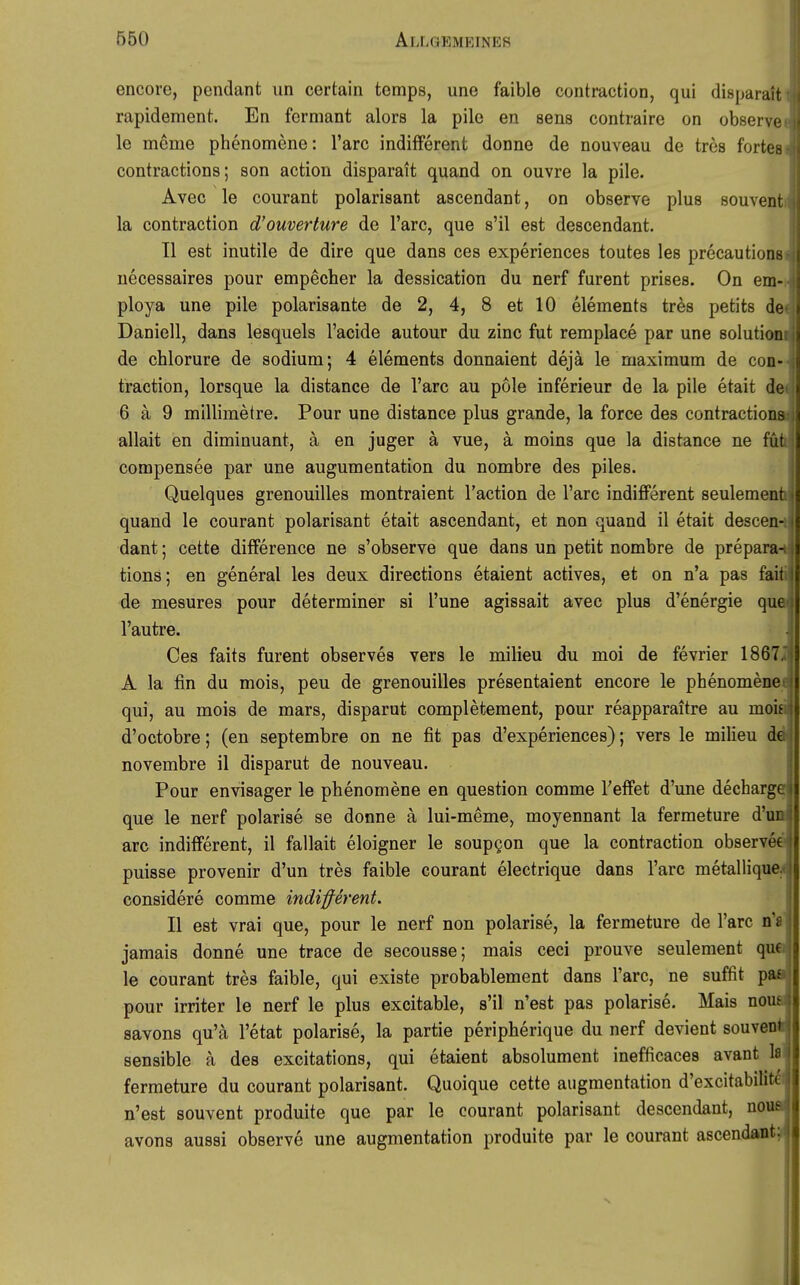 encore, pendant un certain temps, une faible contraction, qui disparait rapidement. En ferniant alors la pile en sens contraire on observe le meme phenomene: l'arc indifferent donne de nouveau de tres fortes contractions; son action disparait quand on ouvre la pile. Avec le courant polarisant ascendant, on observe plus souvent la contraction d'ouverture de l'arc, que s'il est descendant. II est inutile de dire que dans ces experiences toutes les precautions uecessaires pour empecher la dessication du nerf furent prises. On em- ploya une pile polarisante de 2, 4, 8 et 10 elements tres petits de Daniell, dans lesquels l'acide autour du zinc fut remplace par une Solution de chlorure de sodium; 4 elements donnaient dejä le maximum de con- traction, lorsque la distance de l'arc au pole inferieur de la pile etait de 6 ä 9 millimetre. Pour une distance plus grande, la force des contractions allait en diminuant, ä en juger ä vue, ä moins que la distance ne füt compensee par une augumentation du nombre des piles. Quelques grenouilles montraient l'action de l'arc indifferent seulement • quand le courant polarisant etait ascendant, et non quand il etait descen- > dant; cette difference ne s'observe que dans un petit nombre de prepara-. tions; en general les deux directions etaient actives, et on n'a pas fait i de mesures pour determiner si l'une agissait avec plus d'energie que l'autre. Ces faits furent observes vers le milieu du moi de fevrier 1867, A la fin du mois, peu de grenouilles presentaient encore le phenomene qui, au mois de mars, disparut completement, pour reapparaitre au moit d'octobre; (en septembre on ne fit pas d'experiences); vers le milieu de novembre il disparut de nouveau. Pour envisager le phenomene en question comme Teffet d'une decharge que le nerf polarise se donne ä lui-meme, moyennant la fermeture d'ur arc indifferent, il fallait eloigner le soupgon que la contraction observee ? puisse provenir d'un tres faible courant electrique dans l'arc metallique. considere comme indifferent. II est vrai que, pour le nerf non polarise, la fermeture de l'arc n'« jamais donne une trace de secousse; mais ceci prouve seulement que 3 le courant tres faible, qui existe probablement dans l'arc, ne suffit pa£ { pour irriter le nerf le plus excitable, s'il n'est pas polarise. Mais uom savons qu'ä l'etat polarise, la partie peripherique du nerf devient souveoi sensible ä des excitations, qui etaient absolument inefficaces avant Is fermeture du courant polarisant. Quoique cette augmentation d'excitabilite n'est souvent produite que par le courant polarisant descendant, nous avons aussi observe une augmentation produite par le courant ascendant: