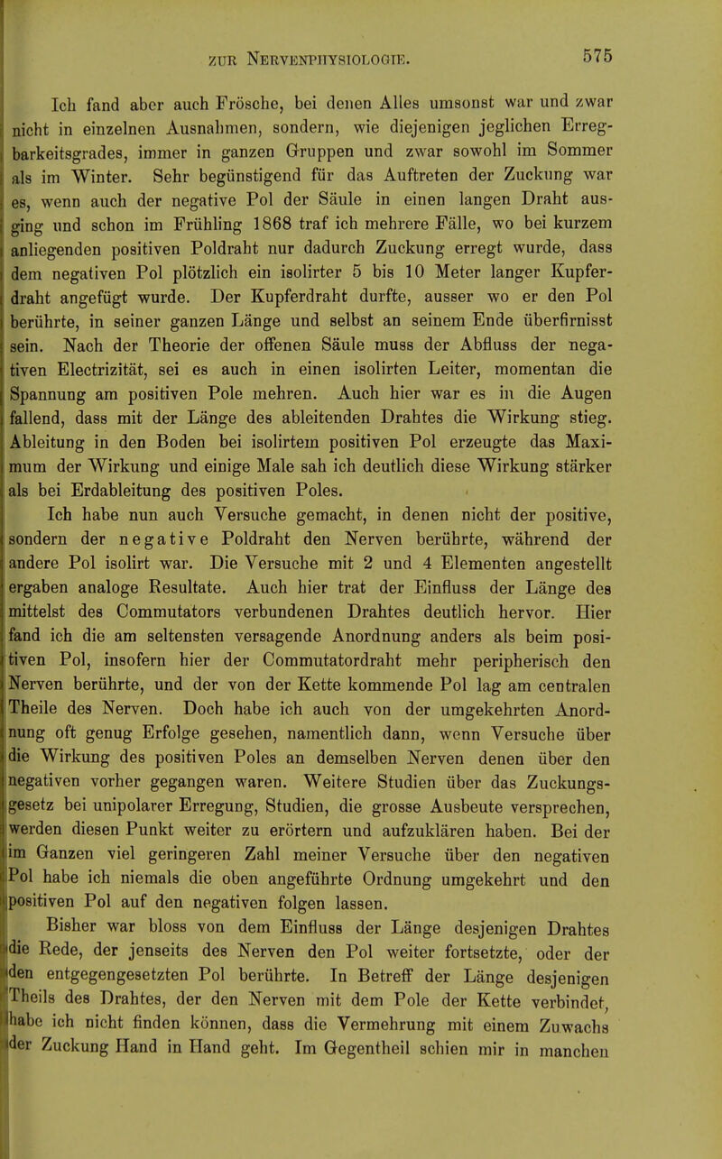 Ich fand aber auch Frösche, bei denen Alles umsonst war und zwar nicht in einzelnen Ausnahmen, sondern, wie diejenigen jeglichen Erreg- barkeitsgrades, immer in ganzen Gruppen und zwar sowohl im Sommer als im Winter. Sehr begünstigend für das Auftreten der Zuckung war es, wenn auch der negative Pol der Säule in einen langen Draht aus- ging und schon im Frühling 1868 traf ich mehrere Fälle, wo bei kurzem anliegenden positiven Poldraht nur dadurch Zuckung erregt wurde, dass dem negativen Pol plötzlich ein isolirter 5 bis 10 Meter langer Kupfer- draht angefügt wurde. Der Kupferdraht durfte, ausser wo er den Pol berührte, in seiner ganzen Länge und selbst an seinem Ende überfirnisst sein. Nach der Theorie der offenen Säule muss der Abfluss der nega- tiven Electrizität, sei es auch in einen isolirten Leiter, momentan die Spannung am positiven Pole mehren. Auch hier war es in die Augen fallend, dass mit der Länge des ableitenden Drahtes die Wirkung stieg. Ableitung in den Boden bei isolirtem positiven Pol erzeugte das Maxi- mum der Wirkung und einige Male sah ich deutlich diese Wirkung stärker als bei Erdableitung des positiven Poles. Ich habe nun auch Versuche gemacht, in denen nicht der positive, sondern der negative Poldraht den Nerven berührte, während der andere Pol isolirt war. Die Versuche mit 2 und 4 Elementen angestellt ergaben analoge Resultate. Auch hier trat der Einfluss der Länge des mittelst des Commutators verbundenen Drahtes deutlich hervor. Hier fand ich die am seltensten versagende Anordnung anders als beim posi- tiven Pol, insofern hier der Commutatordraht mehr peripherisch den Nerven berührte, und der von der Kette kommende Pol lag am centralen Theile des Nerven. Doch habe ich auch von der umgekehrten Anord- nung oft genug Erfolge gesehen, namentlich dann, wenn Versuche über die Wirkung des positiven Poles an demselben Nerven denen über den negativen vorher gegangen waren. Weitere Studien über das Zuckungs- gesetz bei unipolarer Erregung, Studien, die grosse Ausbeute versprechen, werden diesen Punkt weiter zu erörtern und aufzuklären haben. Bei der im Ganzen viel geringeren Zahl meiner Versuche über den negativen Pol habe ich niemals die oben angeführte Ordnung umgekehrt und den positiven Pol auf den negativen folgen lassen. Bisher war bloss von dem Einfluss der Länge desjenigen Drahtes die Rede, der jenseits des Nerven den Pol weiter fortsetzte, oder der den entgegengesetzten Pol berührte. In Betreff der Länge desjenigen Theils des Drahtes, der den Nerven mit dem Pole der Kette verbindet, habe ich nicht finden können, dass die Vermehrung mit einem Zuwachs der Zuckung Hand in Hand geht. Im Gegentheil schien mir in manchen