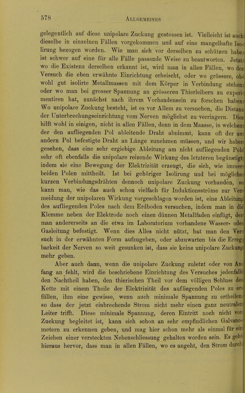 gelegentlich auf diese unipolare Zuckung gestossen ist. Vielleicht ist auch dieselbe in einzelnen Fällen vorgekommen und auf eine mangelhafte Iso-o lirung bezogen worden. Wie man sich vor derselben zu schützen habe4 ist schwer auf eine für alle Fälle passende Weise zu beantworten. Jetzti wo die Existenz derselben erkannt ist, wird man in allen Fällen, wo de« Versuch die eben erwähnte Einrichtung erheischt, oder wo grössere, oW wohl gut isolirte Metallmassen mit dem Körper in Verbindung stehem oder wo man bei grosser Spannung an grösseren Thierleibern zu experi«' mentiren hat, zunächst nach ihrem Vorhandensein zu forschen habeni Wo unipolare Zuckung besteht, ist es vor Allem zu versuchen, die Distana der Unterbrechungseinrichtung vom Nerven möglichst zu verringern. Diea hilft wohl in einigen, nicht in allen Fällen, denn in dem Maasse, in welchem der den aufliegenden Pol ableitende Draht abnimmt, kann oft der am andern Pol befestigte Draht an Länge zunehmen müssen, und wir haben gesehen, dass eine sehr ergiebige Ableitung am nicht aufliegenden Poltl sehr oft ebenfalls die unipolare reizende Wirkung des letzteren begünstigt; indem sie eine Bewegung der Elektrizität erzeugt, die sich, wie immen beiden Polen mittheilt. Ist bei gehöriger Isolirung und bei möglichsn kürzen Verbindungsdrähten dennoch unipolare Zuckung vorhanden, m kann man, wie das auch schon vielfach für Induktionsströme zur Ver« meidung der unipolaren Wirkung vorgeschlagen worden ist, eine Ableitung des aufliegenden Poles nach dem Erdboden versuchen, indem man in di^ Klemme neben der Elektrode noch einen dünnen Metallfaden einfügt, den man andererseits an die etwa im Laboratorium vorhandene Wasser- odeH Gasleitung befestigt. Wenn dies Alles nicht nützt, hat man den Ver* such in der erwähnten Form aufzugeben, oder abzuwarten bis die Errege barkeit der Nerven so weit gesunken ist, dass sie keine unipolare Zuckung mehr geben. Aber auch dann, wenn die unipolare Zuckung zuletzt oder von An«! fang an fehlt, wird die beschriebene Einrichtung des Versuches jedenfall« den Nachtheil haben, den thierischen Theil vor dem völligen Schluss dei Kette mit einem Theile der Elektrizität des aufliegenden Poles zu er^ füllen, ihm eine gewisse^ wenn auch minimale Spannung zu ertheilen» so dass der jetzt einbrechende Strom nicht mehr einen ganz neutrale» Leiter trifft. Diese minimale Spannung, deren Eintritt noch nicht vok Zuckung begleitet ist, kann sich schon an sehr empfindlichen Galvano? metern zu erkennen geben, und mag hier schon mehr als einmal für eiD Zeichen einer versteckten Nebenschliessung gehalten worden sein. Es geht hieraus hervor, dass man in allen Fällen, wo es angeht, den Strom durch