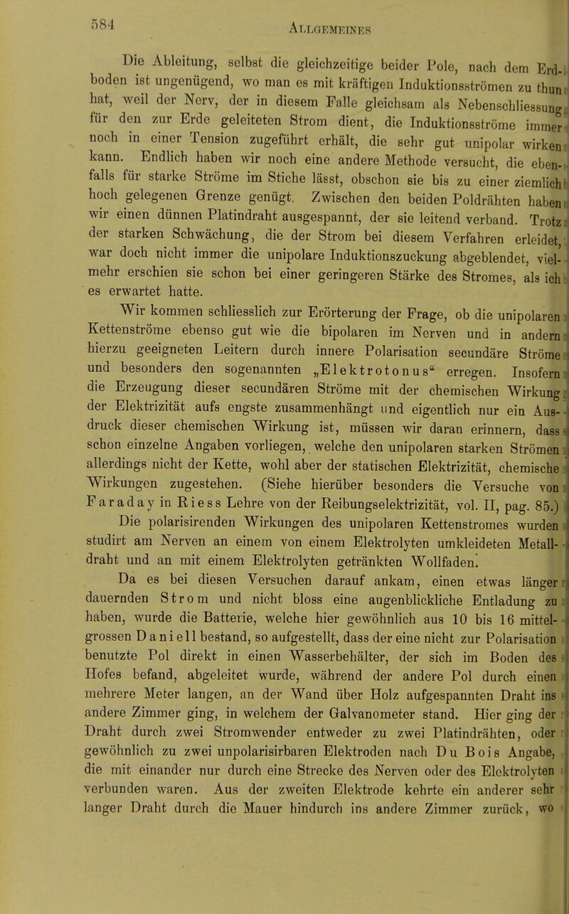 Die Ableitung, selbst die gleichzeitige beider Pole, nach dem Erd-l boden ist ungenügend, wo man es mit kräftigen Induktionsströmen zu thuni hat, weil der Nerv, der in diesem Falle gleichsam als Nebenschliessungi für den zur Erde geleiteten Strom dient, die Induktionsströme immer« noch in einer Tension zugeführt erhält, die sehr gut unipolar wirken kann. Endlich haben wir noch eine andere Methode versucht, die eben-.i falls für starke Ströme im Stiche lässt, obschon sie bis zu einer ziemlich! hoch gelegenen Grenze genügt. Zwischen den beiden Poldrähten habeni wir einen dünnen Platindraht ausgespannt, der sie leitend verband. Trotzi der starken Schwächung, die der Strom bei diesem Verfahren erleidet,: war doch nicht immer die unipolare Induktionszuckung abgeblendet, viel-, mehr erschien sie schon bei einer geringeren Stärke des Stromes, als ichl ■ es erwartet hatte. Wir kommen schliesslich zur Erörterung der Frage, ob die unipolaren Kettenströme ebenso gut wie die bipolaren im Nerven und in andern hierzu geeigneten Leitern durch innere Polarisation secundäre Ströme und besonders den sogenannten „Elektrotonus erregen. Insofern die Erzeugung dieser secundären Ströme mit der chemischen Wirkung 5 der Elektrizität aufs engste zusammenhängt und eigentlich nur ein Aus-- druck dieser chemischen Wirkung ist, müssen wir daran erinnern, dass« schon einzelne Angaben vorliegen, welche den unipolaren starken Strömen ] allerdings nicht der Kette, wohl aber der statischen Elektrizität, chemische ? Wirkungen zugestehen. (Siehe hierüber besonders die Versuche voni FaradayinRiess Lehre von der Reibungselektrizität, vol. II, pag. 85.) 1 Die polarisirenden Wirkungen des unipolaren Kettenstromes wurden 1 studirt am Nerven an einem von einem Elektrolyten umkleideten Metall-- draht und an mit einem Elektrolyten getränkten Wollfaden. Da es bei diesen Versuchen darauf ankam, einen etwas längerr dauernden Strom und nicht bloss eine augenblickliche Entladung zu haben, wurde die Batterie, welche hier gewöhnlich aus 10 bis 16 mittel- grossen D a ni el 1 bestand, so aufgestellt, dass der eine nicht zur Polarisation 1 benutzte Pol direkt in einen Wasserbehälter, der sich im Boden des 5 Hofes befand, abgeleitet wurde, während der andere Pol durch einen i mehrere Meter langen, an der Wand über Holz aufgespannten Draht ins» andere Zimmer ging, in welchem der Galvanometer stand. Hier ging der r Draht durch zwei Stromwender entweder zu zwei Platindrähten, oder r gewöhnlich zu zwei unpolarisirbaren Elektroden nach Du B0is Angabe, die mit einander nur durch eine Strecke des Nerven oder des Elektrolyten verbunden waren. Aus der zweiten Elektrode kehrte ein anderer sehr langer Draht durch die Mauer hindurch ins andere Zimmer zurück, wo