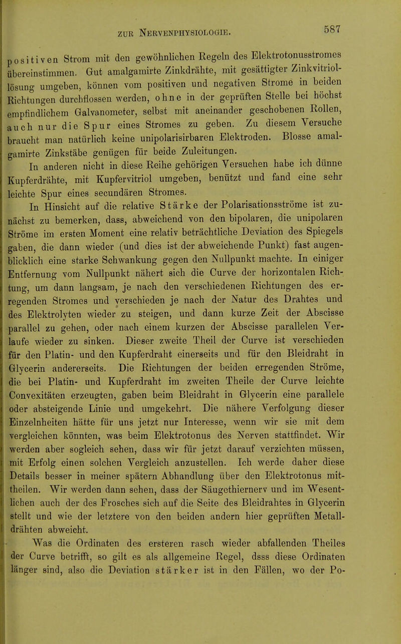 positiven Strom mit den gewöhnlichen Regeln des Elektrotonusstromes übereinstimmen. Gut amalgamirte Zinkdrähte, mit gesättigter Zinkvitriol- lösung umgeben, können vom positiven und negativen Strome in beiden Richtungen durchflössen werden, ohne in der geprüften Stelle bei höchst empfindUchem Galvanometer, selbst mit aneinander geschobenen Rollen, auch nur die Spur eines Stromes zu geben. Zu diesem Versuche braucht man natürlich keine unipolarisirbaren Elektroden. Blosse amal- gamirte Zinkstäbe genügen für beide Zuleitungen. In anderen nicht in diese Reihe gehörigen Versuchen habe ich dünne Kupferdrähte, mit Kupfervitriol umgeben, benützt und fand eine sehr leichte Spur eines secundären Stromes. In Hinsicht auf die relative Stärke der Polarisationsströme ist zu- nächst zu bemerken, dass, abweichend von den bipolaren, die unipolaren Ströme im ersten Moment eine relativ beträchtliche Deviation des Spiegels gaben, die dann wieder (und dies ist der abweichende Punkt) fast augen- bhcklich eine starke Schwankung gegen den Nullpunkt machte. In einiger Entfernung vom Nullpunkt nähert sich die Curve der horizontalen Rich- tung, um dann langsam, je nach den verschiedenen Richtungen des er- regenden Stromes und verschieden je nach der Natur des Drahtes und des Elektrolyten wieder zu steigen, und dann kurze Zeit der Abscisse parallel zu gehen, oder nach einem kurzen der Abscisse parallelen Ver- laufe wieder zu sinken. Dieser zweite Theil der Curve ist verschieden für den Platin- und den Kupferdraht einerseits und für den Bleidraht in Glycerin andererseits. Die Richtungen der beiden erregenden Ströme, die bei Platin- und Kupferdraht im zweiten Theile der Curve leichte Convexitäten erzeugten, gaben beim Bleidraht in Glycerin eine parallele oder absteigende Linie und umgekehrt. Die nähere Verfolgung dieser Einzelnheiten hätte für uns jetzt nur Interesse, wenn wir sie mit dem vergleichen könnten, was beim Elektrotonus des Nerven stattfindet. Wir werden aber sogleich sehen, dass wir für jetzt darauf verzichten müssen, mit Erfolg einen solchen Vergleich anzustellen. Ich werde daher diese Details besser in meiner spätem Abhandlung über den Elektrotonus mit- theilen. Wir werden dann sehen, dass der Säugethiernerv und im Wesent- lichen auch der des Frosches sich auf die Seite des Bleidrahtes in Glycerin stellt und wie der letztere von den beiden andern hier geprüften Metall- drähten abweicht. Was die Ordinaten des ersteren rasch wieder abfallenden Theiles der Curve betrifft, so gilt es als allgemeine Regel, dsss diese Ordinaten länger sind, also die Deviation stärker ist in den Fällen, wo der Po-