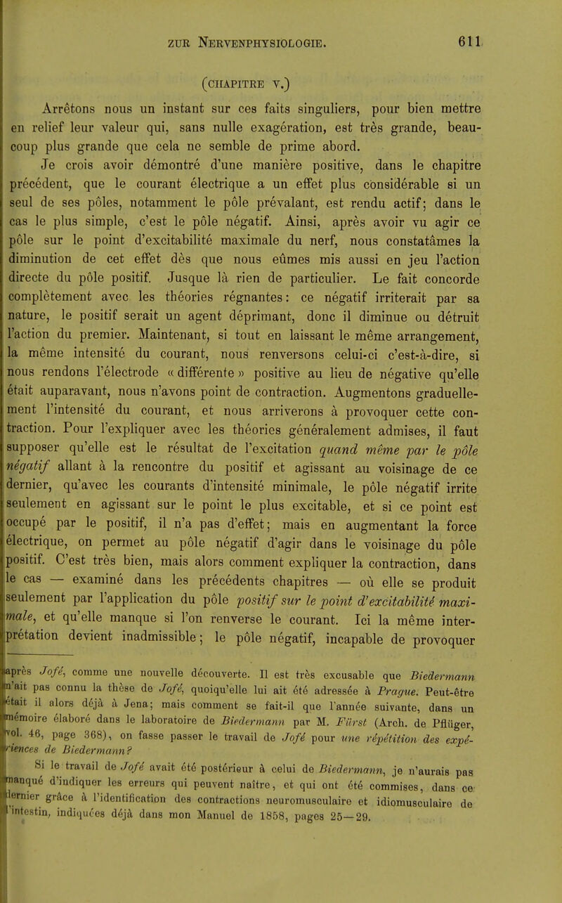 (CHAPITRE V.) Arretons nous un instant sur ces faits singuliers, pour bien mettre en relief leur valeur qui, sans nulle exageration, est tres grande, beau- coup plus grande que cela ne semble de prime abord. Je crois avoir demontre d'une maniere positive, dans le chapitre precedent, que le courant electrique a un effet plus considerable si un seul de ses poles, notamment le pole prevalant, est rendu actif; dans le cas le plus simple, c'est le pole negatif. Ainsi, apres avoir vu agir ce pole sur le point d'excitabilite maximale du nerf, nous constatämes la diminution de cet effet des que nous eümes mis aussi en jeu l'action directe du pole positif. Jusque la rien de particulier. Le fait Concorde completement avec les theories regnantes: ce negatif irriterait par sa nature, le positif serait un agent depriraant, donc il diminue ou detruit l'action du premier. Maintenant, si tout en laissant le meme arrangement, la meme intensite du courant, nous renversons celui-ci c'est-a-dire, si nous rendons l'electrode « differente » positive au lieu de negative qu'elle etait auparavant, nous n'avons point de contraction. Augmentons graduelle- ment l'intensite du courant, et nous arriverons ä provoquer cette con- traction. Pour l'expliquer avec les theories generalement admises, il faut supposer qu'elle est le resultat de l'excitation quand meme par le pole negatif allant ä la rencontre du positif et agissant au voisinage de ce dernier, qu'avec les courants d'intensite minimale, le pole negatif irrite seulement en agissant sur le point le plus excitable, et si ce point est occupe par le positif, il n'a pas d'effet; mais en augmentant la force electrique, on permet au pole negatif d'agir dans le voisinage du pole positif. C'est tres bien, mais alors comment expliquer la contraction, dans le cas — examine dans les precedents chapitres — oü eile se produit seulement par l'application du pole positif sur le point d'excitabilite. maxi- male, et qu'elle manque si l'on renverse le courant. Ici la meme Inter- pretation devient inadmissible; le pole negatif, incapable de provoquer apr^s Jofe, comme une nouvelle deeouverte. II est tres excusable que Biedermann n'ait pas connu la these de Joß, quoiqu'elle lui ait ete adressee ä Prague. Peut-etre etait il alors dcjä, ä Jena; mais comment se fait-il que lannee suivante, dans un memoire elabore dans le laboratoire de Biedermann par M. Fürst (Arch. de Pflüger, vol. 46, page 368), on fasse passer le travail de Joß pour vne rdpetition des expd- riences de Biedermann? Si le travail de Joß avait ete postörieur ä celui de Biedermann, je n'aurais pas manqu^ d'indiquer les erreurs qui peuvent naitre, et qui ont 6t6 commises, dans oe- lemier gräce k Tidentification des contractions neuromusoulaire et idiomusculaire de 'mtestiu; indiquces dejä dans mon Manuel de 1858, pages 25—29.