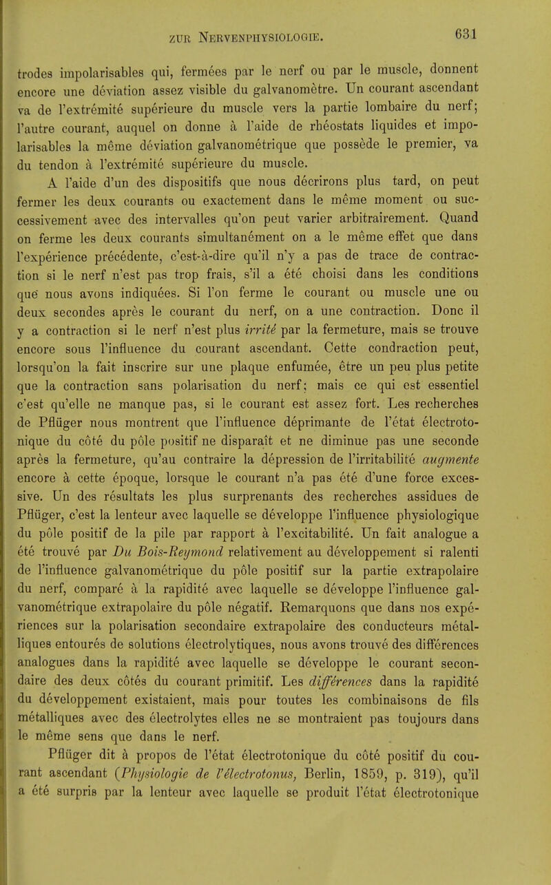 trodes impolarisables qui, fermees par le nerf ou par le muscle, donnent encore une deviation assez visible du galvanometre. Un courant ascendant va de Textremite siiperieure du muscle vers la partie lombaire du nerf; l'autre courant, auquel on donne a l'aide de rheostats liquides et impo- larisables la meme deviation galvanometrique que possede le premier, ya du tendon ä l'extremite superieure du muscle. A l'aide d'un des dispositifs que nous decrirons plus tard, on peut fermer les deux courants ou exactement dans le meme moment ou suc- cessivement avec des intervalles qu'on peut varier arbitrairement. Quand on ferme les deux courants simultanement on a le meme elfet que dans l'experience precedente, c'est-ä-dire qu'il n'y a pas de trace de contrac- tion si le nerf n'est pas trop frais, s'il a ete choisi dans les conditions que nous avons indiquees. Si l'on ferme le courant ou muscle une ou deux secondes apres le courant du nerf, on a une contraction. Donc il y a contraction si le nerf n'est plus imte par la fermeture, mais se trouve encore sous l'influence du courant ascendant. Cette condraction peut, lorsqu on la fait inscrire sur une plaque enfumee, etre un peu plus petite que la contraction sans polarisation du nerf; mais ce qui est essentiel c'est qu'elle ne manque pas, si le courant est assez fort. Les recherches de Pflüger nous montrent que l'influence deprimante de l'etat electroto- nique du cote du pole positif ne dispara,it et ne diminue pas une seconde apres la fermeture, qu'au contraire la depression de l'irritabilite augmente encore ä cette epoque, lorsque le courant n'a pas ete d'une force exces- sive. Un des resultats les plus surprenants des recherches assidues de Pflüger, c'est la lenteur avec laquelle se developpe l'influence phyaiologique du pole positif de la pile par rapport ä l'excitabilite. Un fait analogue a ete trouve par Du Bois-Reymond relativement au developpement si ralenti de l'influence galvanometrique du pole positif sur la partie extrapolaire du nerf, compare ä la rapidite avec laquelle se developpe l'influence gal- vanometrique extrapolaire du pole negatif. Remarquons que dans nos expe- riences sur la polarisation secondaire extrapolaire des conducteurs metal- liques entoures de Solutions electrolytiques, nous avons trouve des differences analogues dans la rapidite avec laquelle se developpe le courant secon- daire des deux cötes du courant priraitif. Les differences dans la rapidite du developpement existaient, mais pour toutes les combinaisons de Als metalliques avec des electrolytes elles ne se montraient pas toujours dans le meme sens que dans le nerf. Pflüger dit ä propos de l'etat electrotonique du cote positif du cou- rant ascendant {Physiologie de l'äectrotonus, Berlin, 1859, p. 319), qu'il a ete surpris par la lenteur avec laquelle se produit l'etat electrotonique