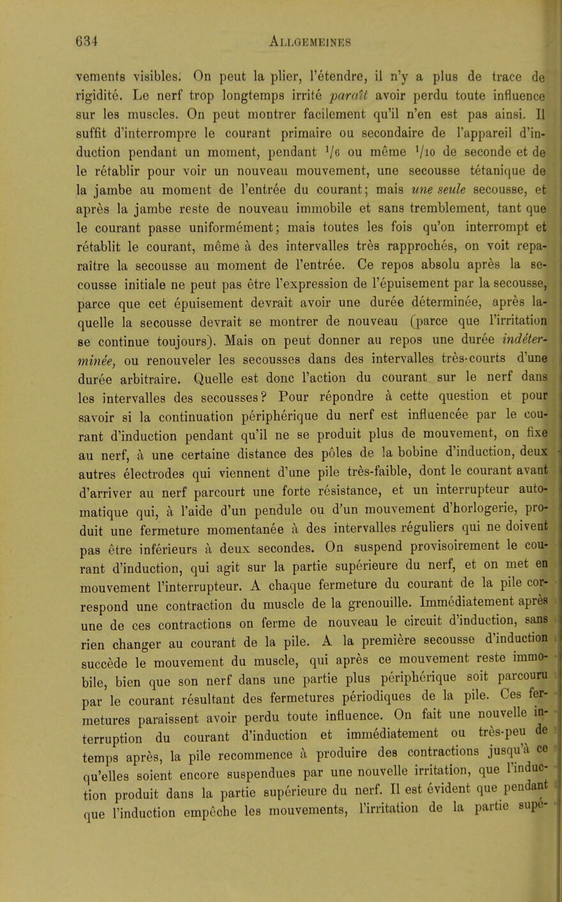 vements visibles. On peut la plier, l'etendre, il n'y a plus de trace de rigidite. Le nerf trop longtemps irrite paratt avoir perdu toute influence Sur les muscles. On peut montrer facilement qu'il n'en est pas ainsi. II suffit d'interrompre le courant primaire ou secondaire de Tappareil d'in- duction pendant un moment, pendant merae Vio seconde et de le retablir pour voir un nouveau mouvement, une secousse tetanique de la jambe au moment de l'entree du courant; mais une seule secousse, et apres la jambe rcste de nouveau immobile et sans tremblement, tant que le courant passe uniformement; mais toutes les fois qu'on interrompt et retablit le courant, meme ä des intervalles tres rapproches, on voit repa- raitre la secousse au moment de l'entree, Ce repos absolu apres la se- cousse initiale ne peut pas etre l'expression de l'epuisement par la secousse, parce que cet epuisement devrait avoir une duree determinee, apres la- quelle la secousse devrait se montrer de nouveau (parce que Tirritation se continue toujours). Mais on peut donner au repos une duree indeter- minee, ou renouveler les secousses dans des intervalles tres-courts d'une duree arbitraire. Quelle est donc l'action du courant sur le nerf dans les intervalles des secousses? Pour repondre ä cette question et pour savoir si la continuation peripherique du nerf est influencee par le cou- rant d'induction pendant qu'il ne se produit plus de mouvement, on fixe au nerf, ä une certaine distance des poles de la bobine d'induction, deux autres electrodes qui viennent d'une pile tres-faible, dont le courant avant d'arriver au nerf parcourt une forte resistance, et un interrupteur auto- matique qui, a l'aide d'un pendule ou d'un mouvement d'horlogerie, pro- duit une fermeture momentanee ä des intervalles reguliers qui ne doivent pas etre inferieurs ä deux secondes. On suspend provisoirement le cou- rant d'induction, qui agit sur la partie superieure du nerf, et on met en mouvement l'interrupteur. A chaque fermeture du courant de la pile cor- respond une contraction du muscle de la grenouille. Immediatement apres une de ces contractions on forme de nouveau le circuit d'induction, sans rien changer au courant de la pile. A la premiere secousse d'induction succede le mouvement du muscle, qui apres ce mouvement reste immo- bile, bien que son nerf dans une partie plus peripherique seit parcouni par le courant resultant des fermetures periodiques de la pile. Ces fer- metures paraissent avoir perdu toute influence. On fait une nouvelle In- terruption du courant d'induction et immediatement ou tres-peu de temps apres, la pile recommence a produire des contractions jusqu'ä ce ? qu'elles soient encore suspendues par une nouvelle Irritation, que l'induc- - tion produit dans la partie superieure du nerf. II est evident que pendant que l'induction empcche les mouvements, l'irritation de la partie supe-