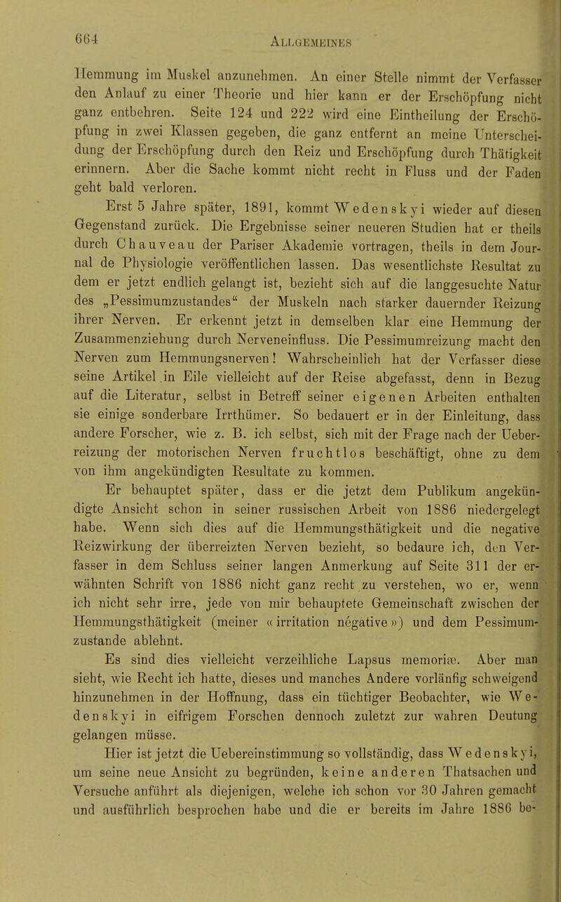 Hemmung im Muskel anzunehmen. An einer Stelle nimmt der Verfasser den Anlauf zu einer Theorie und hier kann er der Erschöpfung nicht ganz entbehren. Seite 124 und 222 wird eine Eintheilung der Erschö- pfung in zwei Klassen gegeben, die ganz entfernt an meine Unterschei- dung der Erschöpfung durch den Reiz und Erschöpfung durch Thätigkeit erinnern. Aber die Sache kommt nicht recht in Fluss und der Faden geht bald verloren. Erst 5 Jahre später, 1891, kommt Wedenskyi wieder auf diesen Gegenstand zurück. Die Ergebnisse seiner neueren Studien hat er theils durch Chauveau der Pariser Akademie vortragen, theils in dem Jour- nal de Physiologie veröffentlichen lassen. Das wesentlichste Resultat zu dem er jetzt endlich gelangt ist, bezieht sich auf die langgesuchte Natur des „Pessimumzustandes der Muskeln nach starker dauernder Reizung ihrer Nerven. Er erkennt jetzt in demselben klar eine Hemmung der Zusammenziehung durch Nerveneinfluss. Die Pessimumreizung macht den Nerven zum Hemmungsnerven! Wahrscheinlich hat der Verfasser diese seine Artikel .in Eile vielleicht auf der Reise abgefasst, denn in Bezug auf die Literatur, selbst in Betreif seiner eigenen Arbeiten enthalten sie einige sonderbare Irrthümer. So bedauert er in der Einleitung, dass andere Forscher, wie z. B. ich selbst, sich mit der Frage nach der Ueber- reizung der motorischen Nerven fruchtlos beschäftigt, ohne zu dem von ihm angekündigten Resultate zu kommen. Er behauptet später, dass er die jetzt dem Publikum angekün- digte Ansicht schon in seiner russischen Arbeit von 1886 niedergelegt habe. Wenn sich dies auf die Hemmungsthätigkeit und die negative Reiz Wirkung der überreizten Nerven bezieht, so bedaure ich, den Ver- fasser in dem Schluss seiner langen Anmerkung auf Seite 311 der er- wähnten Schrift von 1886 nicht ganz recht zu verstehen, wo er, wenn ich nicht sehr irre, jede von mir behauptete Gemeinschaft zwischen der Hemmungsthätigkeit (meiner «Irritation negative») und dem Pessimum- zustande ablehnt. Es sind dies vielleicht verzeihliche Lapsus memoriai. Aber man sieht, wie Recht ich hatte, dieses und manches Andere vox'länfig schweigend hinzunehmen in der Hoffnung, dass ein tüchtiger Beobachter, wie We- denskyi in eifrigem Forschen dennoch zuletzt zur wahren Deutung gelangen müsse. Hier ist jetzt die Uebereinstimmung so vollständig, dass Wedenskyi, um seine neue Ansicht zu begründen, keine anderen Thatsachen und Versuche anführt als diejenigen, welche ich schon vor 30 Jahren gemacht und ausführlich besprochen habe und die er bereits im Jahre 1886 be-