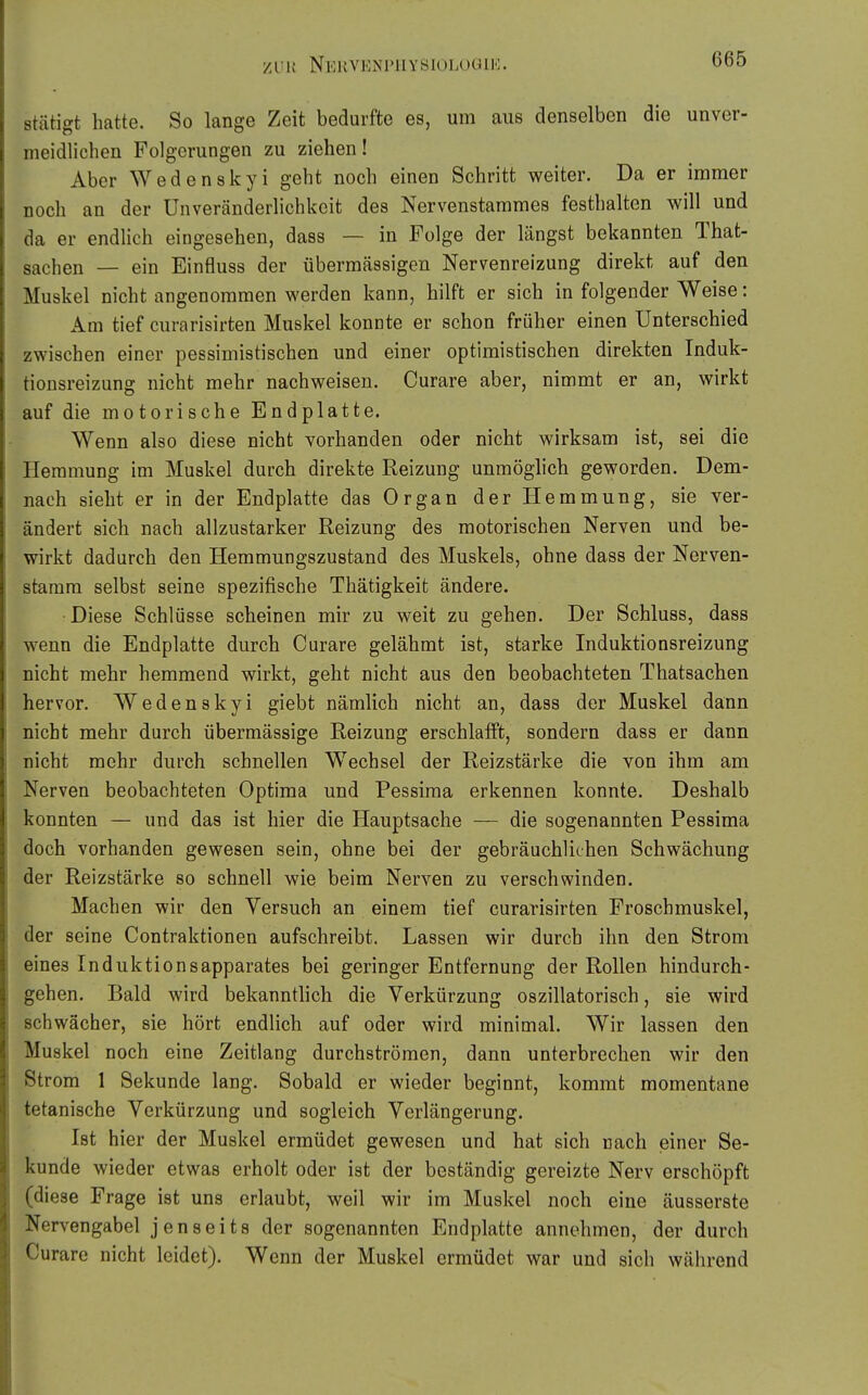 stätigt hatte. So lange Zeit bedurfte es, um aus denselben die unver- meidlichen Folgerungen zu ziehen! Aber Wedenskyi geht noch einen Schritt weiter. Da er immer noch an der Unveränderlichkeit des Nervenstammes festhalten will und da er endlich eingesehen, dass — in Folge der längst bekannten That- sachen — ein Einfluss der übermässigen Nervenreizung direkt auf den Muskel nicht angenommen werden kann, hilft er sich in folgender Weise: Am tief curarisirten Muskel konnte er schon früher einen Unterschied zwischen einer pessimistischen und einer optimistischen direkten Induk- tionsreizung nicht mehr nachweisen. Curare aber, nimmt er an, wirkt auf die motorische Endplatte. Wenn also diese nicht vorhanden oder nicht wirksam ist, sei die Hemmung im Muskel durch direkte Reizung unmöglich geworden. Dem- nach sieht er in der Endplatte das Organ der Hemmung, sie ver- ändert sich nach allzustarker Reizung des motorischen Nerven und be- wirkt dadurch den Hemmungszustand des Muskels, ohne dass der Nerven- stamm selbst seine spezifische Thätigkeit ändere. Diese Schlüsse scheinen mir zu weit zu gehen. Der Schluss, dass wenn die Endplatte durch Curare gelähmt ist, starke Induktionsreizung nicht mehr hemmend wirkt, geht nicht aus den beobachteten Thatsachen hervor. Wedenskyi giebt nämlich nicht an, dass der Muskel dann nicht mehr durch übermässige Reizung erschlafft, sondern dass er dann nicht mehr durch schnellen Wechsel der Reizstärke die von ihm am Nerven beobachteten Optima und Pessima erkennen konnte. Deshalb konnten — und das ist hier die Hauptsache — die sogenannten Pessima doch vorhanden gewesen sein, ohne bei der gebräuchlichen Schwächung der Reizstärke so schnell wie beim Nerven zu verschwinden. Machen wir den Versuch an einem tief curarisirten Proschmuskel, der seine Contraktionen aufschreibt. Lassen wir durch ihn den Strom eines Induktionsapparates bei geringer Entfernung der Rollen hindurch- gehen. Bald wird bekanntlich die Verkürzung oszillatorisch, sie wird schwächer, sie hört endlich auf oder wird minimal. Wir lassen den Muskel noch eine Zeitlang durchströmen, dann unterbrechen wir den Strom 1 Sekunde lang. Sobald er wieder beginnt, kommt momentane tetanische Verkürzung und sogleich Verlängerung. Ist hier der Muskel ermüdet gewesen und hat sich nach einer Se- kunde wieder etwas erholt oder ist der beständig gereizte Nerv erschöpft (diese Frage ist uns erlaubt, weil wir im Muskel noch eine äusserste Nervengabel jenseits der sogenannten Endplatte annehmen, der durch Curare nicht leidet). Wenn der Muskel ermüdet war und sich während