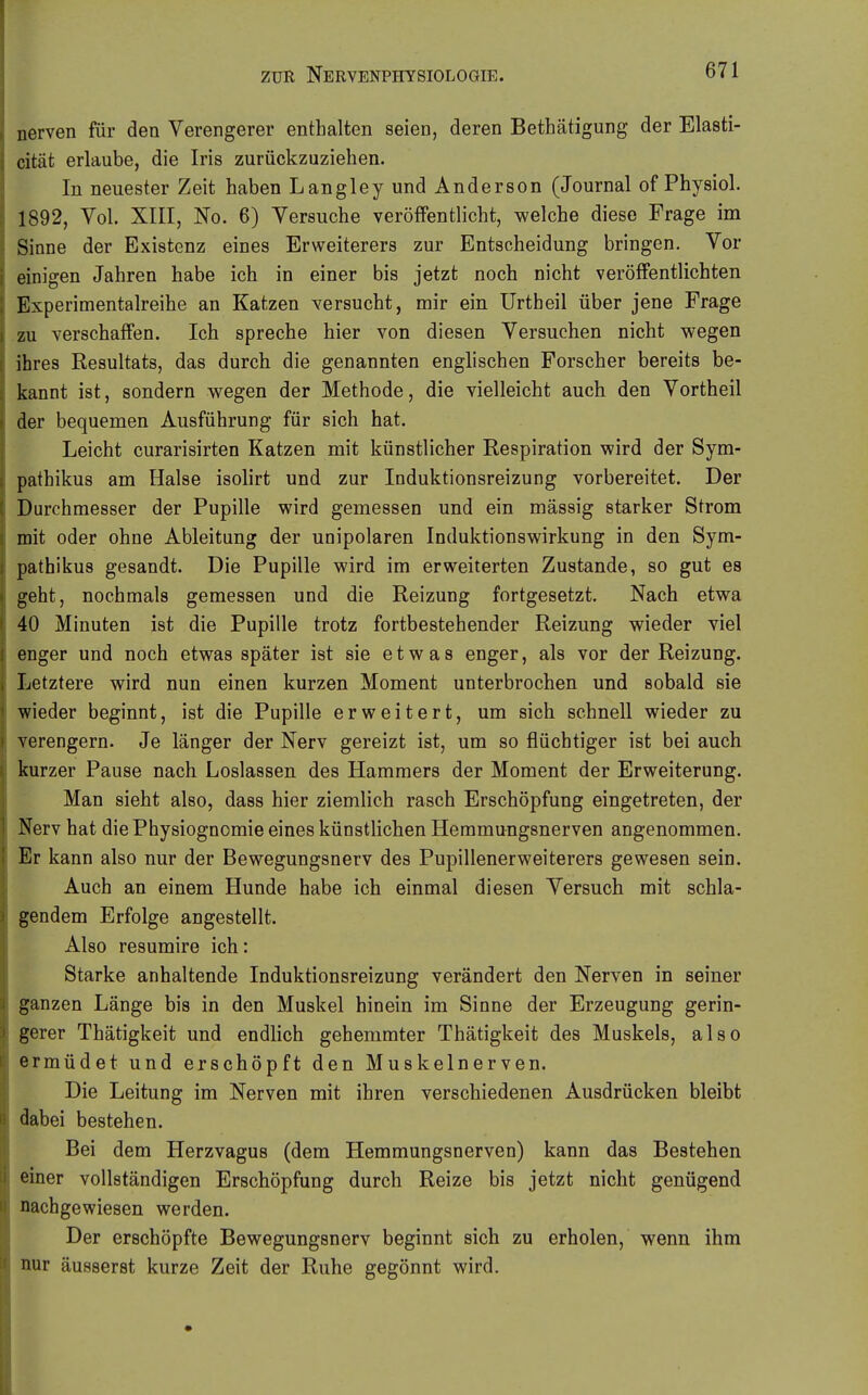 nerven für den Verengerer enthalten seien, deren Bethätigung der Elasti- cität erlaube, die Iris zurückzuziehen. In neuester Zeit haben Langley und Anderson (Journal of Physiol. 1892, Vol. XIII, No. 6) Versuche veröfFentlicht, welche diese Frage im Sinne der Existenz eines Erweiterers zur Entscheidung bringen. Vor einigen Jahren habe ich in einer bis jetzt noch nicht veröffentlichten Experimentalreihe an Katzen versucht, mir ein Urtheil über jene Frage zu verschaffen. Ich spreche hier von diesen Versuchen nicht wegen ihres Resultats, das durch die genannten englischen Forscher bereits be- kannt ist, sondern wegen der Methode, die vielleicht auch den Vortheil der bequemen Ausführung für sich hat. Leicht curarisirten Katzen mit künstlicher Respiration wird der Sym- pathikus am Halse isolirt und zur Induktionsreizung vorbereitet. Der Durchmesser der Pupille wird gemessen und ein massig starker Strom mit oder ohne Ableitung der unipolaren Induktionswirkung in den Sym- pathikus gesandt. Die Pupille wird im erweiterten Zustande, so gut es geht, nochmals gemessen und die Reizung fortgesetzt. Nach etwa 40 Minuten ist die Pupille trotz fortbestehender Reizung wieder viel enger und noch etwas später ist sie etwas enger, als vor der Reizung. Letztere wird nun einen kurzen Moment unterbrochen und sobald sie wieder beginnt, ist die Pupille erweitert, um sich schnell wieder zu verengern. Je länger der Nerv gereizt ist, um so flüchtiger ist bei auch kurzer Pause nach Loslassen des Hammers der Moment der Erweiterung. Man sieht also, dass hier ziemlich rasch Erschöpfung eingetreten, der Nerv hat die Physiognomie eines künstlichen Heramungsnerven angenommen. Er kann also nur der Bewegungsnerv des Pupillenerweiterers gewesen sein. Auch an einem Hunde habe ich einmal diesen Versuch mit schla- gendem Erfolge angestellt. Also resumire ich: Starke anhaltende Induktionsreizung verändert den Nerven in seiner ganzen Länge bis in den Muskel hinein im Sinne der Erzeugung gerin- gerer Thätigkeit und endlich gehemmter Thätigkeit des Muskels, also ermüdet und erschöpft den Muskelnerven. Die Leitung im Nerven mit ihren verschiedenen Ausdrücken bleibt dabei bestehen. Bei dem Herzvagus (dem Hemmungsnerven) kann das Bestehen einer vollständigen Erschöpfung durch Reize bis jetzt nicht genügend nachgewiesen werden. Der erschöpfte Bewegungsnerv beginnt sich zu erholen, wenn ihm nur äusserst kurze Zeit der Ruhe gegönnt wird.