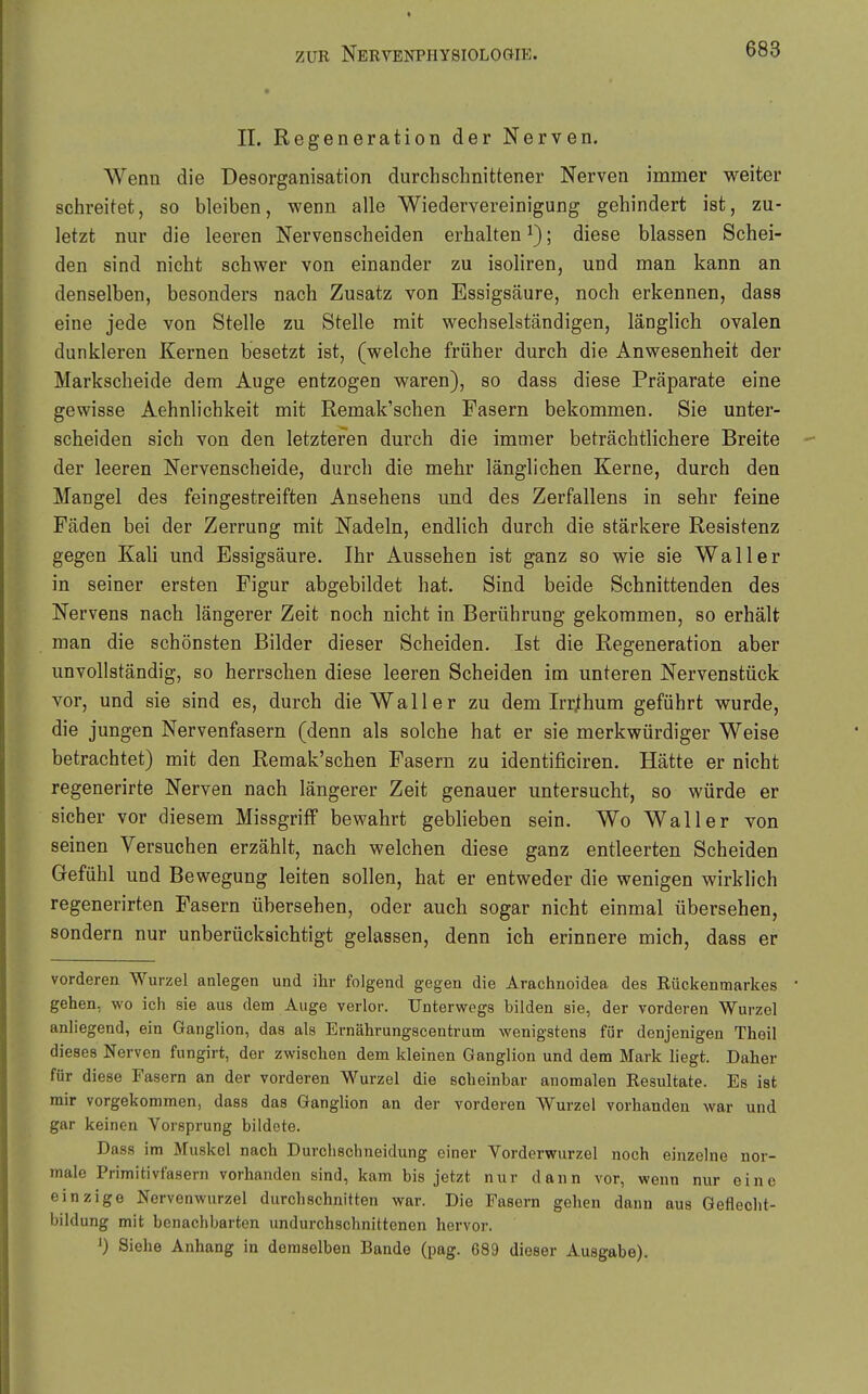 II. Regeneration der Nerven. Wenn die Desorganisation durchschnittener Nerven immer weiter schreitet, so bleiben, wenn alle Wiedervereinigung gehindert ist, zu- letzt nur die leeren Nervenscheiden erhalten ^); diese blassen Schei- den sind nicht schwer von einander zu isoliren, und man kann an denselben, besonders nach Zusatz von Essigsäure, noch erkennen, dass eine jede von Stelle zu Stelle mit wechselständigen, länglich ovalen dunkleren Kernen besetzt ist, (welche früher durch die Anwesenheit der Markscheide dem Auge entzogen waren), so dass diese Präparate eine gewisse Aehnlichkeit mit Remak'schen Fasern bekommen. Sie unter- scheiden sich von den letzteren durch die immer beträchtlichere Breite der leeren Nervenscheide, durch die mehr länglichen Kerne, durch den Mangel des feingestreiften Ansehens und des Zerfallens in sehr feine Fäden bei der Zerrung mit Nadeln, endlich durch die stärkere Resistenz gegen Kah und Essigsäure. Ihr Aussehen ist ganz so wie sie Waller in seiner ersten Figur abgebildet hat. Sind beide Schnittenden des Nervens nach längerer Zeit noch nicht in Berührung gekommen, so erhält man die schönsten Bilder dieser Scheiden. Ist die Regeneration aber unvollständig, so herrschen diese leeren Scheiden im unteren Nervenstück vor, und sie sind es, durch die Waller zu dem Irr/hum geführt wurde, die jungen Nervenfasern (denn als solche hat er sie merkwürdiger Weise betrachtet) mit den Remak'schen Fasern zu identificiren. Hätte er nicht regenerirte Nerven nach längerer Zeit genauer untersucht, so würde er sicher vor diesem Missgriff bewahrt geblieben sein. Wo Waller von seinen Versuchen erzählt, nach welchen diese ganz entleerten Scheiden Gefühl und Bewegung leiten sollen, hat er entweder die wenigen wirklich regenerirten Fasern übersehen, oder auch sogar nicht einmal übersehen, sondern nur unberücksichtigt gelassen, denn ich erinnere mich, dass er vorderen Wurzel anlegen und ihr folgend gegen die Arachnoidea des Rückenmarkes gehen, wo ich sie aus dem Auge verlor. Unterwegs bilden sie, der vorderen Wurzel anliegend, ein Ganglion, das als Ernährungscentrum wenigstens für denjenigen Theil dieses Nerven fungirt, der zwischen dem kleinen Ganglion und dem Mark liegt. Daher für diese Fasern an der vorderen Wurzel die scheinbar anomalen Resultate. Es ist mir vorgekommen, dass das Ganglion an der vorderen Wurzel vorhanden war und gar keinen Vorsprung bildete. Dass im Muskel nach Durchschneidung einer Vorderwurzel noch einzelne nor- male Primitivfasern vorhanden sind, kam bis jetzt nur dann vor, wenn nur eine einzige Nervenwurzel durchschnitten war. Die Fasern gehen dann aus Geflecht- bildung mit benachbarten undurchschnittenen hervor. 0 Siehe Anhang in demselben Bande (pag. 689 dieser Ausgabe).